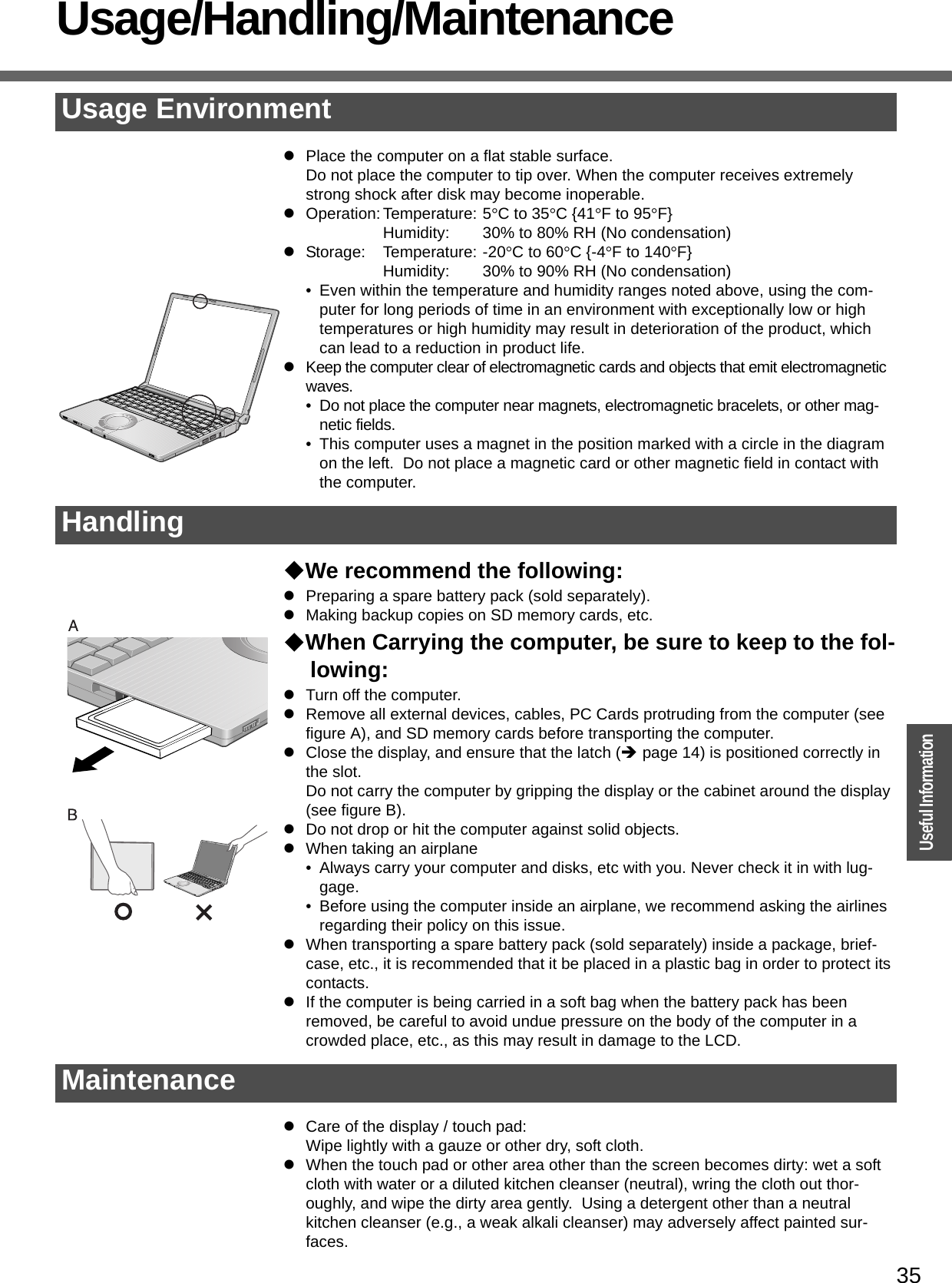 35OperationUseful InformationUsage/Handling/MaintenancezPlace the computer on a flat stable surface.Do not place the computer to tip over. When the computer receives extremely strong shock after disk may become inoperable.zOperation: Temperature: 5°C to 35°C {41°F to 95°F}Humidity: 30% to 80% RH (No condensation)zStorage: Temperature: -20°C to 60°C {-4°F to 140°F}Humidity: 30% to 90% RH (No condensation)• Even within the temperature and humidity ranges noted above, using the com-puter for long periods of time in an environment with exceptionally low or high temperatures or high humidity may result in deterioration of the product, which can lead to a reduction in product life.zKeep the computer clear of electromagnetic cards and objects that emit electromagnetic waves.• Do not place the computer near magnets, electromagnetic bracelets, or other mag-netic fields.• This computer uses a magnet in the position marked with a circle in the diagram on the left.  Do not place a magnetic card or other magnetic field in contact with the computer.We recommend the following:zPreparing a spare battery pack (sold separately).zMaking backup copies on SD memory cards, etc. When Carrying the computer, be sure to keep to the fol-lowing:zTurn off the computer.zRemove all external devices, cables, PC Cards protruding from the computer (see figure A), and SD memory cards before transporting the computer.zClose the display, and ensure that the latch (Îpage 14) is positioned correctly in the slot.Do not carry the computer by gripping the display or the cabinet around the display (see figure B).zDo not drop or hit the computer against solid objects.zWhen taking an airplane• Always carry your computer and disks, etc with you. Never check it in with lug-gage.• Before using the computer inside an airplane, we recommend asking the airlines regarding their policy on this issue.zWhen transporting a spare battery pack (sold separately) inside a package, brief-case, etc., it is recommended that it be placed in a plastic bag in order to protect its contacts.zIf the computer is being carried in a soft bag when the battery pack has been removed, be careful to avoid undue pressure on the body of the computer in a crowded place, etc., as this may result in damage to the LCD.zCare of the display / touch pad:Wipe lightly with a gauze or other dry, soft cloth.zWhen the touch pad or other area other than the screen becomes dirty: wet a soft cloth with water or a diluted kitchen cleanser (neutral), wring the cloth out thor-oughly, and wipe the dirty area gently.  Using a detergent other than a neutral kitchen cleanser (e.g., a weak alkali cleanser) may adversely affect painted sur-faces.Usage EnvironmentHandlingMaintenance