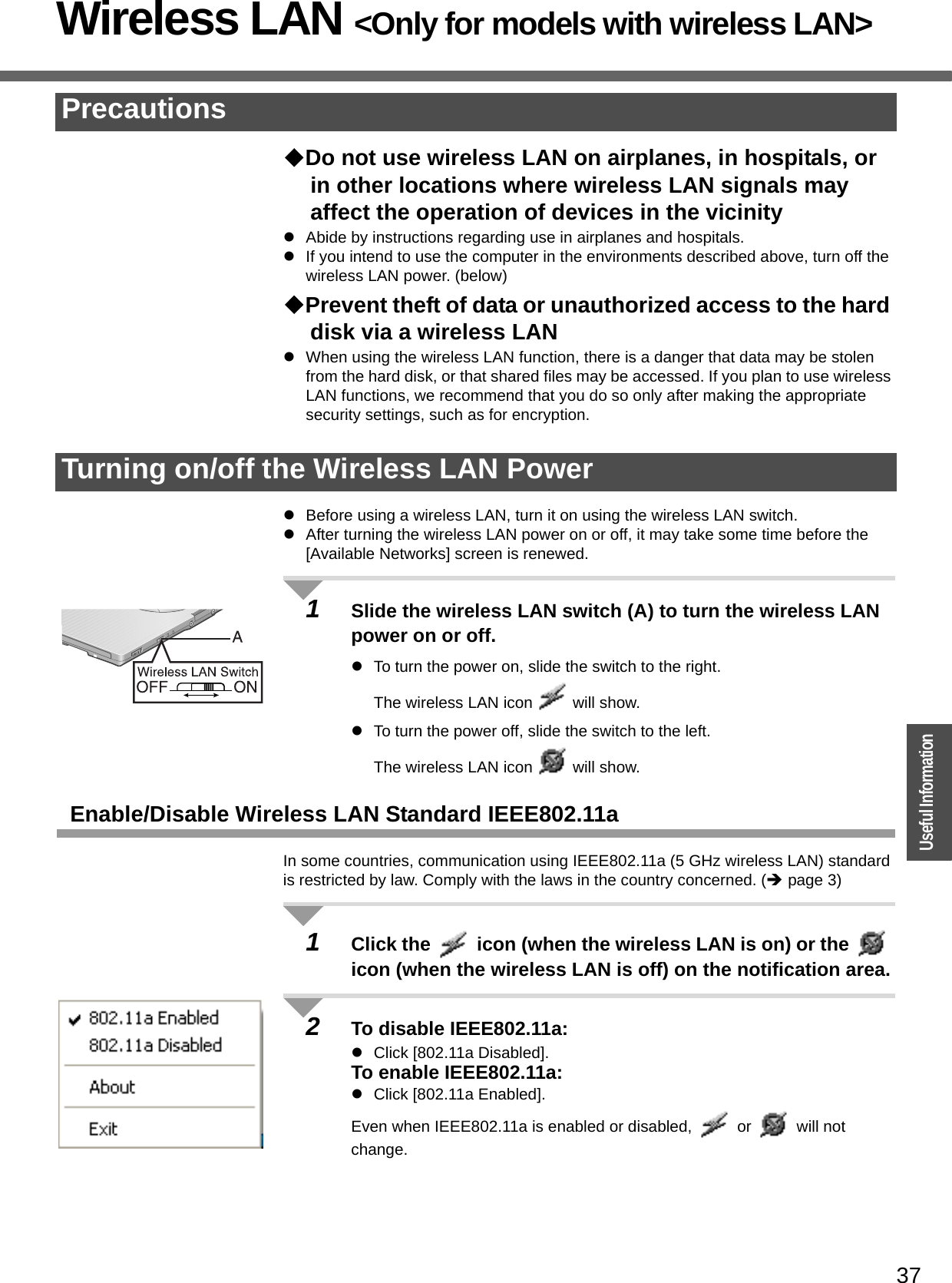 37OperationUseful InformationWireless LAN &lt;Only for models with wireless LAN&gt;Do not use wireless LAN on airplanes, in hospitals, or in other locations where wireless LAN signals may affect the operation of devices in the vicinityzAbide by instructions regarding use in airplanes and hospitals.zIf you intend to use the computer in the environments described above, turn off the wireless LAN power. (below)Prevent theft of data or unauthorized access to the hard disk via a wireless LANzWhen using the wireless LAN function, there is a danger that data may be stolen from the hard disk, or that shared files may be accessed. If you plan to use wireless LAN functions, we recommend that you do so only after making the appropriate security settings, such as for encryption.zBefore using a wireless LAN, turn it on using the wireless LAN switch.zAfter turning the wireless LAN power on or off, it may take some time before the [Available Networks] screen is renewed.1Slide the wireless LAN switch (A) to turn the wireless LAN power on or off. zTo turn the power on, slide the switch to the right. The wireless LAN icon   will show. zTo turn the power off, slide the switch to the left. The wireless LAN icon   will show.Enable/Disable Wireless LAN Standard IEEE802.11aIn some countries, communication using IEEE802.11a (5 GHz wireless LAN) standard is restricted by law. Comply with the laws in the country concerned. (Îpage 3)1Click the   icon (when the wireless LAN is on) or the   icon (when the wireless LAN is off) on the notification area.2To disable IEEE802.11a:zClick [802.11a Disabled].To enable IEEE802.11a:zClick [802.11a Enabled].Even when IEEE802.11a is enabled or disabled,   or   will not change.PrecautionsTurning on/off the Wireless LAN Power