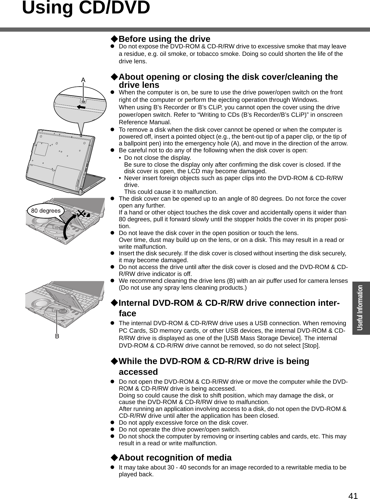41OperationUseful InformationUsing CD/DVDBefore using the drivezDo not expose the DVD-ROM &amp; CD-R/RW drive to excessive smoke that may leave a residue, e.g. oil smoke, or tobacco smoke. Doing so could shorten the life of the drive lens.About opening or closing the disk cover/cleaning the drive lenszWhen the computer is on, be sure to use the drive power/open switch on the front right of the computer or perform the ejecting operation through Windows.When using B’s Recorder or B’s CLiP, you cannot open the cover using the drive power/open switch. Refer to “Writing to CDs (B’s Recorder/B’s CLiP)” in onscreen Reference Manual.zTo remove a disk when the disk cover cannot be opened or when the computer is powered off, insert a pointed object (e.g., the bent-out tip of a paper clip, or the tip of a ballpoint pen) into the emergency hole (A), and move in the direction of the arrow.zBe careful not to do any of the following when the disk cover is open:• Do not close the display.Be sure to close the display only after confirming the disk cover is closed. If the disk cover is open, the LCD may become damaged.• Never insert foreign objects such as paper clips into the DVD-ROM &amp; CD-R/RW drive. This could cause it to malfunction.zThe disk cover can be opened up to an angle of 80 degrees. Do not force the cover open any further.If a hand or other object touches the disk cover and accidentally opens it wider than 80 degrees, pull it forward slowly until the stopper holds the cover in its proper posi-tion.zDo not leave the disk cover in the open position or touch the lens.Over time, dust may build up on the lens, or on a disk. This may result in a read or write malfunction.zInsert the disk securely. If the disk cover is closed without inserting the disk securely, it may become damaged.zDo not access the drive until after the disk cover is closed and the DVD-ROM &amp; CD-R/RW drive indicator is off.zWe recommend cleaning the drive lens (B) with an air puffer used for camera lenses(Do not use any spray lens cleaning products.)Internal DVD-ROM &amp; CD-R/RW drive connection inter-facezThe internal DVD-ROM &amp; CD-R/RW drive uses a USB connection. When removing PC Cards, SD memory cards, or other USB devices, the internal DVD-ROM &amp; CD-R/RW drive is displayed as one of the [USB Mass Storage Device]. The internal DVD-ROM &amp; CD-R/RW drive cannot be removed, so do not select [Stop].While the DVD-ROM &amp; CD-R/RW drive is being accessedzDo not open the DVD-ROM &amp; CD-R/RW drive or move the computer while the DVD-ROM &amp; CD-R/RW drive is being accessed.Doing so could cause the disk to shift position, which may damage the disk, or cause the DVD-ROM &amp; CD-R/RW drive to malfunction.After running an application involving access to a disk, do not open the DVD-ROM &amp; CD-R/RW drive until after the application has been closed.zDo not apply excessive force on the disk cover.zDo not operate the drive power/open switch.zDo not shock the computer by removing or inserting cables and cards, etc. This may result in a read or write malfunction.About recognition of mediazIt may take about 30 - 40 seconds for an image recorded to a rewritable media to be played back.