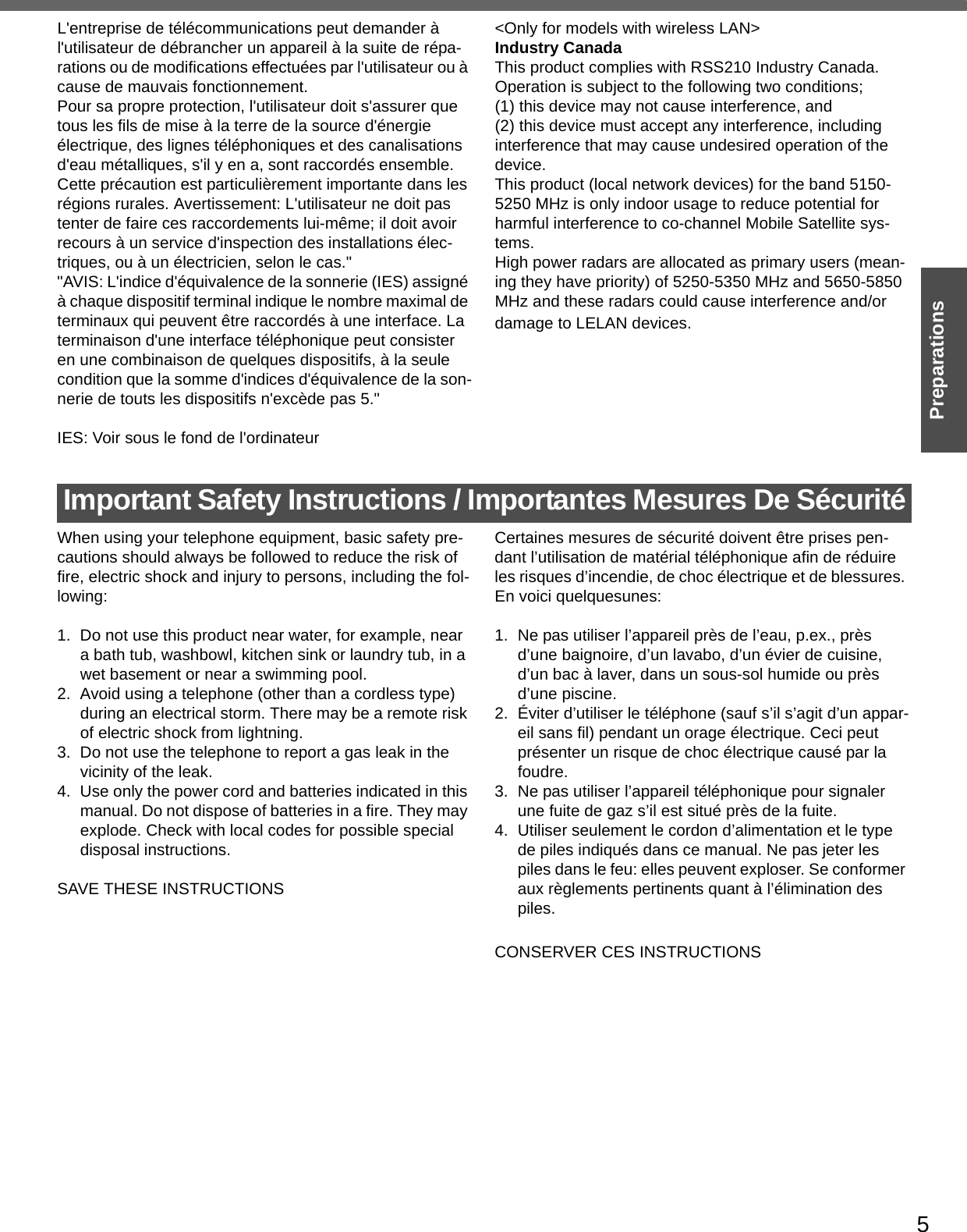 5PreparationsL&apos;entreprise de télécommunications peut demander à l&apos;utilisateur de débrancher un appareil à la suite de répa-rations ou de modifications effectuées par l&apos;utilisateur ou à cause de mauvais fonctionnement.Pour sa propre protection, l&apos;utilisateur doit s&apos;assurer que tous les fils de mise à la terre de la source d&apos;énergieélectrique, des lignes téléphoniques et des canalisations d&apos;eau métalliques, s&apos;il y en a, sont raccordés ensemble.Cette précaution est particulièrement importante dans les régions rurales. Avertissement: L&apos;utilisateur ne doit pas tenter de faire ces raccordements lui-même; il doit avoir recours à un service d&apos;inspection des installations élec-triques, ou à un électricien, selon le cas.&quot;&quot;AVIS: L&apos;indice d&apos;équivalence de la sonnerie (IES) assigné à chaque dispositif terminal indique le nombre maximal de terminaux qui peuvent être raccordés à une interface. La terminaison d&apos;une interface téléphonique peut consister en une combinaison de quelques dispositifs, à la seule condition que la somme d&apos;indices d&apos;équivalence de la son-nerie de touts les dispositifs n&apos;excède pas 5.&quot;IES: Voir sous le fond de l&apos;ordinateur&lt;Only for models with wireless LAN&gt;Industry CanadaThis product complies with RSS210 Industry Canada.Operation is subject to the following two conditions;(1) this device may not cause interference, and (2) this device must accept any interference, including interference that may cause undesired operation of the device.This product (local network devices) for the band 5150-5250 MHz is only indoor usage to reduce potential for harmful interference to co-channel Mobile Satellite sys-tems.High power radars are allocated as primary users (mean-ing they have priority) of 5250-5350 MHz and 5650-5850 MHz and these radars could cause interference and/or damage to LELAN devices.Important Safety Instructions / Importantes Mesures De SécuritéWhen using your telephone equipment, basic safety pre-cautions should always be followed to reduce the risk of fire, electric shock and injury to persons, including the fol-lowing: 1. Do not use this product near water, for example, near a bath tub, washbowl, kitchen sink or laundry tub, in a wet basement or near a swimming pool.2. Avoid using a telephone (other than a cordless type) during an electrical storm. There may be a remote risk of electric shock from lightning.3. Do not use the telephone to report a gas leak in the vicinity of the leak.4. Use only the power cord and batteries indicated in this manual. Do not dispose of batteries in a fire. They may explode. Check with local codes for possible special disposal instructions.SAVE THESE INSTRUCTIONSCertaines mesures de sécurité doivent être prises pen-dant l’utilisation de matérial téléphonique afin de réduire les risques d’incendie, de choc électrique et de blessures. En voici quelquesunes:1.  Ne pas utiliser l’appareil près de l’eau, p.ex., près d’une baignoire, d’un lavabo, d’un évier de cuisine, d’un bac à laver, dans un sous-sol humide ou près d’une piscine.2. Éviter d’utiliser le téléphone (sauf s’il s’agit d’un appar-eil sans fil) pendant un orage électrique. Ceci peut présenter un risque de choc électrique causé par la foudre.3.  Ne pas utiliser l’appareil téléphonique pour signaler une fuite de gaz s’il est situé près de la fuite.4.  Utiliser seulement le cordon d’alimentation et le type de piles indiqués dans ce manual. Ne pas jeter les piles dans le feu: elles peuvent exploser. Se conformer aux règlements pertinents quant à l’élimination des piles.CONSERVER CES INSTRUCTIONS