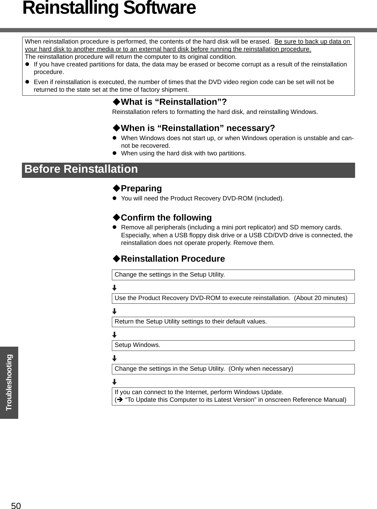 50TroubleshootingReinstalling SoftwareWhat is “Reinstallation”? Reinstallation refers to formatting the hard disk, and reinstalling Windows.When is “Reinstallation” necessary?zWhen Windows does not start up, or when Windows operation is unstable and can-not be recovered.zWhen using the hard disk with two partitions.PreparingzYou will need the Product Recovery DVD-ROM (included).Confirm the followingzRemove all peripherals (including a mini port replicator) and SD memory cards.  Especially, when a USB floppy disk drive or a USB CD/DVD drive is connected, the reinstallation does not operate properly. Remove them.Reinstallation ProcedureWhen reinstallation procedure is performed, the contents of the hard disk will be erased.  Be sure to back up data on your hard disk to another media or to an external hard disk before running the reinstallation procedure.The reinstallation procedure will return the computer to its original condition.zIf you have created partitions for data, the data may be erased or become corrupt as a result of the reinstallation procedure. zEven if reinstallation is executed, the number of times that the DVD video region code can be set will not be returned to the state set at the time of factory shipment.Before ReinstallationChange the settings in the Setup Utility.Use the Product Recovery DVD-ROM to execute reinstallation.  (About 20 minutes)Return the Setup Utility settings to their default values.Setup Windows.Change the settings in the Setup Utility.  (Only when necessary)If you can connect to the Internet, perform Windows Update.(Î “To Update this Computer to its Latest Version” in onscreen Reference Manual)