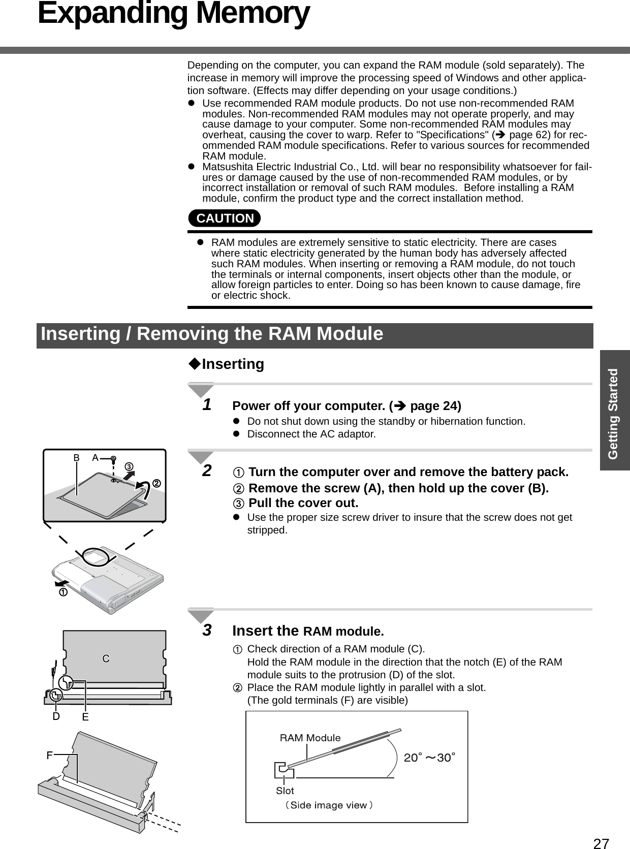 27Getting StartedExpanding MemoryDepending on the computer, you can expand the RAM module (sold separately). The increase in memory will improve the processing speed of Windows and other applica-tion software. (Effects may differ depending on your usage conditions.)zUse recommended RAM module products. Do not use non-recommended RAM modules. Non-recommended RAM modules may not operate properly, and may cause damage to your computer. Some non-recommended RAM modules may overheat, causing the cover to warp. Refer to &quot;Specifications&quot; (Îpage 62) for rec-ommended RAM module specifications. Refer to various sources for recommended RAM module.zMatsushita Electric Industrial Co., Ltd. will bear no responsibility whatsoever for fail-ures or damage caused by the use of non-recommended RAM modules, or by incorrect installation or removal of such RAM modules.  Before installing a RAM module, confirm the product type and the correct installation method.CAUTIONzRAM modules are extremely sensitive to static electricity. There are cases where static electricity generated by the human body has adversely affected such RAM modules. When inserting or removing a RAM module, do not touch the terminals or internal components, insert objects other than the module, or allow foreign particles to enter. Doing so has been known to cause damage, fire or electric shock.Inserting1Power off your computer. (Îpage 24)zDo not shut down using the standby or hibernation function.zDisconnect the AC adaptor.2A Turn the computer over and remove the battery pack.B Remove the screw (A), then hold up the cover (B).C Pull the cover out.zUse the proper size screw driver to insure that the screw does not get stripped.3Insert the RAM module.ACheck direction of a RAM module (C).Hold the RAM module in the direction that the notch (E) of the RAM module suits to the protrusion (D) of the slot.BPlace the RAM module lightly in parallel with a slot.(The gold terminals (F) are visible)Inserting / Removing the RAM Module