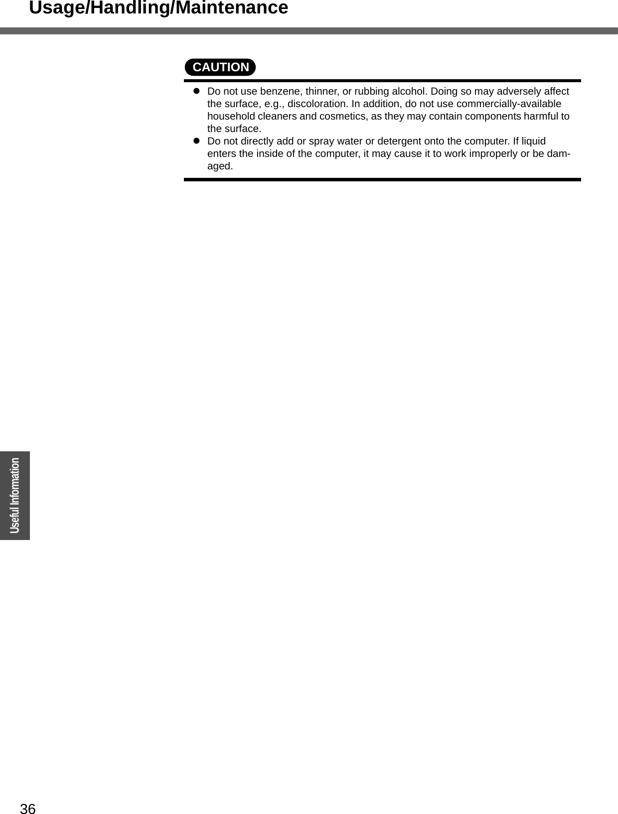 Usage/Handling/Maintenance36OperationUseful InformationCAUTIONzDo not use benzene, thinner, or rubbing alcohol. Doing so may adversely affect the surface, e.g., discoloration. In addition, do not use commercially-available household cleaners and cosmetics, as they may contain components harmful to the surface.zDo not directly add or spray water or detergent onto the computer. If liquid enters the inside of the computer, it may cause it to work improperly or be dam-aged.