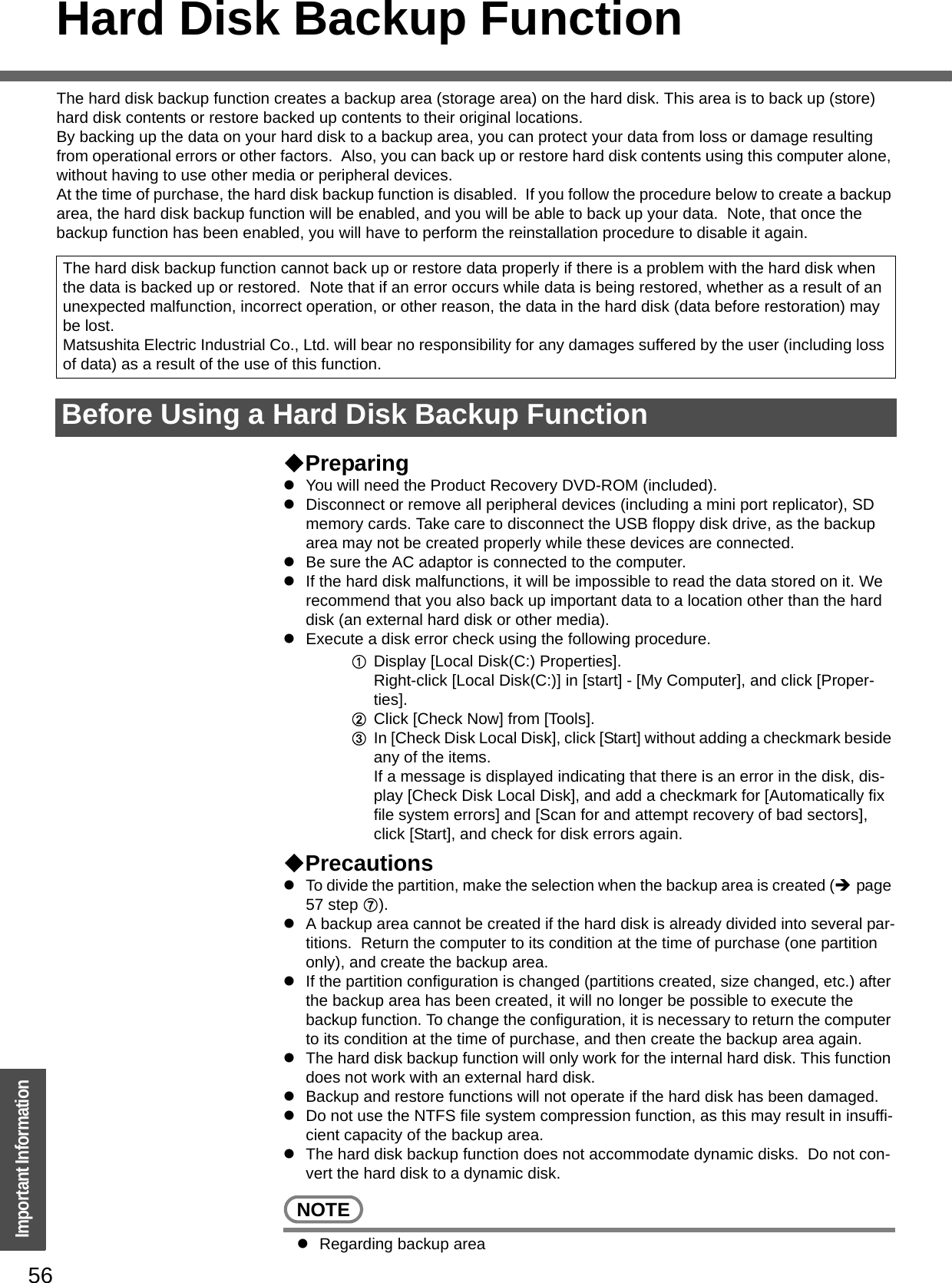 56Important InformationHard Disk Backup FunctionThe hard disk backup function creates a backup area (storage area) on the hard disk. This area is to back up (store) hard disk contents or restore backed up contents to their original locations.By backing up the data on your hard disk to a backup area, you can protect your data from loss or damage resulting from operational errors or other factors.  Also, you can back up or restore hard disk contents using this computer alone, without having to use other media or peripheral devices.At the time of purchase, the hard disk backup function is disabled.  If you follow the procedure below to create a backup area, the hard disk backup function will be enabled, and you will be able to back up your data.  Note, that once the backup function has been enabled, you will have to perform the reinstallation procedure to disable it again.PreparingzYou will need the Product Recovery DVD-ROM (included).zDisconnect or remove all peripheral devices (including a mini port replicator), SD memory cards. Take care to disconnect the USB floppy disk drive, as the backup area may not be created properly while these devices are connected.zBe sure the AC adaptor is connected to the computer.zIf the hard disk malfunctions, it will be impossible to read the data stored on it. We recommend that you also back up important data to a location other than the hard disk (an external hard disk or other media).zExecute a disk error check using the following procedure.ADisplay [Local Disk(C:) Properties].Right-click [Local Disk(C:)] in [start] - [My Computer], and click [Proper-ties].BClick [Check Now] from [Tools].CIn [Check Disk Local Disk], click [Start] without adding a checkmark beside any of the items.If a message is displayed indicating that there is an error in the disk, dis-play [Check Disk Local Disk], and add a checkmark for [Automatically fix file system errors] and [Scan for and attempt recovery of bad sectors], click [Start], and check for disk errors again.PrecautionszTo divide the partition, make the selection when the backup area is created (Îpage 57 step G).zA backup area cannot be created if the hard disk is already divided into several par-titions.  Return the computer to its condition at the time of purchase (one partition only), and create the backup area.zIf the partition configuration is changed (partitions created, size changed, etc.) after the backup area has been created, it will no longer be possible to execute the backup function. To change the configuration, it is necessary to return the computer to its condition at the time of purchase, and then create the backup area again.zThe hard disk backup function will only work for the internal hard disk. This function does not work with an external hard disk.zBackup and restore functions will not operate if the hard disk has been damaged.zDo not use the NTFS file system compression function, as this may result in insuffi-cient capacity of the backup area.zThe hard disk backup function does not accommodate dynamic disks.  Do not con-vert the hard disk to a dynamic disk.NOTEzRegarding backup areaThe hard disk backup function cannot back up or restore data properly if there is a problem with the hard disk when the data is backed up or restored.  Note that if an error occurs while data is being restored, whether as a result of an unexpected malfunction, incorrect operation, or other reason, the data in the hard disk (data before restoration) may be lost.Matsushita Electric Industrial Co., Ltd. will bear no responsibility for any damages suffered by the user (including loss of data) as a result of the use of this function.Before Using a Hard Disk Backup Function