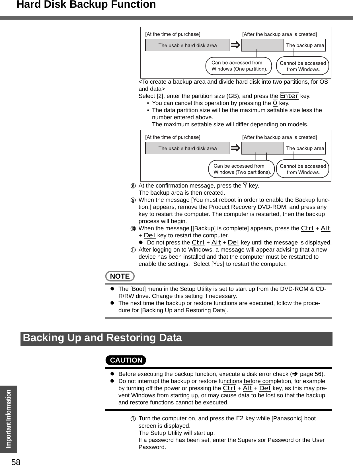 Hard Disk Backup Function58Important Information&lt;To create a backup area and divide hard disk into two partitions, for OS and data&gt;Select [2], enter the partition size (GB), and press the Enter key.  • You can cancel this operation by pressing the 0 key.• The data partition size will be the maximum settable size less the number entered above.The maximum settable size will differ depending on models.HAt the confirmation message, press the Y key.The backup area is then created.IWhen the message [You must reboot in order to enable the Backup func-tion.] appears, remove the Product Recovery DVD-ROM, and press any key to restart the computer. The computer is restarted, then the backup process will begin.JWhen the message [[Backup] is complete] appears, press the Ctrl + Alt + Del key to restart the computer.zDo not press the Ctrl + Alt + Del key until the message is displayed.KAfter logging on to Windows, a message will appear advising that a new device has been installed and that the computer must be restarted to enable the settings.  Select [Yes] to restart the computer.NOTEzThe [Boot] menu in the Setup Utility is set to start up from the DVD-ROM &amp; CD-R/RW drive. Change this setting if necessary.zThe next time the backup or restore functions are executed, follow the proce-dure for [Backing Up and Restoring Data].CAUTIONzBefore executing the backup function, execute a disk error check (Îpage 56).zDo not interrupt the backup or restore functions before completion, for example by turning off the power or pressing the Ctrl + Alt + Del key, as this may pre-vent Windows from starting up, or may cause data to be lost so that the backup and restore functions cannot be executed.ATurn the computer on, and press the F2 key while [Panasonic] boot screen is displayed.The Setup Utility will start up.If a password has been set, enter the Supervisor Password or the User Password.Backing Up and Restoring Data