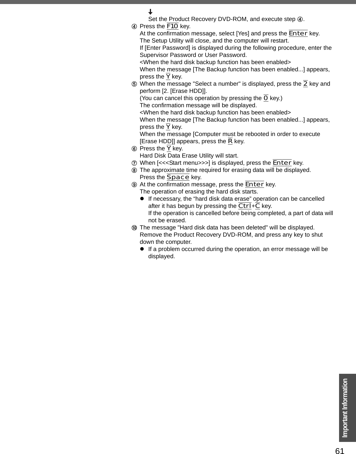 61Important InformationSet the Product Recovery DVD-ROM, and execute step D.DPress the F10 key.At the confirmation message, select [Yes] and press the Enter key.The Setup Utility will close, and the computer will restart.If [Enter Password] is displayed during the following procedure, enter the Supervisor Password or User Password.&lt;When the hard disk backup function has been enabled&gt;When the message [The Backup function has been enabled...] appears, press the Y key.EWhen the message &quot;Select a number&quot; is displayed, press the 2 key and perform [2. [Erase HDD]].(You can cancel this operation by pressing the 0 key.)The confirmation message will be displayed.&lt;When the hard disk backup function has been enabled&gt;When the message [The Backup function has been enabled...] appears, press the Y key.When the message [Computer must be rebooted in order to execute [Erase HDD]] appears, press the R key.FPress the Y key.Hard Disk Data Erase Utility will start.GWhen [&lt;&lt;&lt;Start menu&gt;&gt;&gt;] is displayed, press the Enter key.HThe approximate time required for erasing data will be displayed.Press the Space key.IAt the confirmation message, press the Enter key.The operation of erasing the hard disk starts.zIf necessary, the “hard disk data erase” operation can be cancelled after it has begun by pressing the Ctrl+C key. If the operation is cancelled before being completed, a part of data will not be erased.JThe message &quot;Hard disk data has been deleted&quot; will be displayed. Remove the Product Recovery DVD-ROM, and press any key to shut down the computer.zIf a problem occurred during the operation, an error message will be displayed.