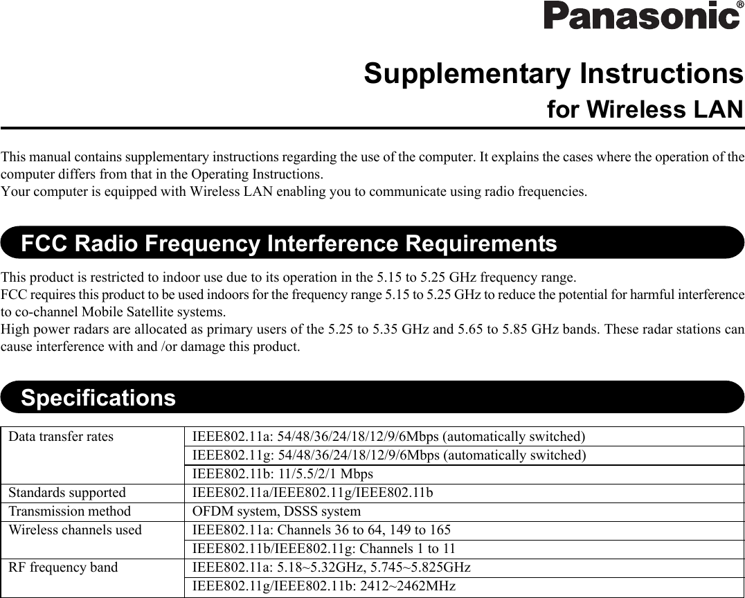 This manual contains supplementary instructions regarding the use of the computer. It explains the cases where the operation of thecomputer differs from that in the Operating Instructions.Your computer is equipped with Wireless LAN enabling you to communicate using radio frequencies.Supplementary Instructionsfor Wireless LANFCC Radio Frequency Interference RequirementsThis product is restricted to indoor use due to its operation in the 5.15 to 5.25 GHz frequency range.FCC requires this product to be used indoors for the frequency range 5.15 to 5.25 GHz to reduce the potential for harmful interferenceto co-channel Mobile Satellite systems.High power radars are allocated as primary users of the 5.25 to 5.35 GHz and 5.65 to 5.85 GHz bands. These radar stations cancause interference with and /or damage this product.SpecificationsData transfer ratesStandards supportedTransmission methodWireless channels usedRF frequency bandIEEE802.11a: 54/48/36/24/18/12/9/6Mbps (automatically switched)IEEE802.11g: 54/48/36/24/18/12/9/6Mbps (automatically switched)IEEE802.11b: 11/5.5/2/1 MbpsIEEE802.11a/IEEE802.11g/IEEE802.11bOFDM system, DSSS systemIEEE802.11a: Channels 36 to 64, 149 to 165IEEE802.11b/IEEE802.11g: Channels 1 to 11IEEE802.11a: 5.18~5.32GHz, 5.745~5.825GHzIEEE802.11g/IEEE802.11b: 2412~2462MHz