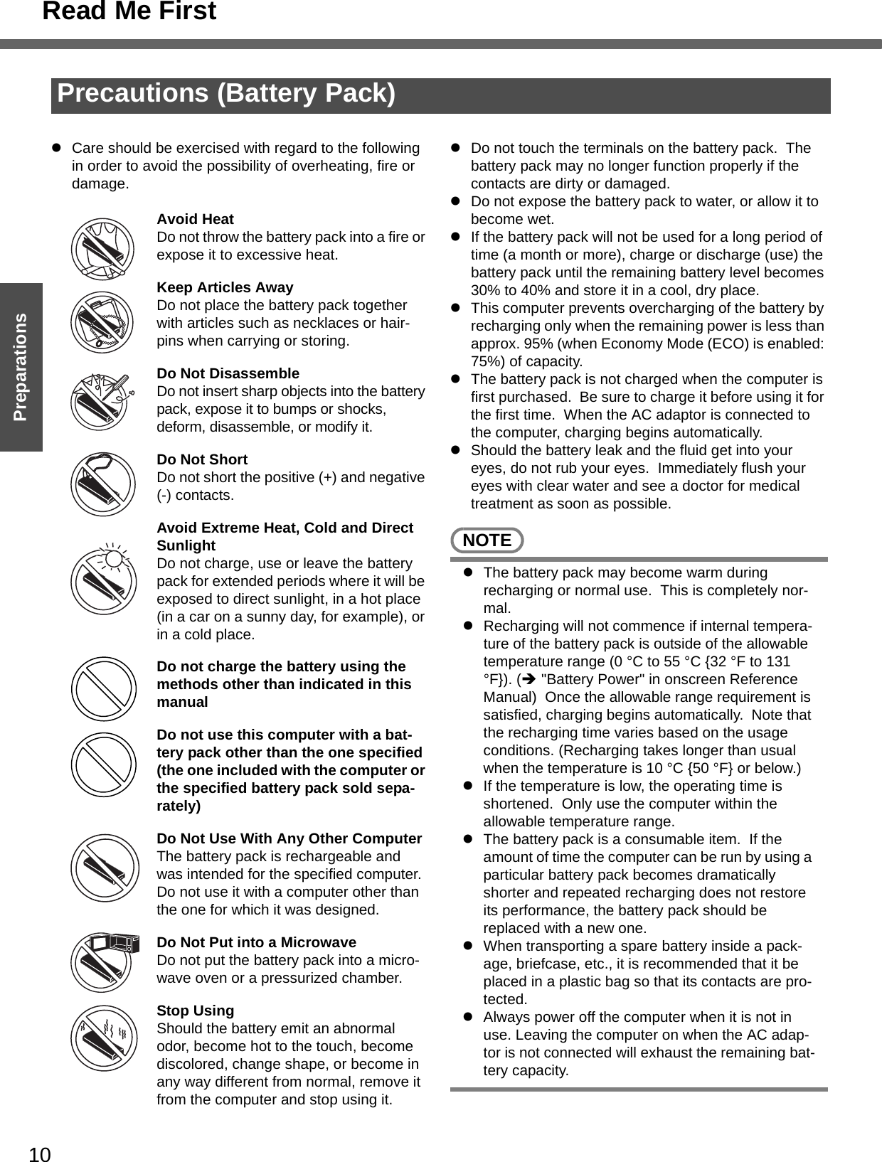 10Getting StartedPreparationsPrecautions (Battery Pack)zCare should be exercised with regard to the following in order to avoid the possibility of overheating, fire or damage.Avoid HeatDo not throw the battery pack into a fire or expose it to excessive heat.Keep Articles AwayDo not place the battery pack together with articles such as necklaces or hair-pins when carrying or storing.Do Not DisassembleDo not insert sharp objects into the battery pack, expose it to bumps or shocks, deform, disassemble, or modify it.Do Not ShortDo not short the positive (+) and negative (-) contacts.Avoid Extreme Heat, Cold and Direct SunlightDo not charge, use or leave the battery pack for extended periods where it will be exposed to direct sunlight, in a hot place (in a car on a sunny day, for example), or in a cold place.Do not charge the battery using the methods other than indicated in this manualDo not use this computer with a bat-tery pack other than the one specified (the one included with the computer or the specified battery pack sold sepa-rately)Do Not Use With Any Other ComputerThe battery pack is rechargeable and was intended for the specified computer. Do not use it with a computer other than the one for which it was designed.Do Not Put into a MicrowaveDo not put the battery pack into a micro-wave oven or a pressurized chamber.Stop UsingShould the battery emit an abnormal odor, become hot to the touch, become discolored, change shape, or become in any way different from normal, remove it from the computer and stop using it.zDo not touch the terminals on the battery pack.  The battery pack may no longer function properly if the contacts are dirty or damaged.zDo not expose the battery pack to water, or allow it to become wet.zIf the battery pack will not be used for a long period of time (a month or more), charge or discharge (use) the battery pack until the remaining battery level becomes 30% to 40% and store it in a cool, dry place.zThis computer prevents overcharging of the battery by recharging only when the remaining power is less than approx. 95% (when Economy Mode (ECO) is enabled: 75%) of capacity.zThe battery pack is not charged when the computer is first purchased.  Be sure to charge it before using it for the first time.  When the AC adaptor is connected to the computer, charging begins automatically.zShould the battery leak and the fluid get into your eyes, do not rub your eyes.  Immediately flush your eyes with clear water and see a doctor for medical treatment as soon as possible.NOTEzThe battery pack may become warm during recharging or normal use.  This is completely nor-mal.zRecharging will not commence if internal tempera-ture of the battery pack is outside of the allowable temperature range (0 °C to 55 °C {32 °F to 131 °F}). (Î &quot;Battery Power&quot; in onscreen Reference Manual)  Once the allowable range requirement is satisfied, charging begins automatically.  Note that the recharging time varies based on the usage conditions. (Recharging takes longer than usual when the temperature is 10 °C {50 °F} or below.)zIf the temperature is low, the operating time is shortened.  Only use the computer within the allowable temperature range.zThe battery pack is a consumable item.  If the amount of time the computer can be run by using a particular battery pack becomes dramatically shorter and repeated recharging does not restore its performance, the battery pack should be replaced with a new one.  zWhen transporting a spare battery inside a pack-age, briefcase, etc., it is recommended that it be placed in a plastic bag so that its contacts are pro-tected.zAlways power off the computer when it is not in use. Leaving the computer on when the AC adap-tor is not connected will exhaust the remaining bat-tery capacity.Read Me First