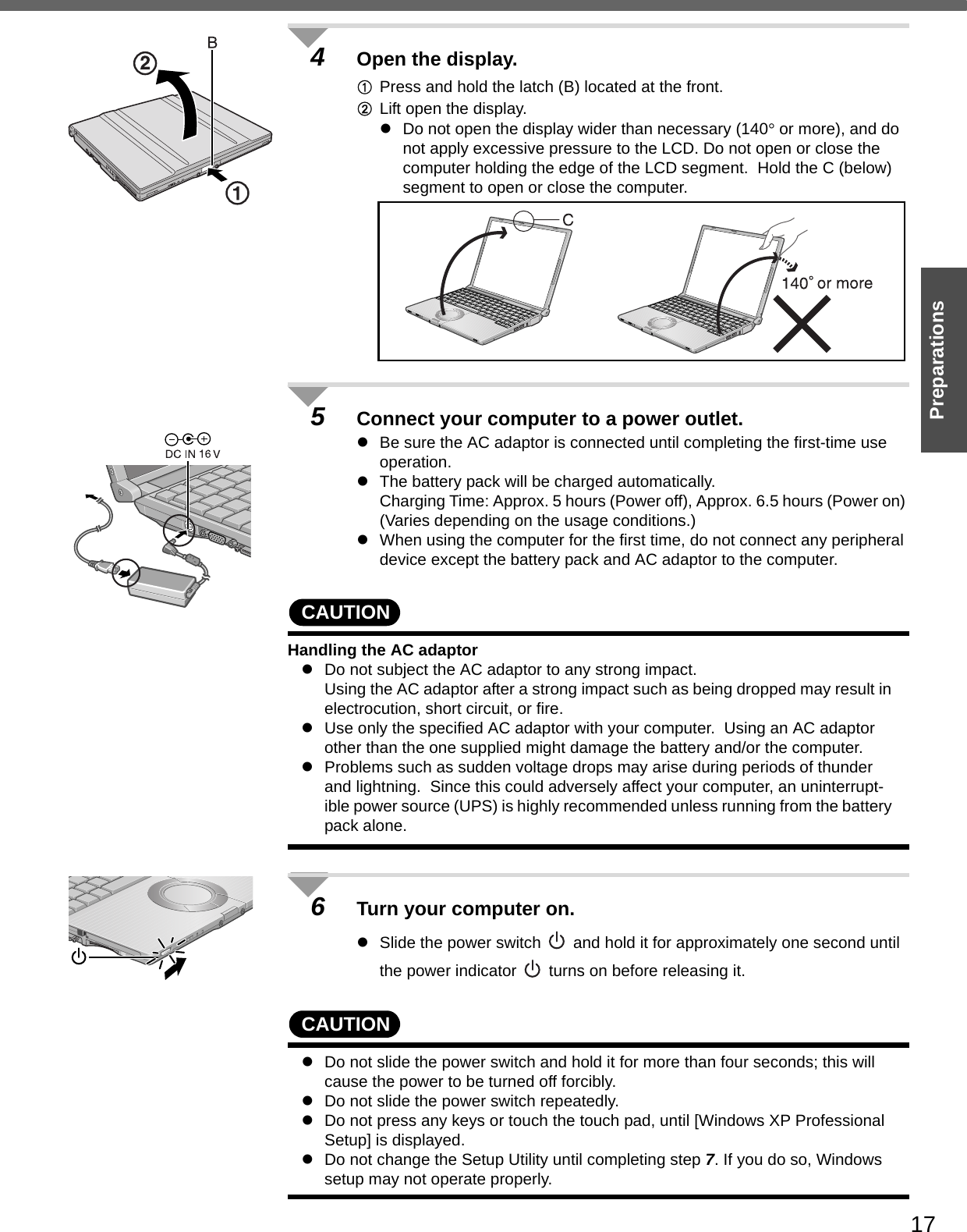 17Preparations4Open the display.APress and hold the latch (B) located at the front.BLift open the display.zDo not open the display wider than necessary (140° or more), and do not apply excessive pressure to the LCD. Do not open or close the computer holding the edge of the LCD segment.  Hold the C (below) segment to open or close the computer.5Connect your computer to a power outlet. zBe sure the AC adaptor is connected until completing the first-time use operation.zThe battery pack will be charged automatically.Charging Time: Approx. 5 hours (Power off), Approx. 6.5 hours (Power on) (Varies depending on the usage conditions.)zWhen using the computer for the first time, do not connect any peripheral device except the battery pack and AC adaptor to the computer.CAUTIONHandling the AC adaptorzDo not subject the AC adaptor to any strong impact.Using the AC adaptor after a strong impact such as being dropped may result in electrocution, short circuit, or fire. zUse only the specified AC adaptor with your computer.  Using an AC adaptor other than the one supplied might damage the battery and/or the computer.zProblems such as sudden voltage drops may arise during periods of thunder and lightning.  Since this could adversely affect your computer, an uninterrupt-ible power source (UPS) is highly recommended unless running from the battery pack alone.6Turn your computer on.zSlide the power switch   and hold it for approximately one second until the power indicator   turns on before releasing it.CAUTIONzDo not slide the power switch and hold it for more than four seconds; this will cause the power to be turned off forcibly.zDo not slide the power switch repeatedly.zDo not press any keys or touch the touch pad, until [Windows XP Professional Setup] is displayed.zDo not change the Setup Utility until completing step 7. If you do so, Windows setup may not operate properly.