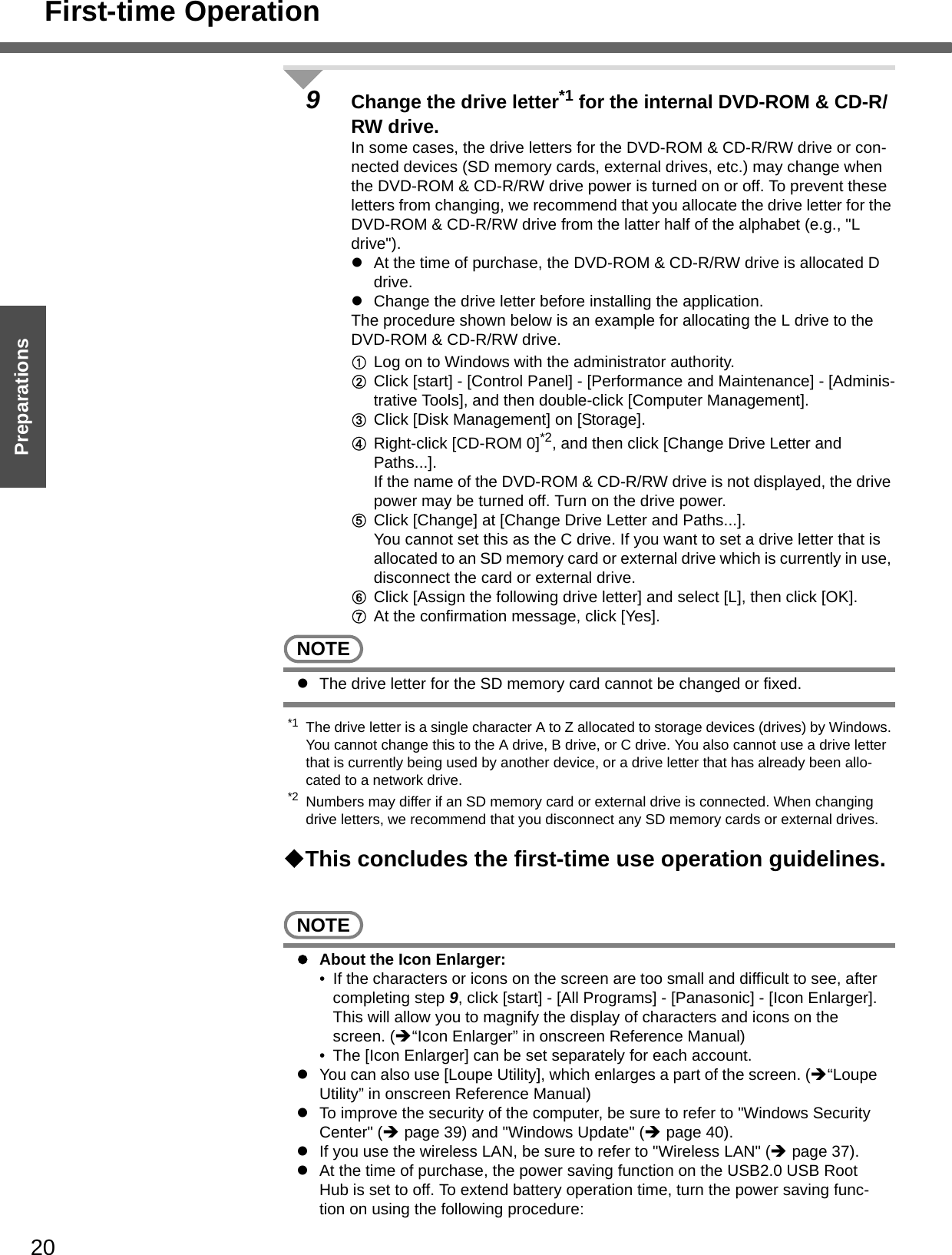 First-time Operation20Getting StartedPreparations9Change the drive letter*1 for the internal DVD-ROM &amp; CD-R/RW drive.In some cases, the drive letters for the DVD-ROM &amp; CD-R/RW drive or con-nected devices (SD memory cards, external drives, etc.) may change when the DVD-ROM &amp; CD-R/RW drive power is turned on or off. To prevent these letters from changing, we recommend that you allocate the drive letter for the DVD-ROM &amp; CD-R/RW drive from the latter half of the alphabet (e.g., &quot;L drive&quot;).zAt the time of purchase, the DVD-ROM &amp; CD-R/RW drive is allocated D drive.zChange the drive letter before installing the application.The procedure shown below is an example for allocating the L drive to the DVD-ROM &amp; CD-R/RW drive. ALog on to Windows with the administrator authority.BClick [start] - [Control Panel] - [Performance and Maintenance] - [Adminis-trative Tools], and then double-click [Computer Management].CClick [Disk Management] on [Storage].DRight-click [CD-ROM 0]*2, and then click [Change Drive Letter and Paths...].If the name of the DVD-ROM &amp; CD-R/RW drive is not displayed, the drive power may be turned off. Turn on the drive power.EClick [Change] at [Change Drive Letter and Paths...].You cannot set this as the C drive. If you want to set a drive letter that is allocated to an SD memory card or external drive which is currently in use, disconnect the card or external drive. FClick [Assign the following drive letter] and select [L], then click [OK].GAt the confirmation message, click [Yes].NOTEzThe drive letter for the SD memory card cannot be changed or fixed.*1 The drive letter is a single character A to Z allocated to storage devices (drives) by Windows. You cannot change this to the A drive, B drive, or C drive. You also cannot use a drive letter that is currently being used by another device, or a drive letter that has already been allo-cated to a network drive.*2 Numbers may differ if an SD memory card or external drive is connected. When changing drive letters, we recommend that you disconnect any SD memory cards or external drives.This concludes the first-time use operation guidelines.NOTEzAbout the Icon Enlarger:• If the characters or icons on the screen are too small and difficult to see, after completing step 9, click [start] - [All Programs] - [Panasonic] - [Icon Enlarger]. This will allow you to magnify the display of characters and icons on the screen. (Î“Icon Enlarger” in onscreen Reference Manual)• The [Icon Enlarger] can be set separately for each account.zYou can also use [Loupe Utility], which enlarges a part of the screen. (Î“Loupe Utility” in onscreen Reference Manual)zTo improve the security of the computer, be sure to refer to &quot;Windows Security Center&quot; (Îpage 39) and &quot;Windows Update&quot; (Îpage 40).zIf you use the wireless LAN, be sure to refer to &quot;Wireless LAN&quot; (Îpage 37).zAt the time of purchase, the power saving function on the USB2.0 USB Root Hub is set to off. To extend battery operation time, turn the power saving func-tion on using the following procedure: 