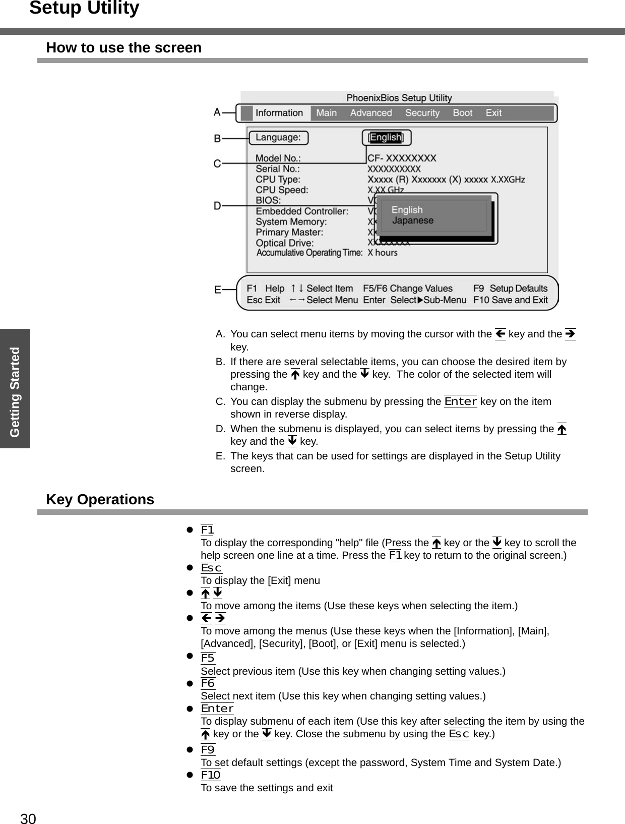 Setup Utility30Getting StartedHow to use the screenA. You can select menu items by moving the cursor with the Í key and the Î key.B. If there are several selectable items, you can choose the desired item by pressing the Ï key and the Ð key.  The color of the selected item will change.C. You can display the submenu by pressing the Enter key on the item shown in reverse display.D. When the submenu is displayed, you can select items by pressing the Ï key and the Ð key.E. The keys that can be used for settings are displayed in the Setup Utility screen.Key OperationszF1To display the corresponding &quot;help&quot; file (Press the Ï key or the Ð key to scroll the help screen one line at a time. Press the F1 key to return to the original screen.)zEscTo display the [Exit] menuzÏ ÐTo move among the items (Use these keys when selecting the item.)zÍ ÎTo move among the menus (Use these keys when the [Information], [Main], [Advanced], [Security], [Boot], or [Exit] menu is selected.)zF5 Select previous item (Use this key when changing setting values.)zF6Select next item (Use this key when changing setting values.)zEnterTo display submenu of each item (Use this key after selecting the item by using the Ï key or the Ð key. Close the submenu by using the Esc key.)zF9To set default settings (except the password, System Time and System Date.)zF10To save the settings and exit