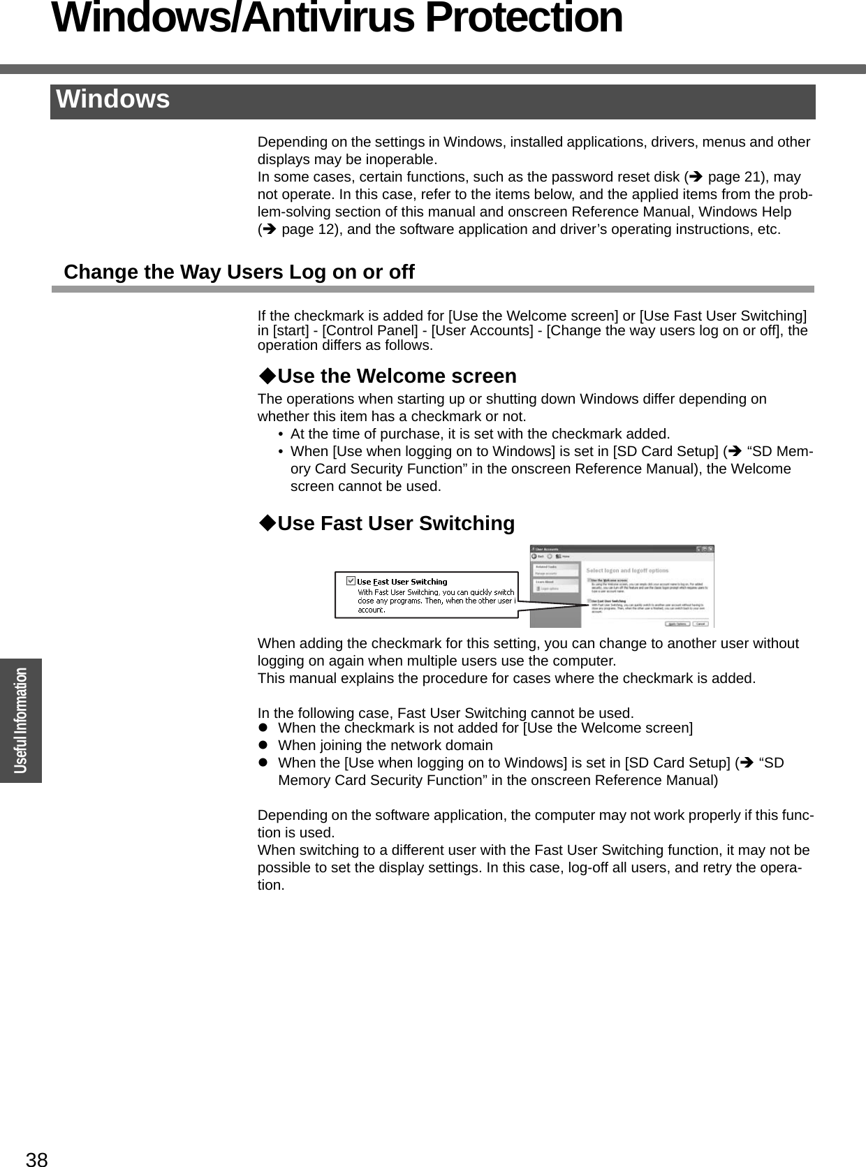 38OperationUseful InformationWindows/Antivirus ProtectionDepending on the settings in Windows, installed applications, drivers, menus and other displays may be inoperable.In some cases, certain functions, such as the password reset disk (Îpage 21), may not operate. In this case, refer to the items below, and the applied items from the prob-lem-solving section of this manual and onscreen Reference Manual, Windows Help (Îpage 12), and the software application and driver’s operating instructions, etc.Change the Way Users Log on or offIf the checkmark is added for [Use the Welcome screen] or [Use Fast User Switching] in [start] - [Control Panel] - [User Accounts] - [Change the way users log on or off], the operation differs as follows.Use the Welcome screenThe operations when starting up or shutting down Windows differ depending on whether this item has a checkmark or not.• At the time of purchase, it is set with the checkmark added.• When [Use when logging on to Windows] is set in [SD Card Setup] (Î “SD Mem-ory Card Security Function” in the onscreen Reference Manual), the Welcome screen cannot be used. Use Fast User SwitchingWhen adding the checkmark for this setting, you can change to another user without logging on again when multiple users use the computer.This manual explains the procedure for cases where the checkmark is added.In the following case, Fast User Switching cannot be used.zWhen the checkmark is not added for [Use the Welcome screen]zWhen joining the network domainzWhen the [Use when logging on to Windows] is set in [SD Card Setup] (Î “SD Memory Card Security Function” in the onscreen Reference Manual)Depending on the software application, the computer may not work properly if this func-tion is used.When switching to a different user with the Fast User Switching function, it may not be possible to set the display settings. In this case, log-off all users, and retry the opera-tion.Windows