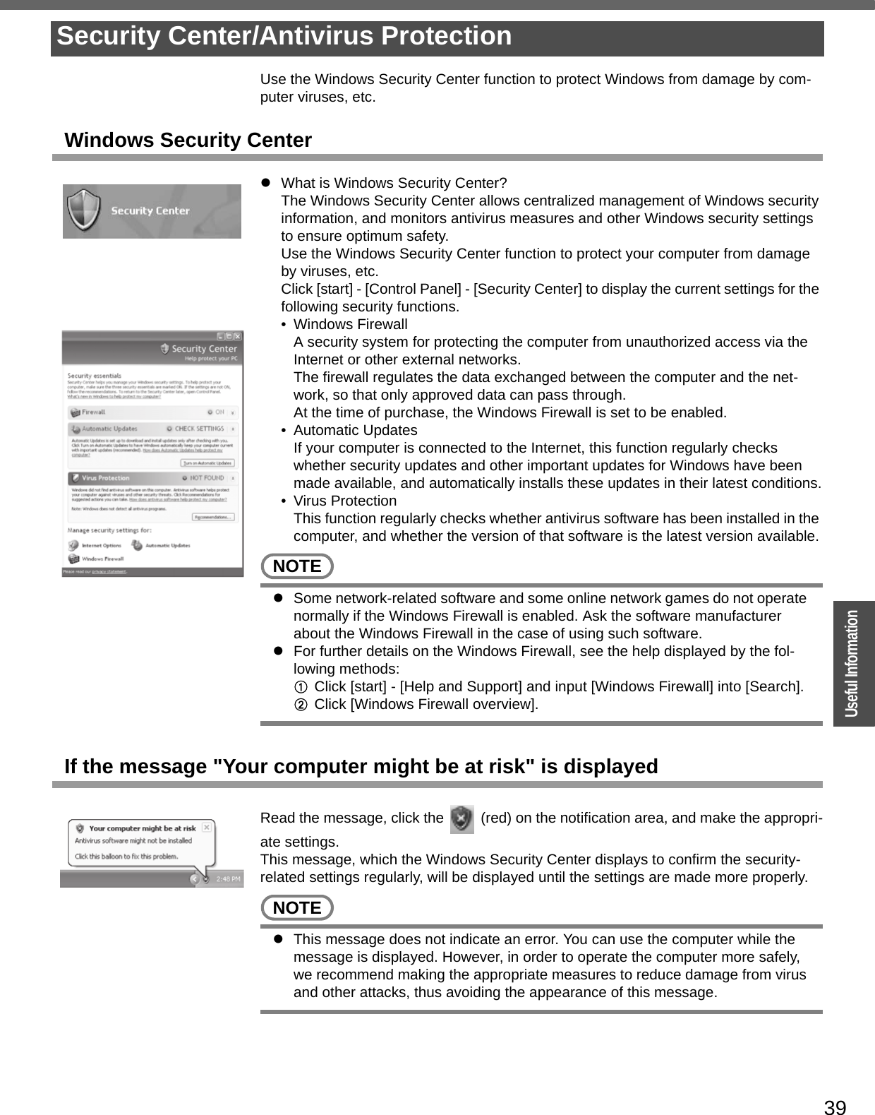 39OperationUseful InformationUse the Windows Security Center function to protect Windows from damage by com-puter viruses, etc.Windows Security CenterzWhat is Windows Security Center?The Windows Security Center allows centralized management of Windows security information, and monitors antivirus measures and other Windows security settings to ensure optimum safety.Use the Windows Security Center function to protect your computer from damage by viruses, etc.Click [start] - [Control Panel] - [Security Center] to display the current settings for the following security functions.• Windows FirewallA security system for protecting the computer from unauthorized access via the Internet or other external networks.The firewall regulates the data exchanged between the computer and the net-work, so that only approved data can pass through.At the time of purchase, the Windows Firewall is set to be enabled.• Automatic UpdatesIf your computer is connected to the Internet, this function regularly checks whether security updates and other important updates for Windows have been made available, and automatically installs these updates in their latest conditions.• Virus ProtectionThis function regularly checks whether antivirus software has been installed in the computer, and whether the version of that software is the latest version available.NOTEzSome network-related software and some online network games do not operate normally if the Windows Firewall is enabled. Ask the software manufacturer about the Windows Firewall in the case of using such software.zFor further details on the Windows Firewall, see the help displayed by the fol-lowing methods:AClick [start] - [Help and Support] and input [Windows Firewall] into [Search].BClick [Windows Firewall overview].If the message &quot;Your computer might be at risk&quot; is displayedRead the message, click the   (red) on the notification area, and make the appropri-ate settings.This message, which the Windows Security Center displays to confirm the security-related settings regularly, will be displayed until the settings are made more properly.NOTEzThis message does not indicate an error. You can use the computer while the message is displayed. However, in order to operate the computer more safely, we recommend making the appropriate measures to reduce damage from virus and other attacks, thus avoiding the appearance of this message.Security Center/Antivirus Protection