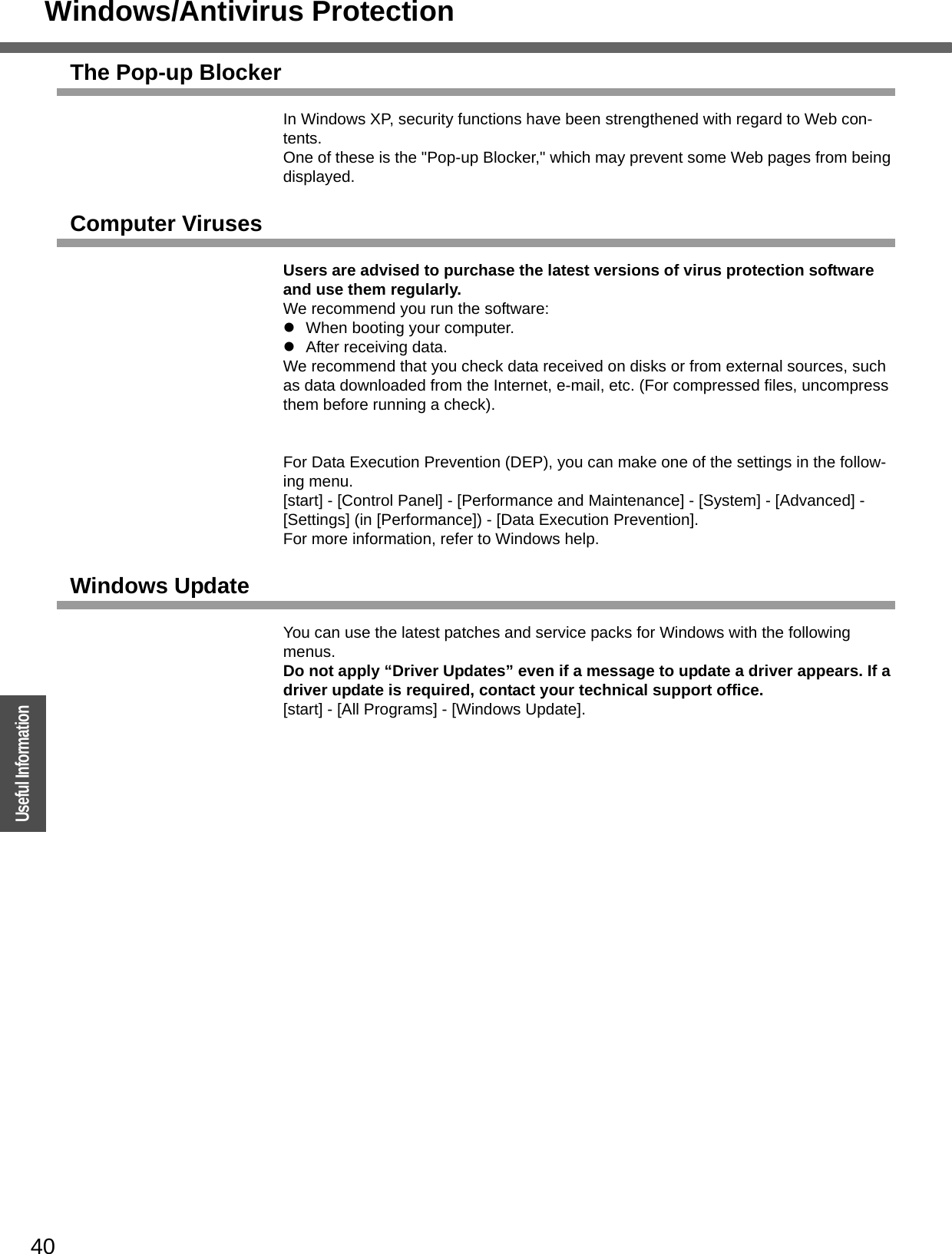 Windows/Antivirus Protection40OperationUseful InformationThe Pop-up BlockerIn Windows XP, security functions have been strengthened with regard to Web con-tents.One of these is the &quot;Pop-up Blocker,&quot; which may prevent some Web pages from being displayed.Computer VirusesUsers are advised to purchase the latest versions of virus protection software and use them regularly.We recommend you run the software:zWhen booting your computer.zAfter receiving data.We recommend that you check data received on disks or from external sources, such as data downloaded from the Internet, e-mail, etc. (For compressed files, uncompress them before running a check).For Data Execution Prevention (DEP), you can make one of the settings in the follow-ing menu. [start] - [Control Panel] - [Performance and Maintenance] - [System] - [Advanced] - [Settings] (in [Performance]) - [Data Execution Prevention].For more information, refer to Windows help.Windows UpdateYou can use the latest patches and service packs for Windows with the following menus.Do not apply “Driver Updates” even if a message to update a driver appears. If a driver update is required, contact your technical support office.[start] - [All Programs] - [Windows Update].