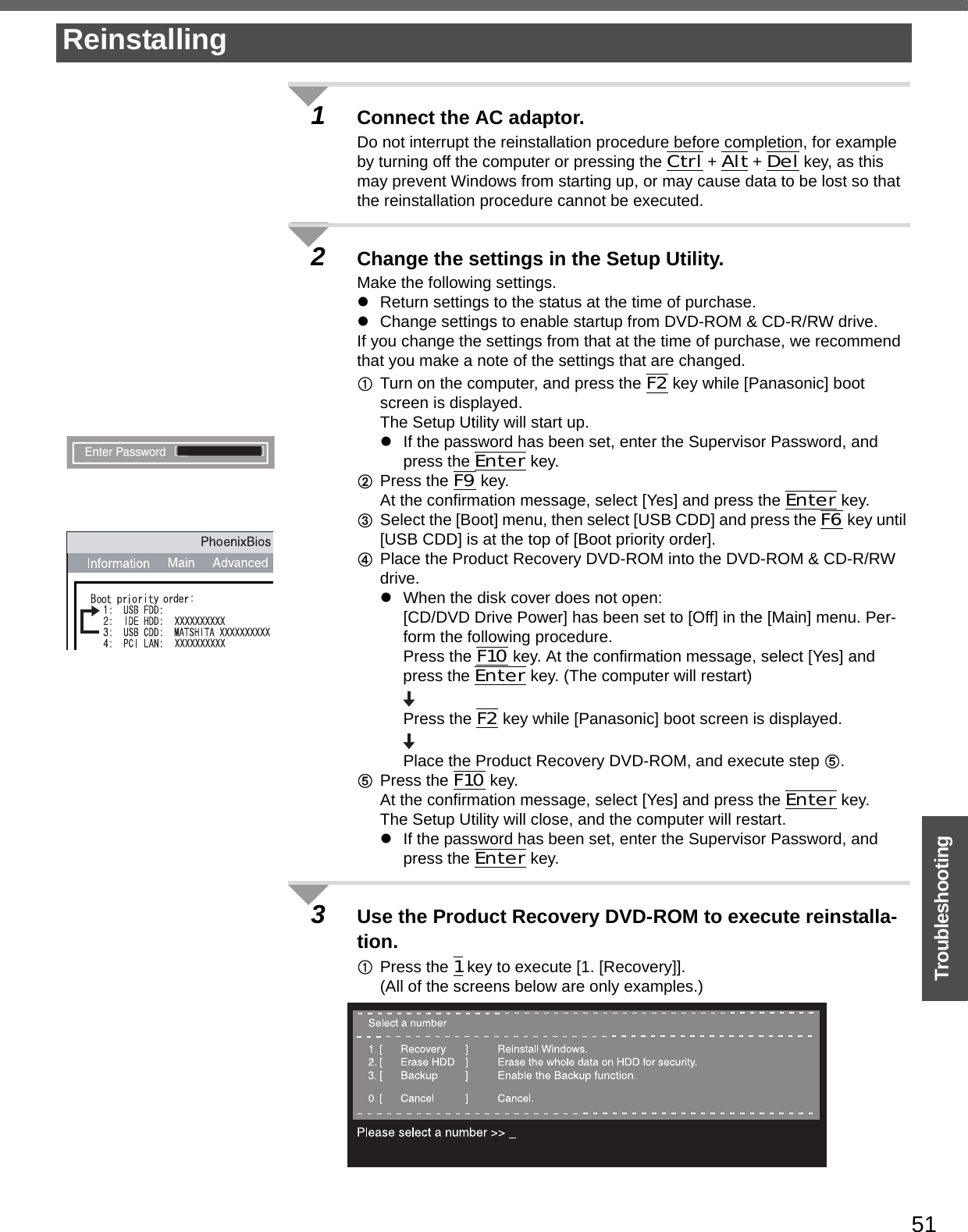 51Troubleshooting1Connect the AC adaptor.Do not interrupt the reinstallation procedure before completion, for example by turning off the computer or pressing the Ctrl + Alt + Del key, as this may prevent Windows from starting up, or may cause data to be lost so that the reinstallation procedure cannot be executed.2Change the settings in the Setup Utility.Make the following settings.zReturn settings to the status at the time of purchase.zChange settings to enable startup from DVD-ROM &amp; CD-R/RW drive.If you change the settings from that at the time of purchase, we recommend that you make a note of the settings that are changed.ATurn on the computer, and press the F2 key while [Panasonic] boot screen is displayed.The Setup Utility will start up.zIf the password has been set, enter the Supervisor Password, and press the Enter key.BPress the F9 key.At the confirmation message, select [Yes] and press the Enter key.CSelect the [Boot] menu, then select [USB CDD] and press the F6 key until [USB CDD] is at the top of [Boot priority order].DPlace the Product Recovery DVD-ROM into the DVD-ROM &amp; CD-R/RW drive.zWhen the disk cover does not open:[CD/DVD Drive Power] has been set to [Off] in the [Main] menu. Per-form the following procedure.Press the F10 key. At the confirmation message, select [Yes] and press the Enter key. (The computer will restart)Press the F2 key while [Panasonic] boot screen is displayed.Place the Product Recovery DVD-ROM, and execute step E.EPress the F10 key. At the confirmation message, select [Yes] and press the Enter key.The Setup Utility will close, and the computer will restart.zIf the password has been set, enter the Supervisor Password, and press the Enter key.3Use the Product Recovery DVD-ROM to execute reinstalla-tion.APress the 1 key to execute [1. [Recovery]].(All of the screens below are only examples.)Reinstalling