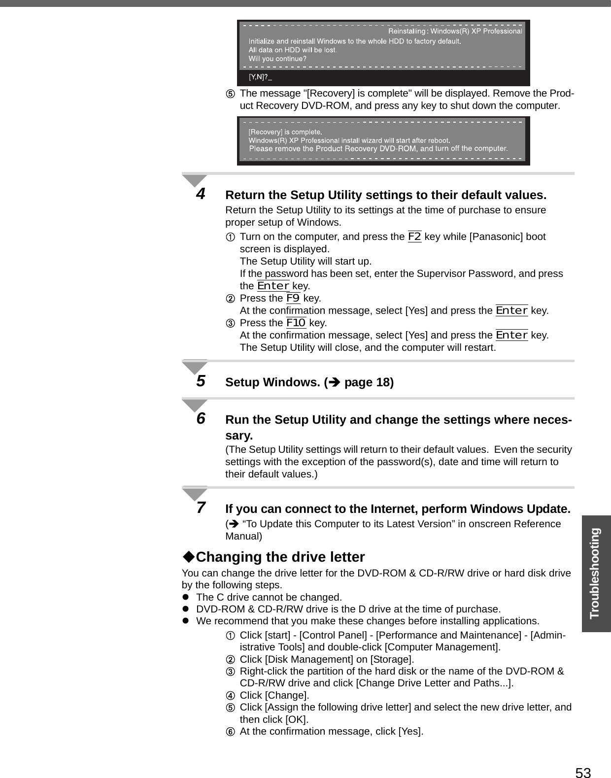 53TroubleshootingEThe message &quot;[Recovery] is complete&quot; will be displayed. Remove the Prod-uct Recovery DVD-ROM, and press any key to shut down the computer.4Return the Setup Utility settings to their default values.Return the Setup Utility to its settings at the time of purchase to ensure proper setup of Windows.ATurn on the computer, and press the F2 key while [Panasonic] boot screen is displayed.The Setup Utility will start up.If the password has been set, enter the Supervisor Password, and press the Enter key.BPress the F9 key.At the confirmation message, select [Yes] and press the Enter key.CPress the F10 key.At the confirmation message, select [Yes] and press the Enter key.The Setup Utility will close, and the computer will restart.5Setup Windows. (Îpage 18)6Run the Setup Utility and change the settings where neces-sary.(The Setup Utility settings will return to their default values.  Even the security settings with the exception of the password(s), date and time will return to their default values.)7If you can connect to the Internet, perform Windows Update.(Î “To Update this Computer to its Latest Version” in onscreen Reference Manual)Changing the drive letterYou can change the drive letter for the DVD-ROM &amp; CD-R/RW drive or hard disk drive by the following steps.zThe C drive cannot be changed.zDVD-ROM &amp; CD-R/RW drive is the D drive at the time of purchase.zWe recommend that you make these changes before installing applications.AClick [start] - [Control Panel] - [Performance and Maintenance] - [Admin-istrative Tools] and double-click [Computer Management].BClick [Disk Management] on [Storage].CRight-click the partition of the hard disk or the name of the DVD-ROM &amp; CD-R/RW drive and click [Change Drive Letter and Paths...].DClick [Change].EClick [Assign the following drive letter] and select the new drive letter, and then click [OK].FAt the confirmation message, click [Yes].