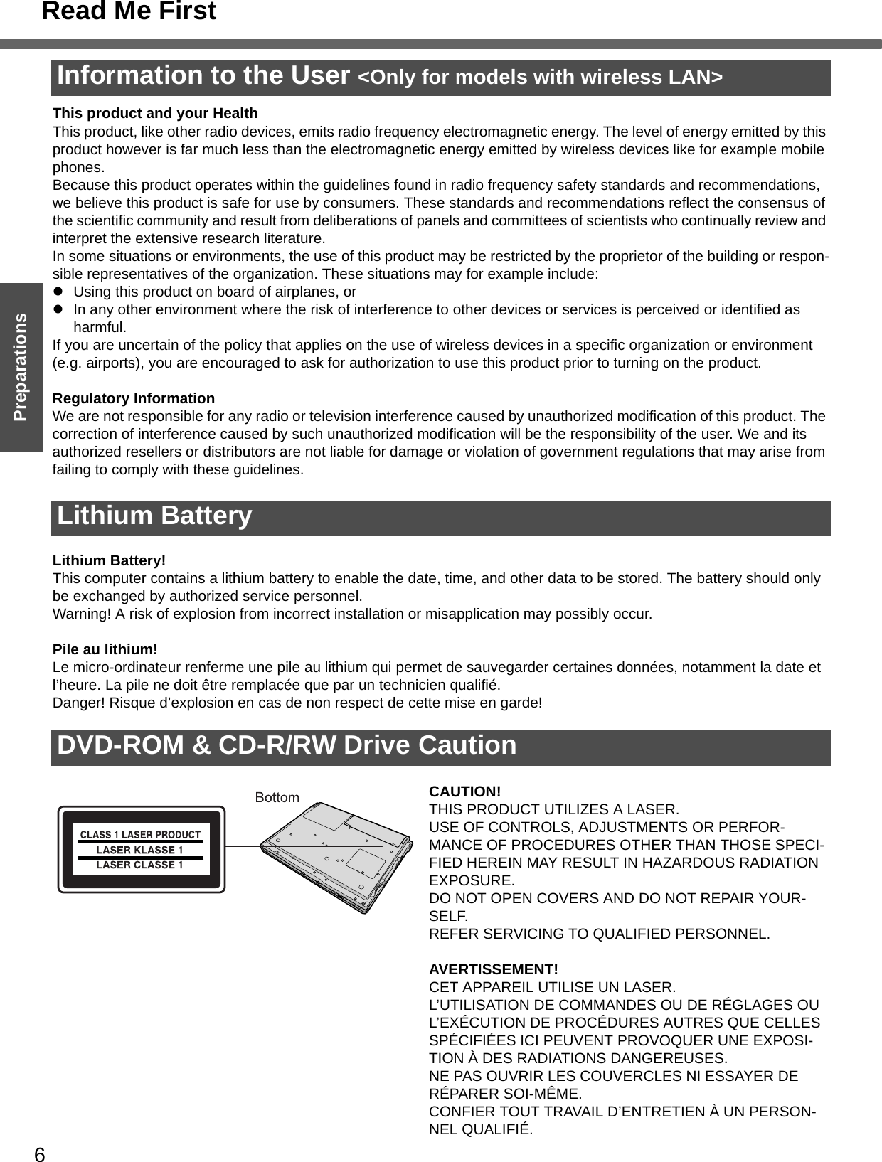 Read Me First6Getting StartedPreparationsInformation to the User &lt;Only for models with wireless LAN&gt;This product and your HealthThis product, like other radio devices, emits radio frequency electromagnetic energy. The level of energy emitted by this product however is far much less than the electromagnetic energy emitted by wireless devices like for example mobile phones.Because this product operates within the guidelines found in radio frequency safety standards and recommendations, we believe this product is safe for use by consumers. These standards and recommendations reflect the consensus of the scientific community and result from deliberations of panels and committees of scientists who continually review and interpret the extensive research literature.In some situations or environments, the use of this product may be restricted by the proprietor of the building or respon-sible representatives of the organization. These situations may for example include:zUsing this product on board of airplanes, orzIn any other environment where the risk of interference to other devices or services is perceived or identified as harmful.If you are uncertain of the policy that applies on the use of wireless devices in a specific organization or environment (e.g. airports), you are encouraged to ask for authorization to use this product prior to turning on the product.Regulatory InformationWe are not responsible for any radio or television interference caused by unauthorized modification of this product. The correction of interference caused by such unauthorized modification will be the responsibility of the user. We and its authorized resellers or distributors are not liable for damage or violation of government regulations that may arise from failing to comply with these guidelines.Lithium Battery!This computer contains a lithium battery to enable the date, time, and other data to be stored. The battery should only be exchanged by authorized service personnel.Warning! A risk of explosion from incorrect installation or misapplication may possibly occur.Pile au lithium!Le micro-ordinateur renferme une pile au lithium qui permet de sauvegarder certaines données, notamment la date et l’heure. La pile ne doit être remplacée que par un technicien qualifié.Danger! Risque d’explosion en cas de non respect de cette mise en garde!CAUTION!THIS PRODUCT UTILIZES A LASER.USE OF CONTROLS, ADJUSTMENTS OR PERFOR-MANCE OF PROCEDURES OTHER THAN THOSE SPECI-FIED HEREIN MAY RESULT IN HAZARDOUS RADIATION EXPOSURE.DO NOT OPEN COVERS AND DO NOT REPAIR YOUR-SELF.REFER SERVICING TO QUALIFIED PERSONNEL.AVERTISSEMENT!CET APPAREIL UTILISE UN LASER.L’UTILISATION DE COMMANDES OU DE RÉGLAGES OU L’EXÉCUTION DE PROCÉDURES AUTRES QUE CELLES SPÉCIFIÉES ICI PEUVENT PROVOQUER UNE EXPOSI-TION À DES RADIATIONS DANGEREUSES.NE PAS OUVRIR LES COUVERCLES NI ESSAYER DE RÉPARER SOI-MÊME.CONFIER TOUT TRAVAIL D’ENTRETIEN À UN PERSON-NEL QUALIFIÉ.Lithium BatteryDVD-ROM &amp; CD-R/RW Drive Caution