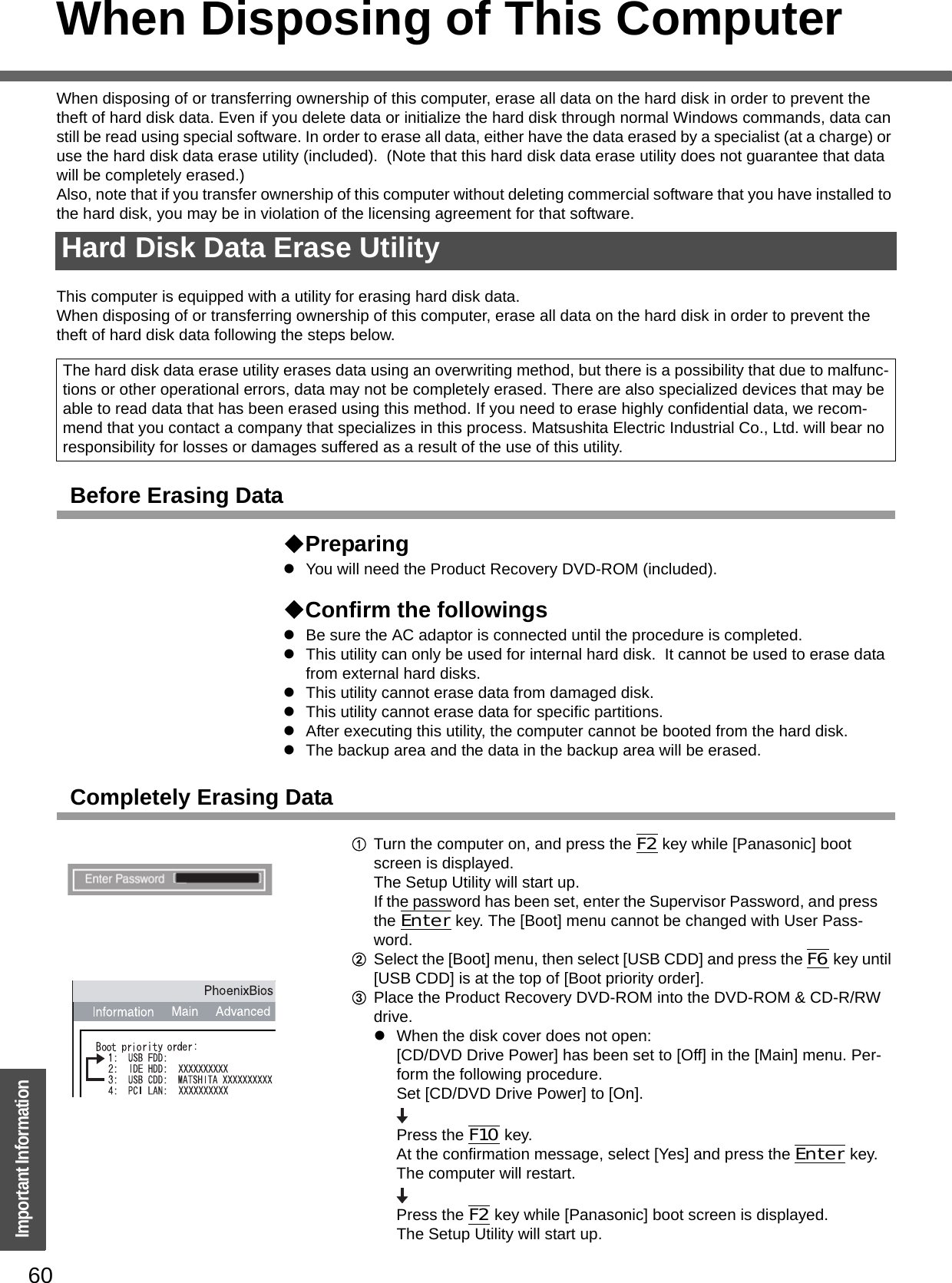 60Important InformationWhen Disposing of This ComputerWhen disposing of or transferring ownership of this computer, erase all data on the hard disk in order to prevent the theft of hard disk data. Even if you delete data or initialize the hard disk through normal Windows commands, data can still be read using special software. In order to erase all data, either have the data erased by a specialist (at a charge) or use the hard disk data erase utility (included).  (Note that this hard disk data erase utility does not guarantee that data will be completely erased.)Also, note that if you transfer ownership of this computer without deleting commercial software that you have installed to the hard disk, you may be in violation of the licensing agreement for that software.This computer is equipped with a utility for erasing hard disk data.When disposing of or transferring ownership of this computer, erase all data on the hard disk in order to prevent the theft of hard disk data following the steps below.Before Erasing DataPreparingzYou will need the Product Recovery DVD-ROM (included).Confirm the followingszBe sure the AC adaptor is connected until the procedure is completed.zThis utility can only be used for internal hard disk.  It cannot be used to erase data from external hard disks.zThis utility cannot erase data from damaged disk.zThis utility cannot erase data for specific partitions.zAfter executing this utility, the computer cannot be booted from the hard disk.zThe backup area and the data in the backup area will be erased.Completely Erasing DataATurn the computer on, and press the F2 key while [Panasonic] boot screen is displayed. The Setup Utility will start up.If the password has been set, enter the Supervisor Password, and press the Enter key. The [Boot] menu cannot be changed with User Pass-word.BSelect the [Boot] menu, then select [USB CDD] and press the F6 key until [USB CDD] is at the top of [Boot priority order].CPlace the Product Recovery DVD-ROM into the DVD-ROM &amp; CD-R/RW drive.zWhen the disk cover does not open:[CD/DVD Drive Power] has been set to [Off] in the [Main] menu. Per-form the following procedure.Set [CD/DVD Drive Power] to [On]. Press the F10 key.At the confirmation message, select [Yes] and press the Enter key.The computer will restart.Press the F2 key while [Panasonic] boot screen is displayed.The Setup Utility will start up.Hard Disk Data Erase UtilityThe hard disk data erase utility erases data using an overwriting method, but there is a possibility that due to malfunc-tions or other operational errors, data may not be completely erased. There are also specialized devices that may be able to read data that has been erased using this method. If you need to erase highly confidential data, we recom-mend that you contact a company that specializes in this process. Matsushita Electric Industrial Co., Ltd. will bear no responsibility for losses or damages suffered as a result of the use of this utility.