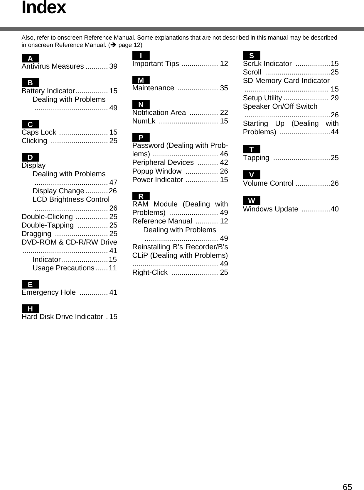 65IndexAlso, refer to onscreen Reference Manual. Some explanations that are not described in this manual may be described in onscreen Reference Manual. (Îpage 12)Antivirus Measures ........... 39Battery Indicator................ 15Dealing with Problems.................................... 49Caps Lock ........................ 15Clicking ............................ 25DisplayDealing with Problems.................................... 47Display Change ...........26LCD Brightness Control.................................... 26Double-Clicking ................ 25Double-Tapping ............... 25Dragging .......................... 25DVD-ROM &amp; CD-R/RW Drive.......................................... 41Indicator.......................15Usage Precautions ......11Emergency Hole  .............. 41Hard Disk Drive Indicator . 15Important Tips .................. 12Maintenance .................... 35Notification Area  .............. 22NumLk ............................. 15Password (Dealing with Prob-lems) ................................ 46Peripheral Devices  .......... 42Popup Window  ................ 26Power Indicator ................ 15RAM Module (Dealing withProblems) ........................ 49Reference Manual  ........... 12Dealing with Problems.................................... 49Reinstalling B’s Recorder/B’sCLiP (Dealing with Problems).......................................... 49Right-Click ....................... 25ScrLk Indicator  .................15Scroll ................................25SD Memory Card Indicator ......................................... 15Setup Utility ...................... 29Speaker On/Off Switch ..........................................26Starting Up (Dealing withProblems) .........................44Tapping ............................25Volume Control .................26Windows Update  ..............40ABCDEHIMNPRSTVW
