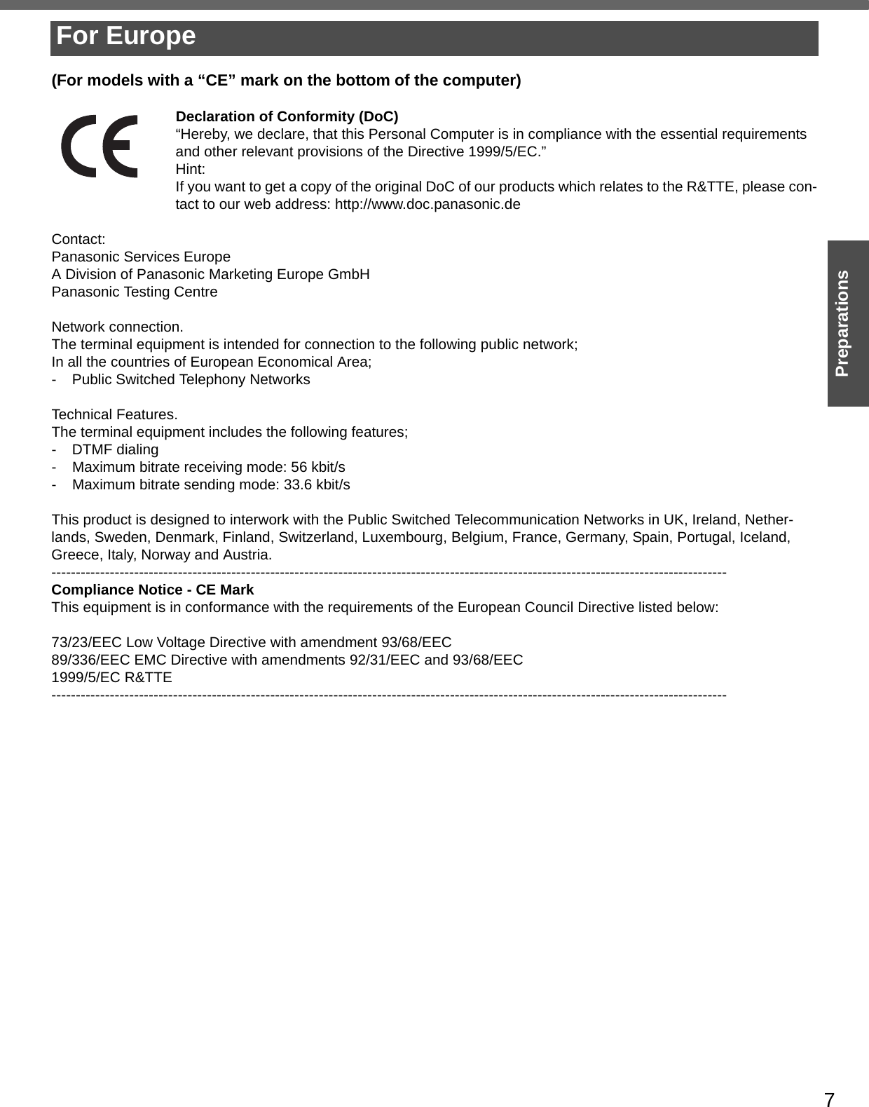 7Preparations(For models with a “CE” mark on the bottom of the computer)Declaration of Conformity (DoC)“Hereby, we declare, that this Personal Computer is in compliance with the essential requirements and other relevant provisions of the Directive 1999/5/EC.”Hint:If you want to get a copy of the original DoC of our products which relates to the R&amp;TTE, please con-tact to our web address: http://www.doc.panasonic.deContact:Panasonic Services EuropeA Division of Panasonic Marketing Europe GmbHPanasonic Testing CentreNetwork connection.The terminal equipment is intended for connection to the following public network;In all the countries of European Economical Area;- Public Switched Telephony NetworksTechnical Features.The terminal equipment includes the following features;- DTMF dialing- Maximum bitrate receiving mode: 56 kbit/s- Maximum bitrate sending mode: 33.6 kbit/sThis product is designed to interwork with the Public Switched Telecommunication Networks in UK, Ireland, Nether-lands, Sweden, Denmark, Finland, Switzerland, Luxembourg, Belgium, France, Germany, Spain, Portugal, Iceland, Greece, Italy, Norway and Austria.-------------------------------------------------------------------------------------------------------------------------------------------Compliance Notice - CE MarkThis equipment is in conformance with the requirements of the European Council Directive listed below:73/23/EEC Low Voltage Directive with amendment 93/68/EEC89/336/EEC EMC Directive with amendments 92/31/EEC and 93/68/EEC1999/5/EC R&amp;TTE-------------------------------------------------------------------------------------------------------------------------------------------For Europe