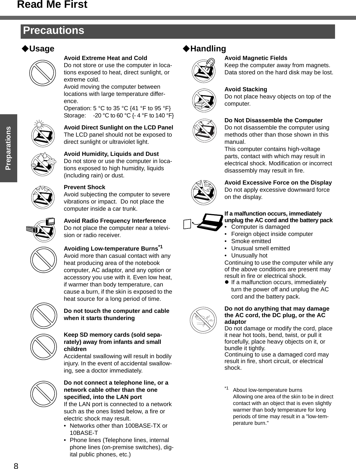 8Getting StartedPreparationsUsage Avoid Extreme Heat and ColdDo not store or use the computer in loca-tions exposed to heat, direct sunlight, or extreme cold.Avoid moving the computer between locations with large temperature differ-ence.Operation: 5 °C to 35 °C {41 °F to 95 °F}Storage: -20 °C to 60 °C {- 4 °F to 140 °F}Avoid Direct Sunlight on the LCD PanelThe LCD panel should not be exposed to direct sunlight or ultraviolet light.Avoid Humidity, Liquids and DustDo not store or use the computer in loca-tions exposed to high humidity, liquids (including rain) or dust.Prevent ShockAvoid subjecting the computer to severe vibrations or impact.  Do not place the computer inside a car trunk.Avoid Radio Frequency InterferenceDo not place the computer near a televi-sion or radio receiver.Avoiding Low-temperature Burns*1Avoid more than casual contact with any heat producing area of the notebook computer, AC adaptor, and any option or accessory you use with it. Even low heat, if warmer than body temperature, can cause a burn, if the skin is exposed to the heat source for a long period of time.Do not touch the computer and cable when it starts thunderingKeep SD memory cards (sold sepa-rately) away from infants and small childrenAccidental swallowing will result in bodily injury. In the event of accidental swallow-ing, see a doctor immediately.Do not connect a telephone line, or a network cable other than the one specified, into the LAN portIf the LAN port is connected to a network such as the ones listed below, a fire or electric shock may result.• Networks other than 100BASE-TX or 10BASE-T• Phone lines (Telephone lines, internal phone lines (on-premise switches), dig-ital public phones, etc.)HandlingAvoid Magnetic FieldsKeep the computer away from magnets.Data stored on the hard disk may be lost.Avoid StackingDo not place heavy objects on top of the computer.Do Not Disassemble the ComputerDo not disassemble the computer using methods other than those shown in this manual.This computer contains high-voltage parts, contact with which may result in electrical shock. Modification or incorrect disassembly may result in fire.Avoid Excessive Force on the DisplayDo not apply excessive downward force on the display. If a malfunction occurs, immediately unplug the AC cord and the battery pack• Computer is damaged• Foreign object inside computer• Smoke emitted• Unusual smell emitted• Unusually hotContinuing to use the computer while any of the above conditions are present may result in fire or electrical shock.zIf a malfunction occurs, immediately turn the power off and unplug the AC cord and the battery pack.Do not do anything that may damage the AC cord, the DC plug, or the AC adaptorDo not damage or modify the cord, place it near hot tools, bend, twist, or pull it forcefully, place heavy objects on it, or bundle it tightly.Continuing to use a damaged cord may result in fire, short circuit, or electrical shock.*1 About low-temperature burnsAllowing one area of the skin to be in direct contact with an object that is even slightly warmer than body temperature for long periods of time may result in a &quot;low-tem-perature burn.&quot;PrecautionsRead Me First