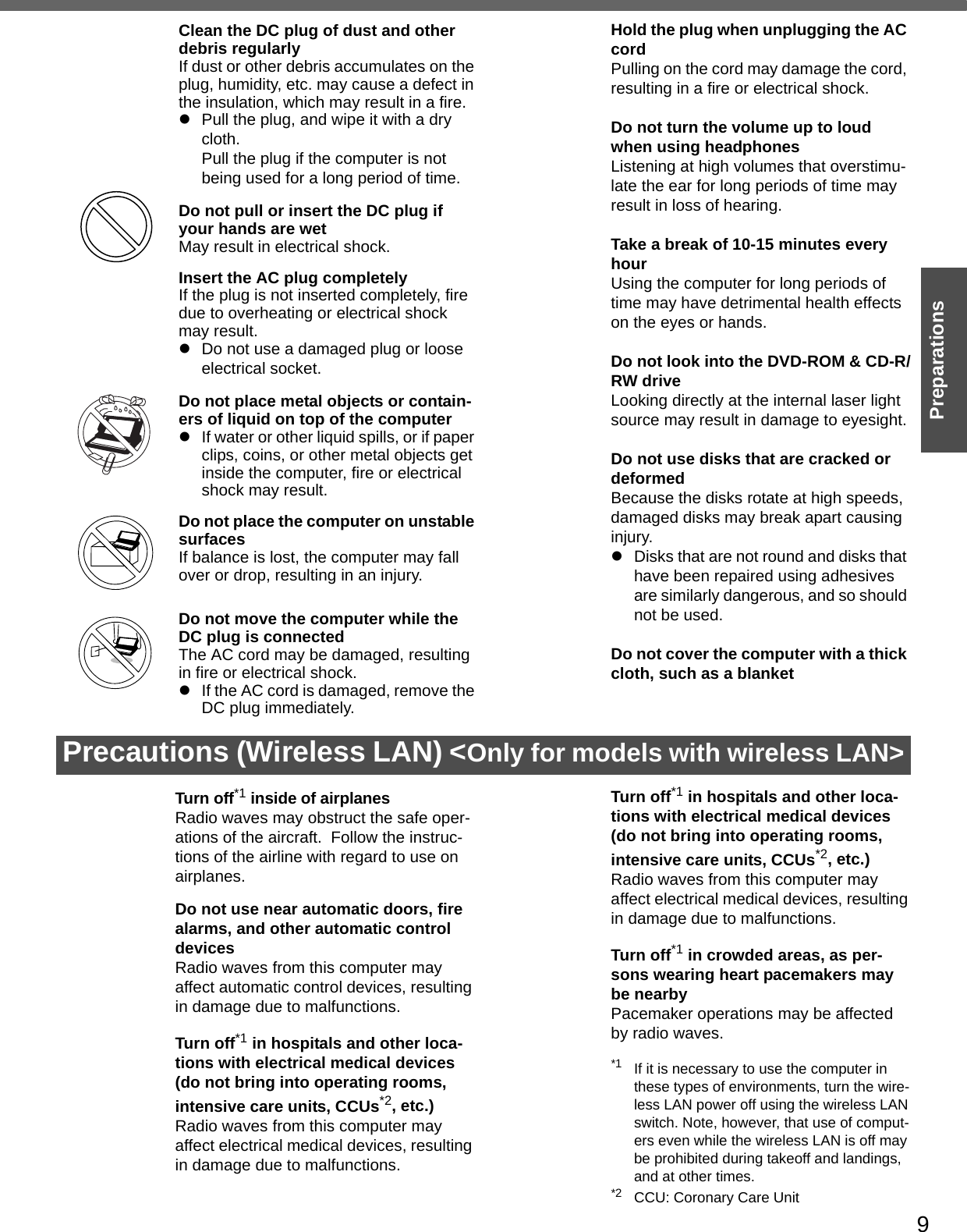 9PreparationsPrecautions (Wireless LAN) &lt;Only for models with wireless LAN&gt;Clean the DC plug of dust and other debris regularlyIf dust or other debris accumulates on the plug, humidity, etc. may cause a defect in the insulation, which may result in a fire.zPull the plug, and wipe it with a dry cloth. Pull the plug if the computer is not being used for a long period of time.Do not pull or insert the DC plug if your hands are wetMay result in electrical shock.Insert the AC plug completelyIf the plug is not inserted completely, fire due to overheating or electrical shock may result.zDo not use a damaged plug or loose electrical socket.Do not place metal objects or contain-ers of liquid on top of the computerzIf water or other liquid spills, or if paper clips, coins, or other metal objects get inside the computer, fire or electrical shock may result.Do not place the computer on unstable surfacesIf balance is lost, the computer may fall over or drop, resulting in an injury.Do not move the computer while the DC plug is connectedThe AC cord may be damaged, resulting in fire or electrical shock.zIf the AC cord is damaged, remove the DC plug immediately.Hold the plug when unplugging the AC cordPulling on the cord may damage the cord, resulting in a fire or electrical shock.Do not turn the volume up to loud when using headphonesListening at high volumes that overstimu-late the ear for long periods of time may result in loss of hearing.Take a break of 10-15 minutes every hourUsing the computer for long periods of time may have detrimental health effects on the eyes or hands.Do not look into the DVD-ROM &amp; CD-R/RW driveLooking directly at the internal laser light source may result in damage to eyesight.Do not use disks that are cracked or deformedBecause the disks rotate at high speeds, damaged disks may break apart causing injury.zDisks that are not round and disks that have been repaired using adhesives are similarly dangerous, and so should not be used.Do not cover the computer with a thick cloth, such as a blanketTurn off*1 inside of airplanesRadio waves may obstruct the safe oper-ations of the aircraft.  Follow the instruc-tions of the airline with regard to use on airplanes.Do not use near automatic doors, fire alarms, and other automatic control devicesRadio waves from this computer may affect automatic control devices, resulting in damage due to malfunctions.Turn off*1 in hospitals and other loca-tions with electrical medical devices (do not bring into operating rooms, intensive care units, CCUs*2, etc.)Radio waves from this computer may affect electrical medical devices, resulting in damage due to malfunctions.Turn off*1 in hospitals and other loca-tions with electrical medical devices (do not bring into operating rooms, intensive care units, CCUs*2, etc.)Radio waves from this computer may affect electrical medical devices, resulting in damage due to malfunctions.Turn off*1 in crowded areas, as per-sons wearing heart pacemakers may be nearbyPacemaker operations may be affected by radio waves. *1 If it is necessary to use the computer in these types of environments, turn the wire-less LAN power off using the wireless LAN switch. Note, however, that use of comput-ers even while the wireless LAN is off may be prohibited during takeoff and landings, and at other times. *2 CCU: Coronary Care Unit