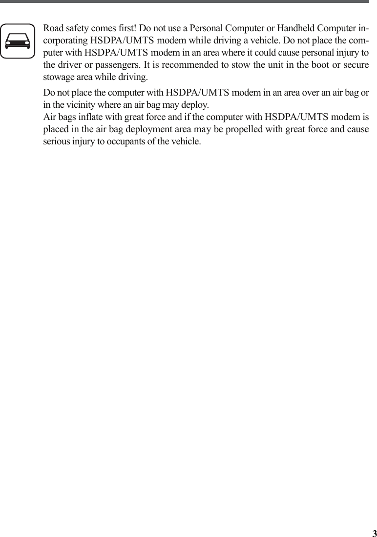 3Road safety comes first! Do not use a Personal Computer or Handheld Computer in-corporating HSDPA/UMTS modem while driving a vehicle. Do not place the com-puter with HSDPA/UMTS modem in an area where it could cause personal injury tothe driver or passengers. It is recommended to stow the unit in the boot or securestowage area while driving.Do not place the computer with HSDPA/UMTS modem in an area over an air bag orin the vicinity where an air bag may deploy.Air bags inflate with great force and if the computer with HSDPA/UMTS modem isplaced in the air bag deployment area may be propelled with great force and causeserious injury to occupants of the vehicle.