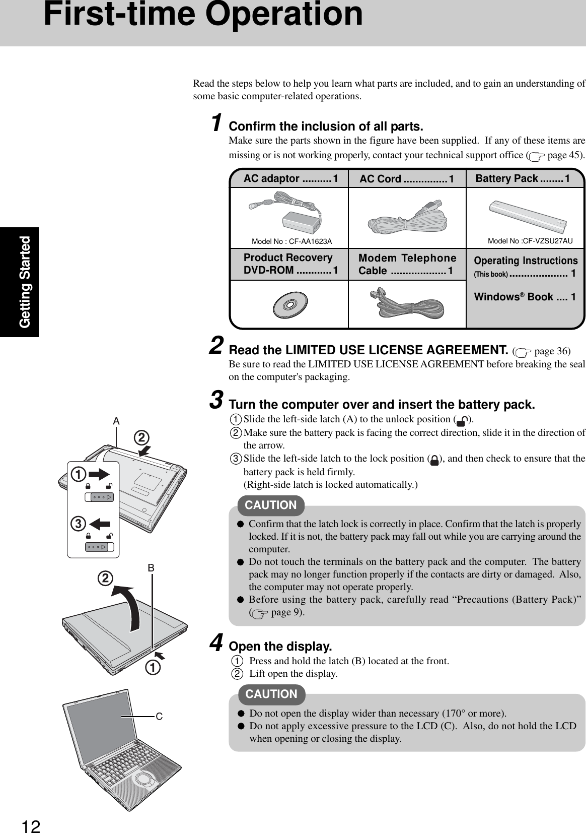 12Getting StartedFirst-time OperationRead the steps below to help you learn what parts are included, and to gain an understanding ofsome basic computer-related operations.1Confirm the inclusion of all parts.Make sure the parts shown in the figure have been supplied.  If any of these items aremissing or is not working properly, contact your technical support office (  page 45).Model No : CF-AA1623AAC adaptor ..........1Model No :CF-VZSU27AUAC Cord ...............1 Battery Pack ........1Product RecoveryDVD-ROM ............1 Modem TelephoneCable ...................1Windows® Book .... 1Operating Instructions(This book).................... 13Turn the computer over and insert the battery pack.1Slide the left-side latch (A) to the unlock position ( ).2Make sure the battery pack is facing the correct direction, slide it in the direction ofthe arrow.3Slide the left-side latch to the lock position ( ), and then check to ensure that thebattery pack is held firmly.(Right-side latch is locked automatically.)CAUTIONConfirm that the latch lock is correctly in place. Confirm that the latch is properlylocked. If it is not, the battery pack may fall out while you are carrying around thecomputer.Do not touch the terminals on the battery pack and the computer.  The batterypack may no longer function properly if the contacts are dirty or damaged.  Also,the computer may not operate properly.Before using the battery pack, carefully read “Precautions (Battery Pack)”( page 9).2Read the LIMITED USE LICENSE AGREEMENT. ( page 36)Be sure to read the LIMITED USE LICENSE AGREEMENT before breaking the sealon the computer&apos;s packaging.4Open the display.1Press and hold the latch (B) located at the front.2Lift open the display.CAUTIONDo not open the display wider than necessary (170° or more).Do not apply excessive pressure to the LCD (C).  Also, do not hold the LCDwhen opening or closing the display.