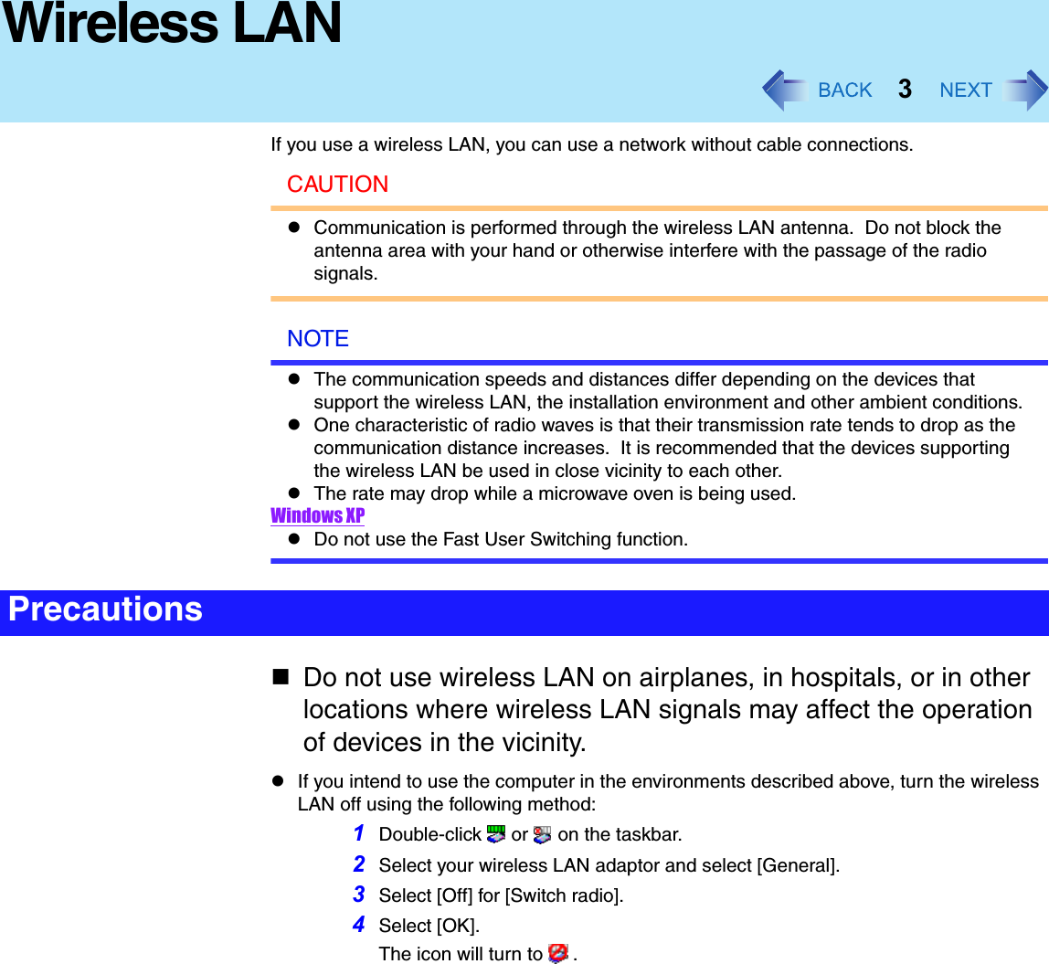 3Wireless LANIf you use a wireless LAN, you can use a network without cable connections.CAUTIONzCommunication is performed through the wireless LAN antenna.  Do not block the antenna area with your hand or otherwise interfere with the passage of the radio signals.NOTEzThe communication speeds and distances differ depending on the devices that support the wireless LAN, the installation environment and other ambient conditions.zOne characteristic of radio waves is that their transmission rate tends to drop as the communication distance increases.  It is recommended that the devices supporting the wireless LAN be used in close vicinity to each other.zThe rate may drop while a microwave oven is being used.Windows XPzDo not use the Fast User Switching function.Do not use wireless LAN on airplanes, in hospitals, or in other locations where wireless LAN signals may affect the operation of devices in the vicinity.zIf you intend to use the computer in the environments described above, turn the wireless LAN off using the following method:1Double-click  or  on the taskbar.2Select your wireless LAN adaptor and select [General].3Select [Off] for [Switch radio].4Select [OK].The icon will turn to   .Precautions
