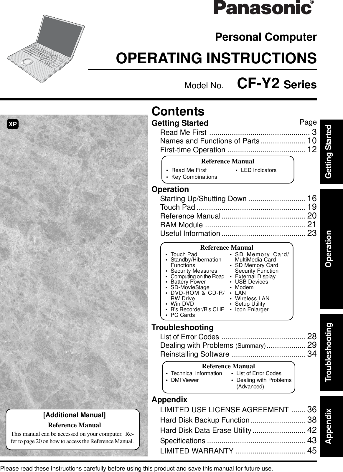 OPERATING INSTRUCTIONSPersonal ComputerAppendixLIMITED USE LICENSE AGREEMENT ....... 36Hard Disk Backup Function........................... 38Hard Disk Data Erase Utility.......................... 42Specifications ................................................ 43LIMITED WARRANTY .................................. 45TroubleshootingList of Error Codes ......................................... 28Dealing with Problems (Summary)................... 29Reinstalling Software .................................... 34OperationStarting Up/Shutting Down ............................ 16Touch Pad ..................................................... 19Reference Manual......................................... 20RAM Module ................................................. 21Useful Information......................................... 23Getting StartedRead Me First ................................................. 3Names and Functions of Parts...................... 10First-time Operation ...................................... 12Contents[Additional Manual]Reference ManualThis manual can be accessed on your computer.  Re-fer to page 20 on how to access the Reference Manual.Reference Manual•Read Me First •LED Indicators•Key CombinationsAppendix Getting StartedOperationTroubleshootingPlease read these instructions carefully before using this product and save this manual for future use.XPReference Manual•Technical Information•DMI Viewer •List of Error Codes•Dealing with Problems(Advanced)Model No.  CF-Y2 SeriesPageReference Manual•Touch Pad•Standby/HibernationFunctions•Security Measures•Computing on the Road•Battery Power•SD-MovieStage•DVD-ROM &amp; CD-R/RW Drive•Win DVD•B&apos;s Recorder/B&apos;s CLiP•PC Cards•SD Memory Card/MultiMedia Card•SD Memory CardSecurity Function•External Display•USB Devices•Modem•LAN•Wireless LAN•Setup Utility•Icon Enlarger