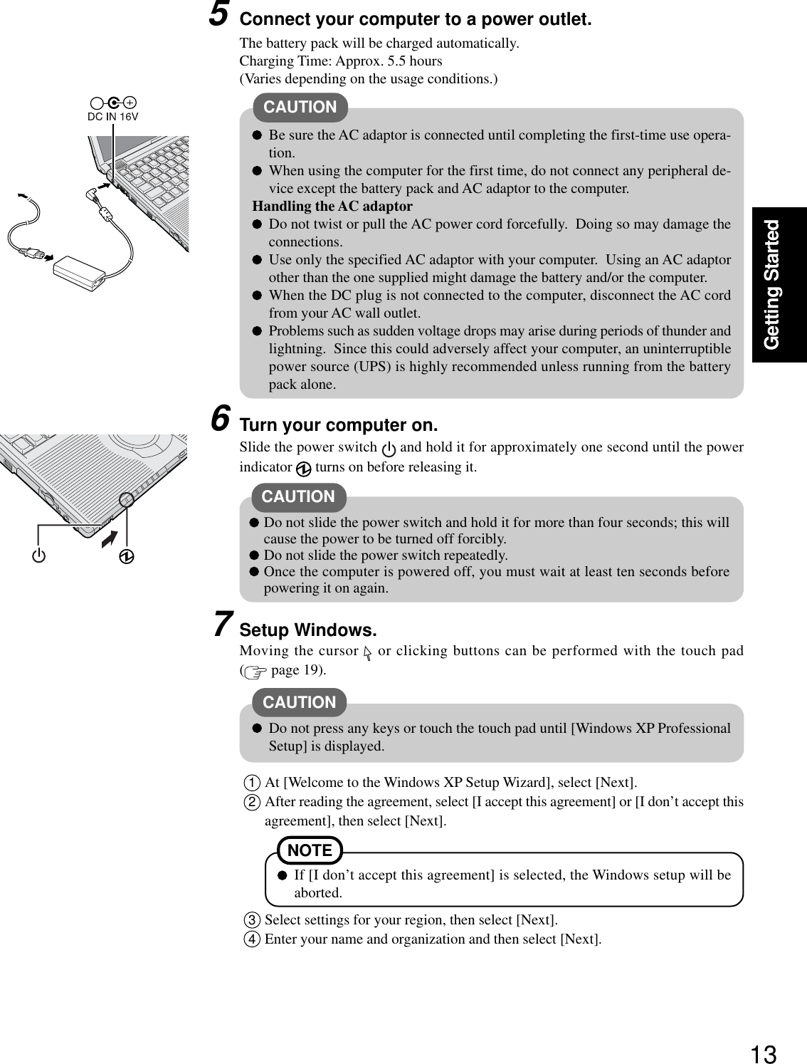 13Getting StartedConnect your computer to a power outlet.CAUTIONBe sure the AC adaptor is connected until completing the first-time use opera-tion.When using the computer for the first time, do not connect any peripheral de-vice except the battery pack and AC adaptor to the computer.Handling the AC adaptorDo not twist or pull the AC power cord forcefully.  Doing so may damage theconnections.Use only the specified AC adaptor with your computer.  Using an AC adaptorother than the one supplied might damage the battery and/or the computer.When the DC plug is not connected to the computer, disconnect the AC cordfrom your AC wall outlet.Problems such as sudden voltage drops may arise during periods of thunder andlightning.  Since this could adversely affect your computer, an uninterruptiblepower source (UPS) is highly recommended unless running from the batterypack alone.5CAUTION6Turn your computer on.Slide the power switch   and hold it for approximately one second until the powerindicator   turns on before releasing it.Do not slide the power switch and hold it for more than four seconds; this willcause the power to be turned off forcibly.Do not slide the power switch repeatedly.Once the computer is powered off, you must wait at least ten seconds beforepowering it on again.7Setup Windows.Moving the cursor   or clicking buttons can be performed with the touch pad( page 19).The battery pack will be charged automatically.Charging Time: Approx. 5.5 hours(Varies depending on the usage conditions.)Do not press any keys or touch the touch pad until [Windows XP ProfessionalSetup] is displayed.CAUTION1At [Welcome to the Windows XP Setup Wizard], select [Next].2After reading the agreement, select [I accept this agreement] or [I don’t accept thisagreement], then select [Next].NOTEIf [I don’t accept this agreement] is selected, the Windows setup will beaborted.3Select settings for your region, then select [Next].4Enter your name and organization and then select [Next].