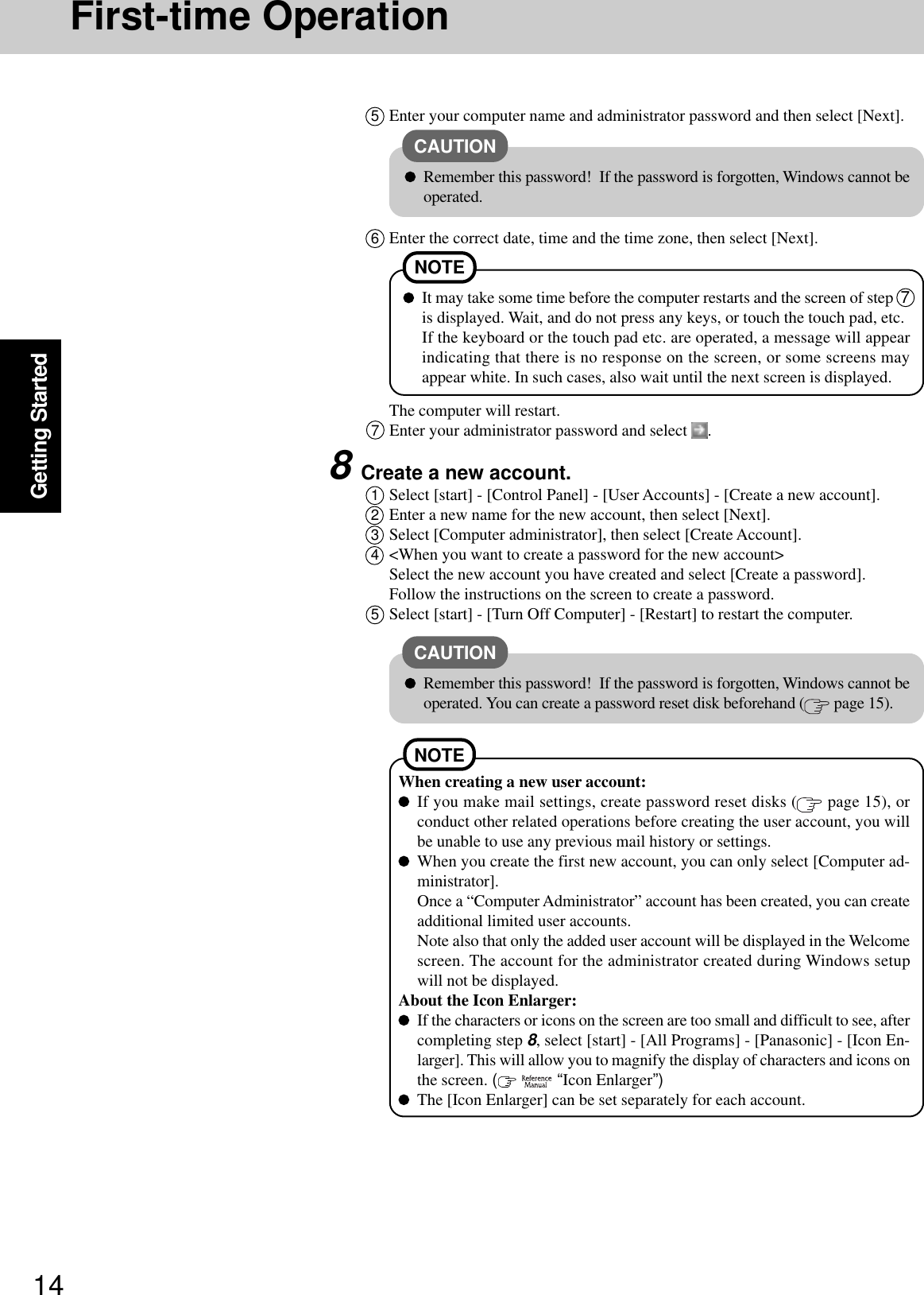 14Getting Started6Enter the correct date, time and the time zone, then select [Next].The computer will restart.CAUTIONRemember this password!  If the password is forgotten, Windows cannot beoperated.When creating a new user account:If you make mail settings, create password reset disks (  page 15), orconduct other related operations before creating the user account, you willbe unable to use any previous mail history or settings.When you create the first new account, you can only select [Computer ad-ministrator].Once a “Computer Administrator” account has been created, you can createadditional limited user accounts.Note also that only the added user account will be displayed in the Welcomescreen. The account for the administrator created during Windows setupwill not be displayed.About the Icon Enlarger:If the characters or icons on the screen are too small and difficult to see, aftercompleting step 8, select [start] - [All Programs] - [Panasonic] - [Icon En-larger]. This will allow you to magnify the display of characters and icons onthe screen. (    “Icon Enlarger”)The [Icon Enlarger] can be set separately for each account.NOTE7Enter your administrator password and select  .5Enter your computer name and administrator password and then select [Next].NOTEIt may take some time before the computer restarts and the screen of step  7is displayed. Wait, and do not press any keys, or touch the touch pad, etc.If the keyboard or the touch pad etc. are operated, a message will appearindicating that there is no response on the screen, or some screens mayappear white. In such cases, also wait until the next screen is displayed.CAUTIONRemember this password!  If the password is forgotten, Windows cannot beoperated. You can create a password reset disk beforehand (  page 15).8Create a new account.1Select [start] - [Control Panel] - [User Accounts] - [Create a new account].2Enter a new name for the new account, then select [Next].3Select [Computer administrator], then select [Create Account].4&lt;When you want to create a password for the new account&gt;Select the new account you have created and select [Create a password].Follow the instructions on the screen to create a password.5Select [start] - [Turn Off Computer] - [Restart] to restart the computer.First-time Operation