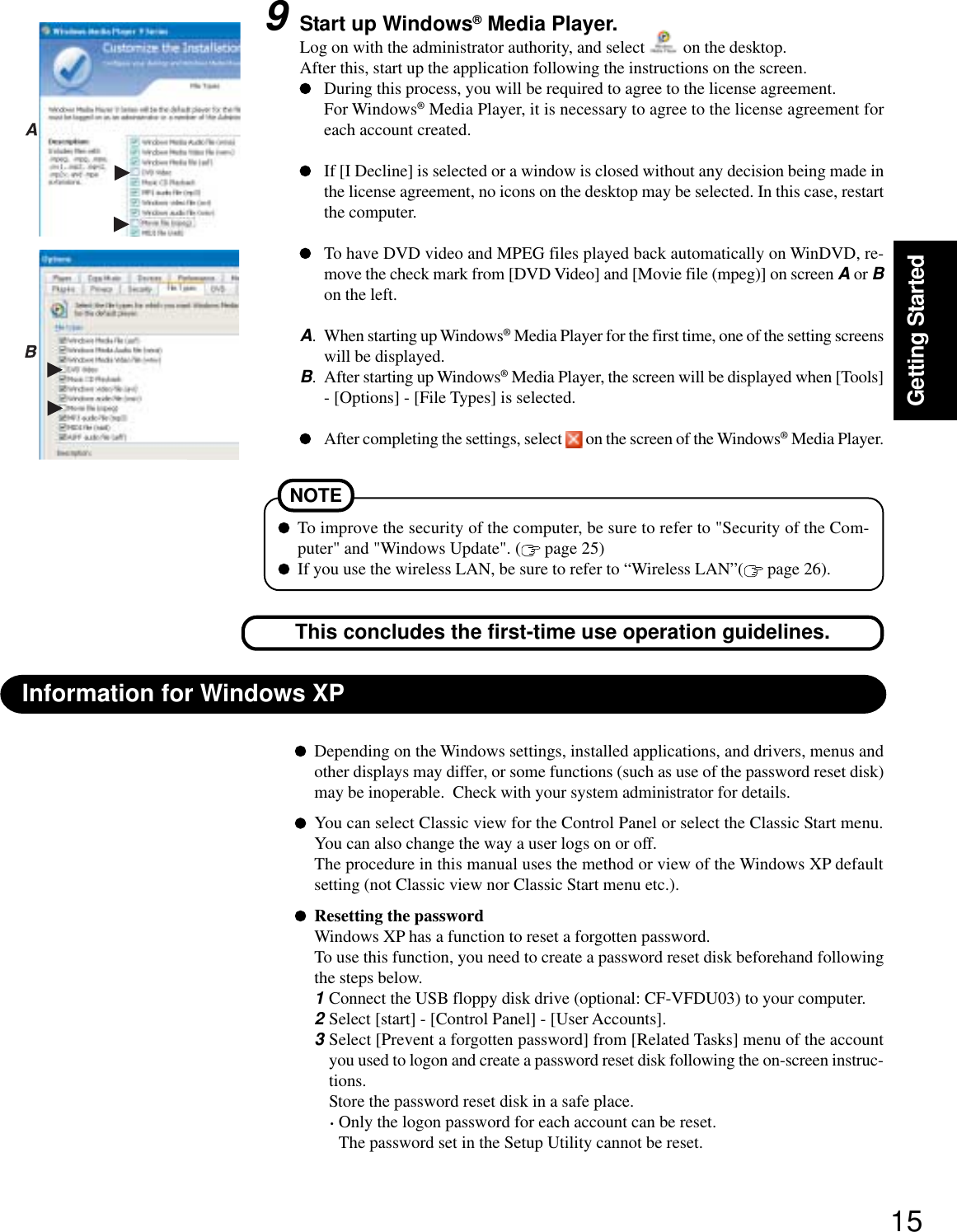 15Getting StartedDepending on the Windows settings, installed applications, and drivers, menus andother displays may differ, or some functions (such as use of the password reset disk)may be inoperable.  Check with your system administrator for details.You can select Classic view for the Control Panel or select the Classic Start menu.You can also change the way a user logs on or off.The procedure in this manual uses the method or view of the Windows XP defaultsetting (not Classic view nor Classic Start menu etc.).Resetting the passwordWindows XP has a function to reset a forgotten password.To use this function, you need to create a password reset disk beforehand followingthe steps below.1Connect the USB floppy disk drive (optional: CF-VFDU03) to your computer.2Select [start] - [Control Panel] - [User Accounts].3Select [Prevent a forgotten password] from [Related Tasks] menu of the accountyou used to logon and create a password reset disk following the on-screen instruc-tions.Store the password reset disk in a safe place.·Only the logon password for each account can be reset.The password set in the Setup Utility cannot be reset.Information for Windows XPNOTETo improve the security of the computer, be sure to refer to &quot;Security of the Com-puter&quot; and &quot;Windows Update&quot;. (  page 25)If you use the wireless LAN, be sure to refer to “Wireless LAN”(  page 26).This concludes the first-time use operation guidelines.9Start up Windows® Media Player.Log on with the administrator authority, and select   on the desktop.After this, start up the application following the instructions on the screen.During this process, you will be required to agree to the license agreement.For Windows® Media Player, it is necessary to agree to the license agreement foreach account created.If [I Decline] is selected or a window is closed without any decision being made inthe license agreement, no icons on the desktop may be selected. In this case, restartthe computer.To have DVD video and MPEG files played back automatically on WinDVD, re-move the check mark from [DVD Video] and [Movie file (mpeg)] on screen A or Bon the left.A. When starting up Windows® Media Player for the first time, one of the setting screenswill be displayed.B. After starting up Windows® Media Player, the screen will be displayed when [Tools]- [Options] - [File Types] is selected.After completing the settings, select   on the screen of the Windows® Media Player.