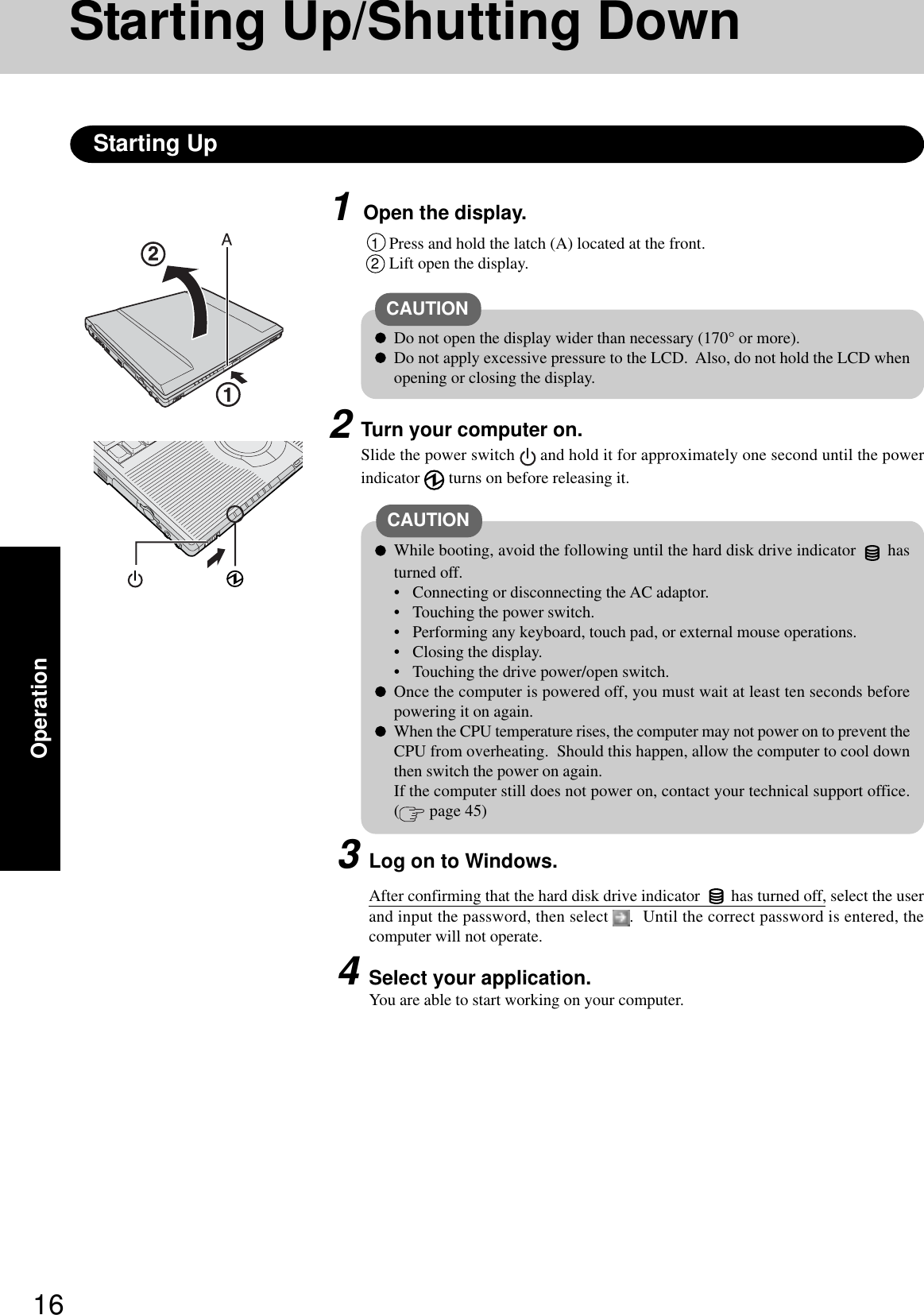 16Operation1Open the display.Starting Up/Shutting DownStarting Up1Press and hold the latch (A) located at the front.2Lift open the display.CAUTIONDo not open the display wider than necessary (170° or more).Do not apply excessive pressure to the LCD.  Also, do not hold the LCD whenopening or closing the display.2Turn your computer on.Slide the power switch   and hold it for approximately one second until the powerindicator   turns on before releasing it.CAUTIONWhile booting, avoid the following until the hard disk drive indicator   hasturned off.• Connecting or disconnecting the AC adaptor.• Touching the power switch.• Performing any keyboard, touch pad, or external mouse operations.• Closing the display.• Touching the drive power/open switch.Once the computer is powered off, you must wait at least ten seconds beforepowering it on again.When the CPU temperature rises, the computer may not power on to prevent theCPU from overheating.  Should this happen, allow the computer to cool downthen switch the power on again.If the computer still does not power on, contact your technical support office.( page 45)3Log on to Windows.After confirming that the hard disk drive indicator   has turned off, select the userand input the password, then select  .  Until the correct password is entered, thecomputer will not operate.4Select your application.You are able to start working on your computer.