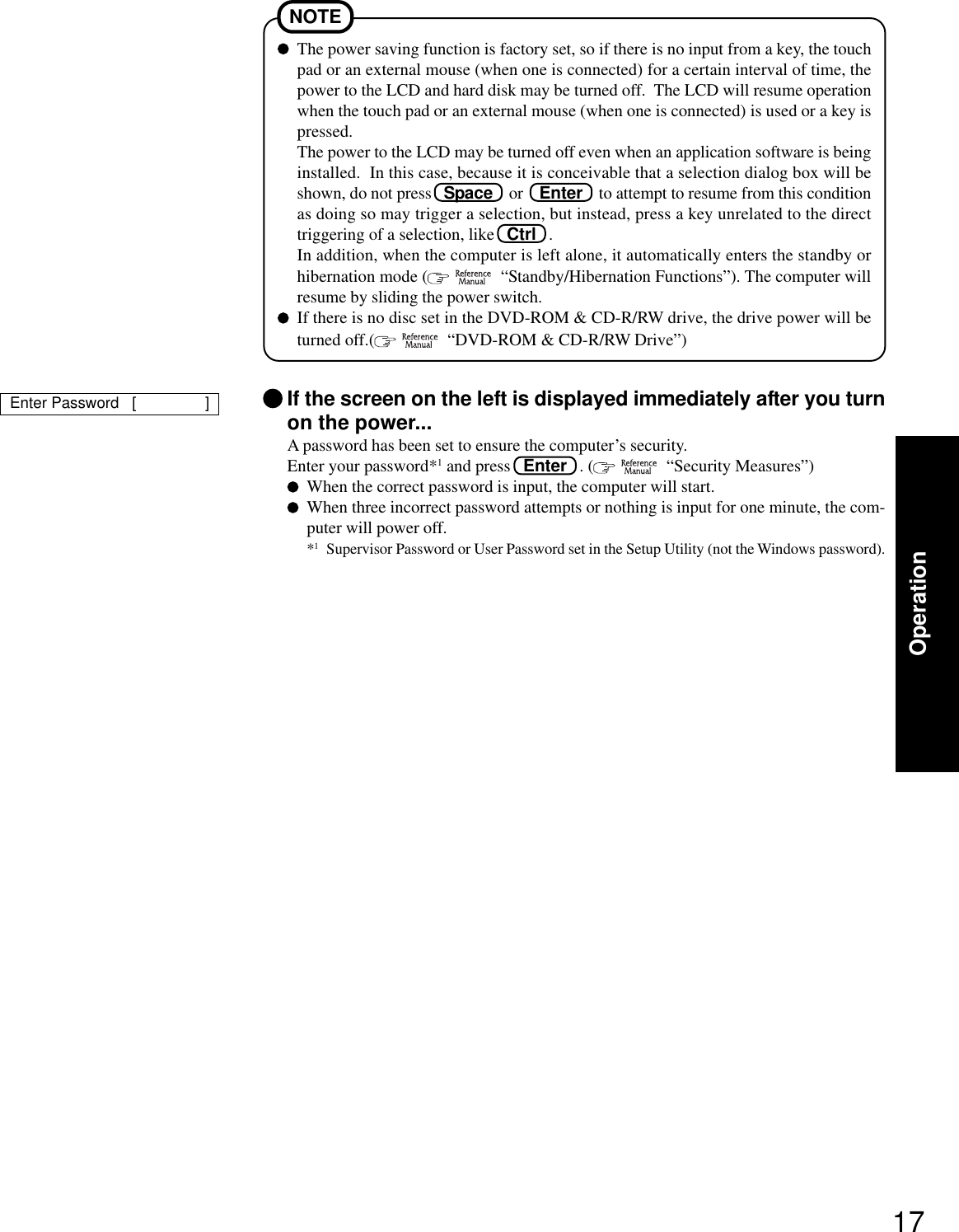 17OperationThe power saving function is factory set, so if there is no input from a key, the touchpad or an external mouse (when one is connected) for a certain interval of time, thepower to the LCD and hard disk may be turned off.  The LCD will resume operationwhen the touch pad or an external mouse (when one is connected) is used or a key ispressed.The power to the LCD may be turned off even when an application software is beinginstalled.  In this case, because it is conceivable that a selection dialog box will beshown, do not press   Space    or    Enter    to attempt to resume from this conditionas doing so may trigger a selection, but instead, press a key unrelated to the directtriggering of a selection, like   Ctrl   .In addition, when the computer is left alone, it automatically enters the standby orhibernation mode (    “Standby/Hibernation Functions”). The computer willresume by sliding the power switch.If there is no disc set in the DVD-ROM &amp; CD-R/RW drive, the drive power will beturned off.(    “DVD-ROM &amp; CD-R/RW Drive”)NOTEIf the screen on the left is displayed immediately after you turnon the power...A password has been set to ensure the computer’s security.Enter your password*1 and press   Enter   . (    “Security Measures”)When the correct password is input, the computer will start.When three incorrect password attempts or nothing is input for one minute, the com-puter will power off.*1Supervisor Password or User Password set in the Setup Utility (not the Windows password).Enter Password   [                ]