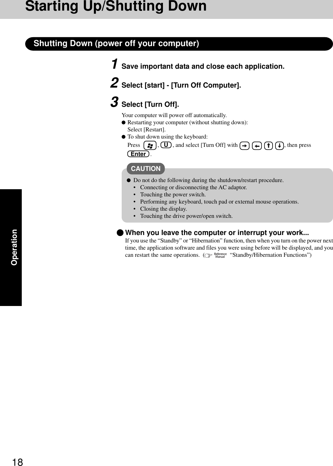 18OperationShutting Down (power off your computer)1Save important data and close each application.2Select [start] - [Turn Off Computer].3Select [Turn Off].Your computer will power off automatically.Restarting your computer (without shutting down):Select [Restart].To shut down using the keyboard:Press    , U   , and select [Turn Off] with                        , then press Enter   .CAUTIONDo not do the following during the shutdown/restart procedure.• Connecting or disconnecting the AC adaptor.• Touching the power switch.• Performing any keyboard, touch pad or external mouse operations.• Closing the display.• Touching the drive power/open switch.When you leave the computer or interrupt your work...If you use the “Standby” or “Hibernation” function, then when you turn on the power nexttime, the application software and files you were using before will be displayed, and youcan restart the same operations.  (    “Standby/Hibernation Functions”)Starting Up/Shutting Down