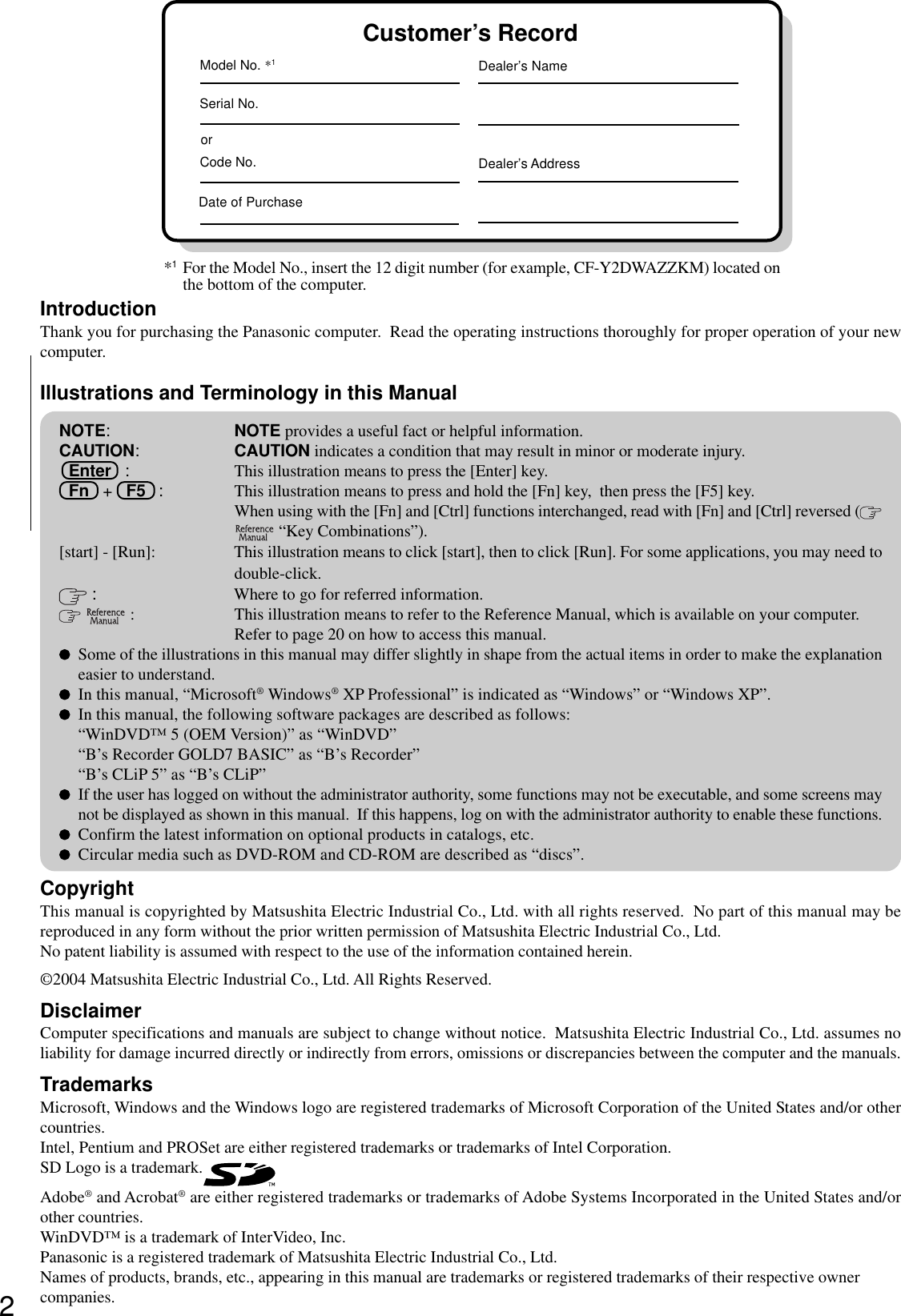 2Getting StartedIntroductionThank you for purchasing the Panasonic computer.  Read the operating instructions thoroughly for proper operation of your newcomputer.Illustrations and Terminology in this ManualCopyrightThis manual is copyrighted by Matsushita Electric Industrial Co., Ltd. with all rights reserved.  No part of this manual may bereproduced in any form without the prior written permission of Matsushita Electric Industrial Co., Ltd.No patent liability is assumed with respect to the use of the information contained herein.©2004 Matsushita Electric Industrial Co., Ltd. All Rights Reserved.DisclaimerComputer specifications and manuals are subject to change without notice.  Matsushita Electric Industrial Co., Ltd. assumes noliability for damage incurred directly or indirectly from errors, omissions or discrepancies between the computer and the manuals.TrademarksMicrosoft, Windows and the Windows logo are registered trademarks of Microsoft Corporation of the United States and/or othercountries.Intel, Pentium and PROSet are either registered trademarks or trademarks of Intel Corporation.SD Logo is a trademark.Adobe® and Acrobat® are either registered trademarks or trademarks of Adobe Systems Incorporated in the United States and/orother countries.WinDVD™ is a trademark of InterVideo, Inc.Panasonic is a registered trademark of Matsushita Electric Industrial Co., Ltd.Names of products, brands, etc., appearing in this manual are trademarks or registered trademarks of their respective ownercompanies.NOTE:NOTE provides a useful fact or helpful information.CAUTION:CAUTION indicates a condition that may result in minor or moderate injury.Enter   : This illustration means to press the [Enter] key.Fn   +   F5   : This illustration means to press and hold the [Fn] key,  then press the [F5] key.When using with the [Fn] and [Ctrl] functions interchanged, read with [Fn] and [Ctrl] reversed ( “Key Combinations”).[start] - [Run]: This illustration means to click [start], then to click [Run]. For some applications, you may need todouble-click. :Where to go for referred information.  : This illustration means to refer to the Reference Manual, which is available on your computer.Refer to page 20 on how to access this manual.Some of the illustrations in this manual may differ slightly in shape from the actual items in order to make the explanationeasier to understand.In this manual, “Microsoft® Windows® XP Professional” is indicated as “Windows” or “Windows XP”.In this manual, the following software packages are described as follows:“WinDVD™ 5 (OEM Version)” as “WinDVD”“B’s Recorder GOLD7 BASIC” as “B’s Recorder”“B’s CLiP 5” as “B’s CLiP”If the user has logged on without the administrator authority, some functions may not be executable, and some screens maynot be displayed as shown in this manual.  If this happens, log on with the administrator authority to enable these functions.Confirm the latest information on optional products in catalogs, etc.Circular media such as DVD-ROM and CD-ROM are described as “discs”.Customer’s RecordSerial No.orDate of PurchaseModel No. *1Code No.Dealer’s NameDealer’s Address*1For the Model No., insert the 12 digit number (for example, CF-Y2DWAZZKM) located onthe bottom of the computer.