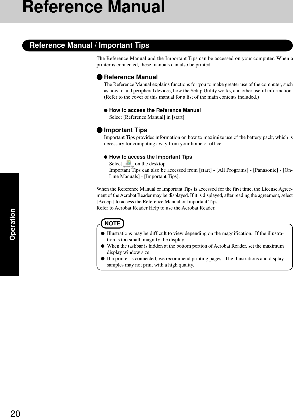 20OperationReference ManualThe Reference Manual and the Important Tips can be accessed on your computer. When aprinter is connected, these manuals can also be printed.Illustrations may be difficult to view depending on the magnification.  If the illustra-tion is too small, magnify the display.When the taskbar is hidden at the bottom portion of Acrobat Reader, set the maximumdisplay window size.If a printer is connected, we recommend printing pages.  The illustrations and displaysamples may not print with a high quality.NOTEReference ManualThe Reference Manual explains functions for you to make greater use of the computer, suchas how to add peripheral devices, how the Setup Utility works, and other useful information.(Refer to the cover of this manual for a list of the main contents included.)How to access the Reference ManualSelect [Reference Manual] in [start].Important TipsImportant Tips provides information on how to maximize use of the battery pack, which isnecessary for computing away from your home or office.How to access the Important TipsSelect   on the desktop.Important Tips can also be accessed from [start] - [All Programs] - [Panasonic] - [On-Line Manuals] - [Important Tips].When the Reference Manual or Important Tips is accessed for the first time, the License Agree-ment of the Acrobat Reader may be displayed. If it is displayed, after reading the agreement, select[Accept] to access the Reference Manual or Important Tips.Refer to Acrobat Reader Help to use the Acrobat Reader.Reference Manual / Important Tips