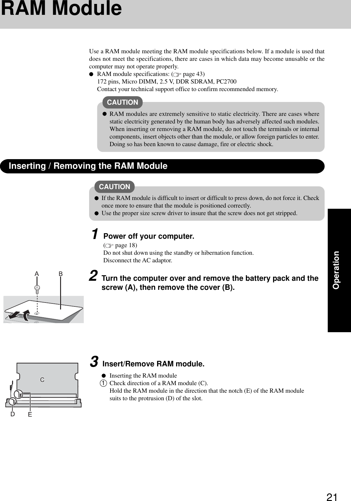 21OperationUse a RAM module meeting the RAM module specifications below. If a module is used thatdoes not meet the specifications, there are cases in which data may become unusable or thecomputer may not operate properly.RAM module specifications: (  page 43)172 pins, Micro DIMM, 2.5 V, DDR SDRAM, PC2700Contact your technical support office to confirm recommended memory.RAM ModuleInserting / Removing the RAM ModuleCAUTIONRAM modules are extremely sensitive to static electricity. There are cases wherestatic electricity generated by the human body has adversely affected such modules.When inserting or removing a RAM module, do not touch the terminals or internalcomponents, insert objects other than the module, or allow foreign particles to enter.Doing so has been known to cause damage, fire or electric shock.CAUTIONIf the RAM module is difficult to insert or difficult to press down, do not force it. Checkonce more to ensure that the module is positioned correctly.Use the proper size screw driver to insure that the screw does not get stripped.1Power off your computer.( page 18)Do not shut down using the standby or hibernation function.Disconnect the AC adaptor.2Turn the computer over and remove the battery pack and thescrew (A), then remove the cover (B).3Insert/Remove RAM module.Inserting the RAM module1Check direction of a RAM module (C).Hold the RAM module in the direction that the notch (E) of the RAM modulesuits to the protrusion (D) of the slot.