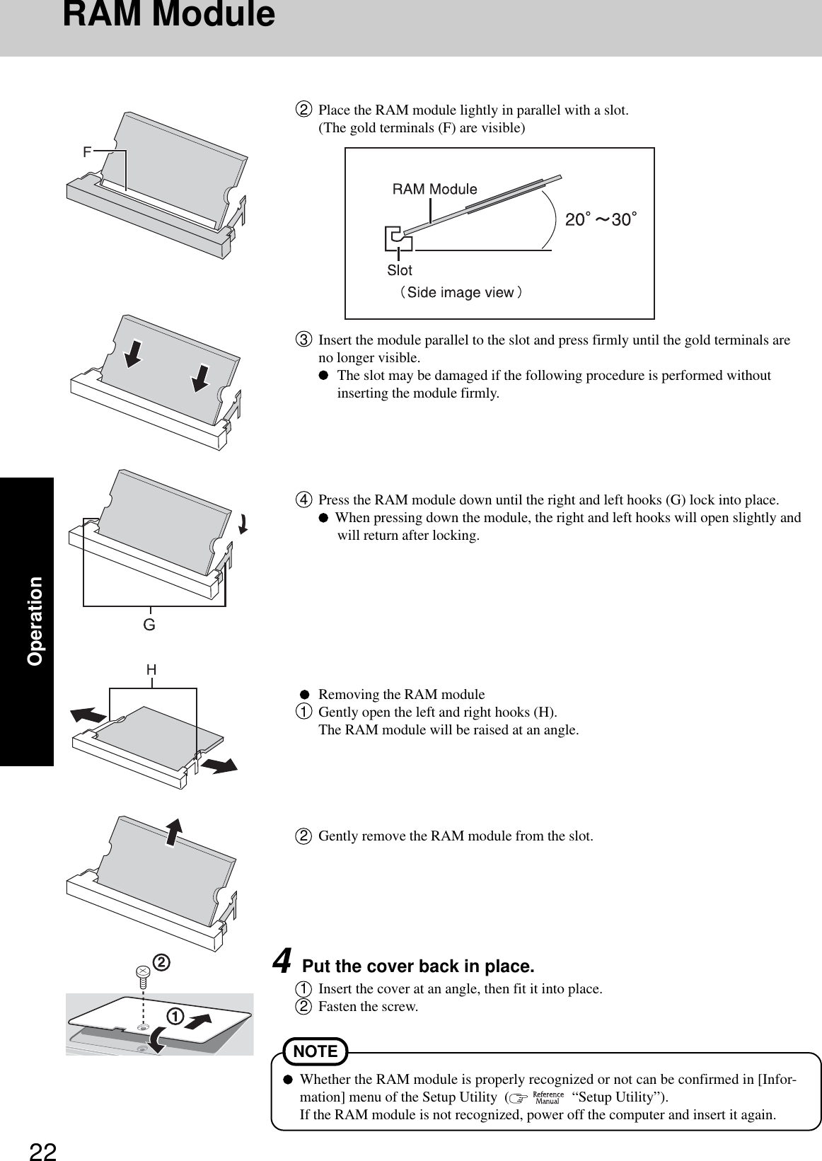 22OperationRAM Module4Press the RAM module down until the right and left hooks (G) lock into place.  When pressing down the module, the right and left hooks will open slightly andwill return after locking.Removing the RAM module1Gently open the left and right hooks (H).The RAM module will be raised at an angle.2Gently remove the RAM module from the slot.4Put the cover back in place.1Insert the cover at an angle, then fit it into place.2Fasten the screw.Whether the RAM module is properly recognized or not can be confirmed in [Infor-mation] menu of the Setup Utility  (    “Setup Utility”).If the RAM module is not recognized, power off the computer and insert it again.NOTE2Place the RAM module lightly in parallel with a slot.(The gold terminals (F) are visible)3Insert the module parallel to the slot and press firmly until the gold terminals areno longer visible.The slot may be damaged if the following procedure is performed withoutinserting the module firmly.