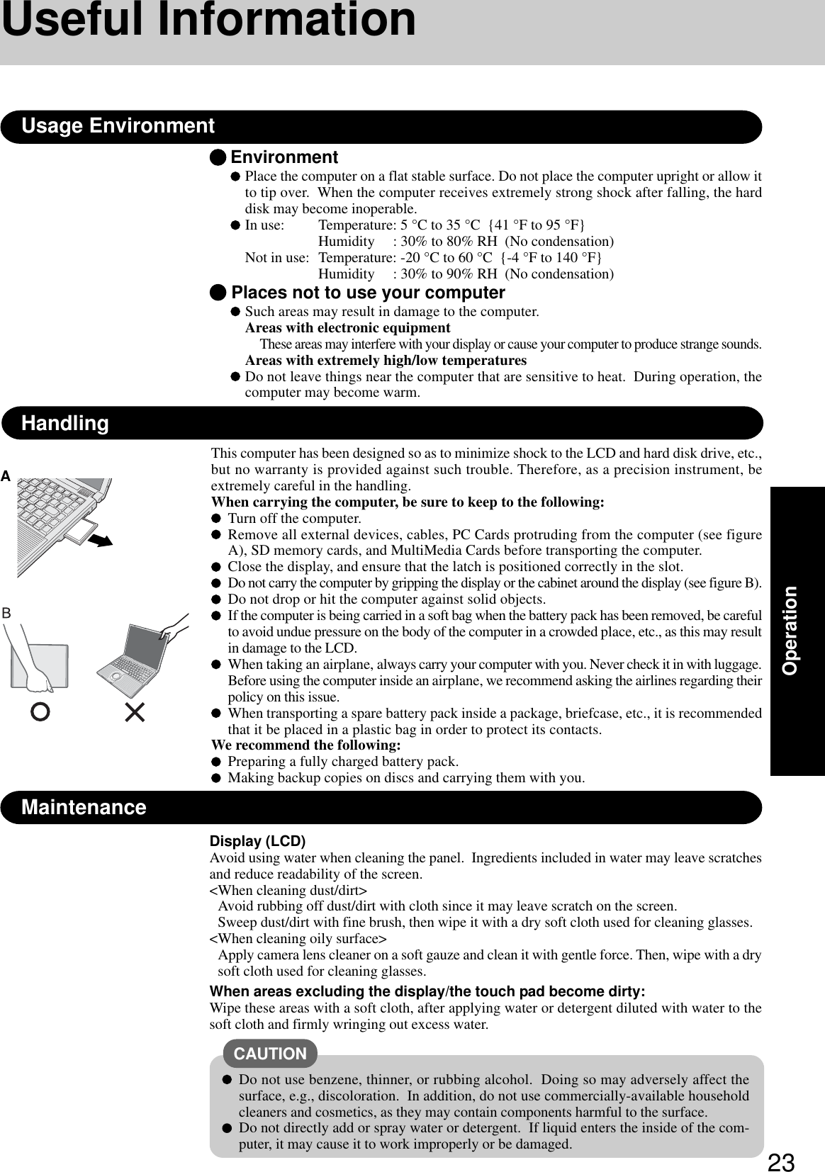 23OperationEnvironmentPlace the computer on a flat stable surface. Do not place the computer upright or allow itto tip over.  When the computer receives extremely strong shock after falling, the harddisk may become inoperable.In use: Temperature: 5 °C to 35 °C  {41 °F to 95 °F}Humidity     : 30% to 80% RH  (No condensation)Not in use: Temperature: -20 °C to 60 °C  {-4 °F to 140 °F}Humidity     : 30% to 90% RH  (No condensation) Places not to use your computerSuch areas may result in damage to the computer.Areas with electronic equipmentThese areas may interfere with your display or cause your computer to produce strange sounds.Areas with extremely high/low temperaturesDo not leave things near the computer that are sensitive to heat.  During operation, thecomputer may become warm.Usage EnvironmentUseful InformationHandlingDisplay (LCD)Avoid using water when cleaning the panel.  Ingredients included in water may leave scratchesand reduce readability of the screen.&lt;When cleaning dust/dirt&gt;Avoid rubbing off dust/dirt with cloth since it may leave scratch on the screen.Sweep dust/dirt with fine brush, then wipe it with a dry soft cloth used for cleaning glasses.&lt;When cleaning oily surface&gt;Apply camera lens cleaner on a soft gauze and clean it with gentle force. Then, wipe with a drysoft cloth used for cleaning glasses.When areas excluding the display/the touch pad become dirty:Wipe these areas with a soft cloth, after applying water or detergent diluted with water to thesoft cloth and firmly wringing out excess water.MaintenanceDo not use benzene, thinner, or rubbing alcohol.  Doing so may adversely affect thesurface, e.g., discoloration.  In addition, do not use commercially-available householdcleaners and cosmetics, as they may contain components harmful to the surface.Do not directly add or spray water or detergent.  If liquid enters the inside of the com-puter, it may cause it to work improperly or be damaged.CAUTIONThis computer has been designed so as to minimize shock to the LCD and hard disk drive, etc.,but no warranty is provided against such trouble. Therefore, as a precision instrument, beextremely careful in the handling.When carrying the computer, be sure to keep to the following:Turn off the computer.Remove all external devices, cables, PC Cards protruding from the computer (see figureA), SD memory cards, and MultiMedia Cards before transporting the computer.Close the display, and ensure that the latch is positioned correctly in the slot.Do not carry the computer by gripping the display or the cabinet around the display (see figure B).Do not drop or hit the computer against solid objects.If the computer is being carried in a soft bag when the battery pack has been removed, be carefulto avoid undue pressure on the body of the computer in a crowded place, etc., as this may resultin damage to the LCD.When taking an airplane, always carry your computer with you. Never check it in with luggage.Before using the computer inside an airplane, we recommend asking the airlines regarding theirpolicy on this issue.When transporting a spare battery pack inside a package, briefcase, etc., it is recommendedthat it be placed in a plastic bag in order to protect its contacts.We recommend the following:Preparing a fully charged battery pack.Making backup copies on discs and carrying them with you.A