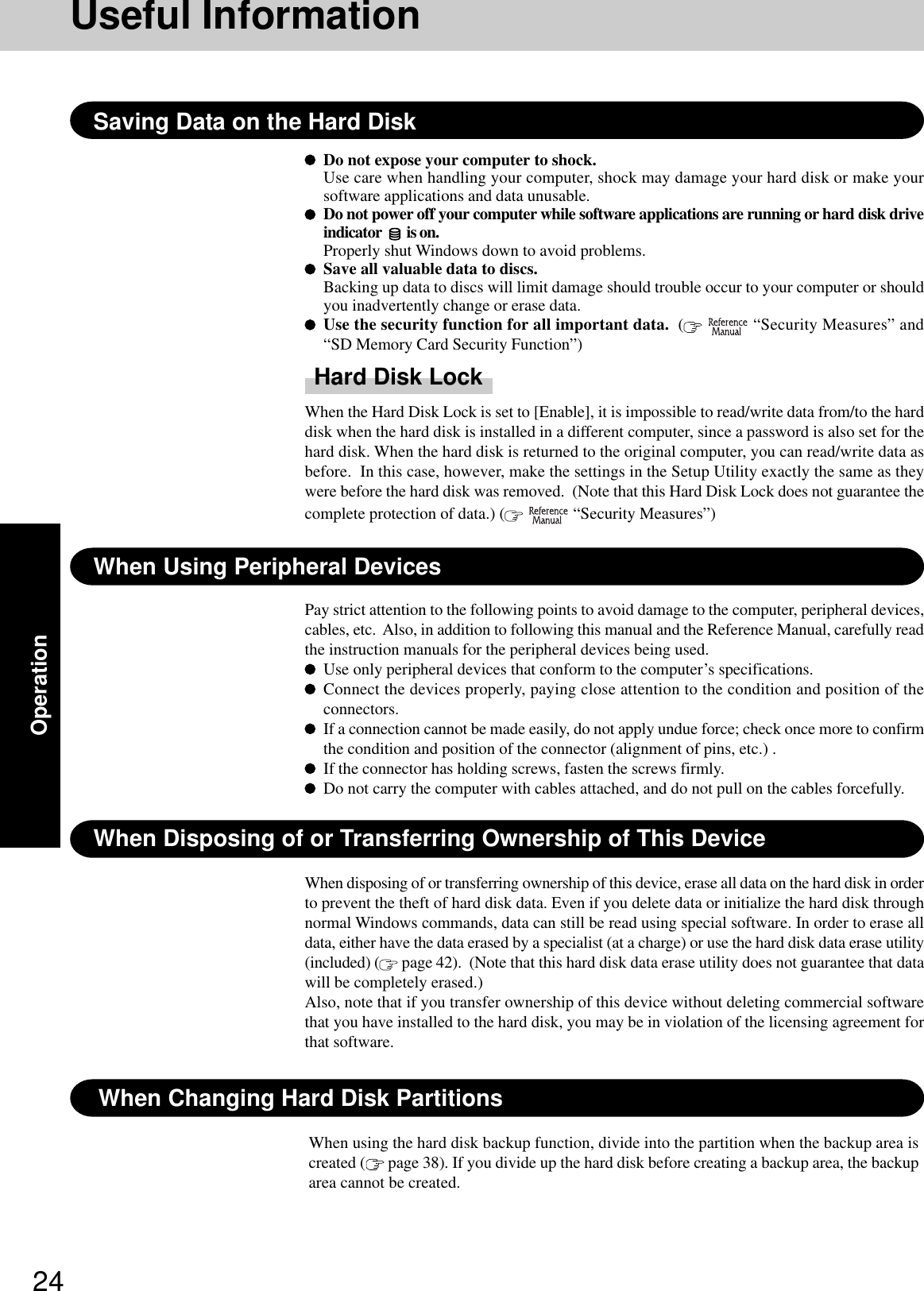 24OperationWhen Using Peripheral DevicesPay strict attention to the following points to avoid damage to the computer, peripheral devices,cables, etc.  Also, in addition to following this manual and the Reference Manual, carefully readthe instruction manuals for the peripheral devices being used.Use only peripheral devices that conform to the computer’s specifications.Connect the devices properly, paying close attention to the condition and position of theconnectors.If a connection cannot be made easily, do not apply undue force; check once more to confirmthe condition and position of the connector (alignment of pins, etc.) .If the connector has holding screws, fasten the screws firmly.Do not carry the computer with cables attached, and do not pull on the cables forcefully.Saving Data on the Hard DiskWhen Disposing of or Transferring Ownership of This DeviceWhen disposing of or transferring ownership of this device, erase all data on the hard disk in orderto prevent the theft of hard disk data. Even if you delete data or initialize the hard disk throughnormal Windows commands, data can still be read using special software. In order to erase alldata, either have the data erased by a specialist (at a charge) or use the hard disk data erase utility(included) (  page 42).  (Note that this hard disk data erase utility does not guarantee that datawill be completely erased.)Also, note that if you transfer ownership of this device without deleting commercial softwarethat you have installed to the hard disk, you may be in violation of the licensing agreement forthat software.Do not expose your computer to shock.Use care when handling your computer, shock may damage your hard disk or make yoursoftware applications and data unusable.Do not power off your computer while software applications are running or hard disk driveindicator   is on.Properly shut Windows down to avoid problems.Save all valuable data to discs.Backing up data to discs will limit damage should trouble occur to your computer or shouldyou inadvertently change or erase data.Use the security function for all important data.  (   “Security Measures” and“SD Memory Card Security Function”)Hard Disk LockWhen the Hard Disk Lock is set to [Enable], it is impossible to read/write data from/to the harddisk when the hard disk is installed in a different computer, since a password is also set for thehard disk. When the hard disk is returned to the original computer, you can read/write data asbefore.  In this case, however, make the settings in the Setup Utility exactly the same as theywere before the hard disk was removed.  (Note that this Hard Disk Lock does not guarantee thecomplete protection of data.) (   “Security Measures”)Useful InformationWhen Changing Hard Disk PartitionsWhen using the hard disk backup function, divide into the partition when the backup area iscreated (  page 38). If you divide up the hard disk before creating a backup area, the backuparea cannot be created.