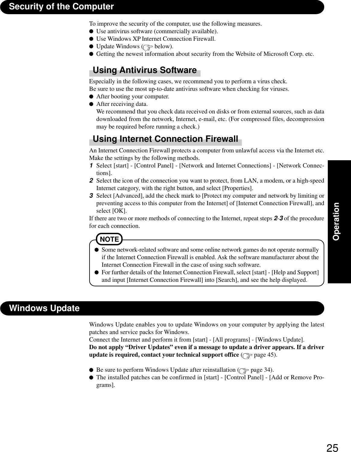 25OperationWindows UpdateWindows Update enables you to update Windows on your computer by applying the latestpatches and service packs for Windows.Connect the Internet and perform it from [start] - [All programs] - [Windows Update].Do not apply “Driver Updates” even if a message to update a driver appears. If a driverupdate is required, contact your technical support office ( page 45).Be sure to perform Windows Update after reinstallation (  page 34).The installed patches can be confirmed in [start] - [Control Panel] - [Add or Remove Pro-grams].Security of the ComputerTo improve the security of the computer, use the following measures.Use antivirus software (commercially available).Use Windows XP Internet Connection Firewall.Update Windows (  below).Getting the newest information about security from the Website of Microsoft Corp. etc.Using Antivirus SoftwareEspecially in the following cases, we recommend you to perform a virus check.Be sure to use the most up-to-date antivirus software when checking for viruses.After booting your computer.After receiving data.We recommend that you check data received on disks or from external sources, such as datadownloaded from the network, Internet, e-mail, etc. (For compressed files, decompressionmay be required before running a check.)Using Internet Connection FirewallAn Internet Connection Firewall protects a computer from unlawful access via the Internet etc.Make the settings by the following methods.1Select [start] - [Control Panel] - [Network and Internet Connections] - [Network Connec-tions].2Select the icon of the connection you want to protect, from LAN, a modem, or a high-speedInternet category, with the right button, and select [Properties].3Select [Advanced], add the check mark to [Protect my computer and network by limiting orpreventing access to this computer from the Internet] of [Internet Connection Firewall], andselect [OK].If there are two or more methods of connecting to the Internet, repeat steps 2-3 of the procedurefor each connection.Some network-related software and some online network games do not operate normallyif the Internet Connection Firewall is enabled. Ask the software manufacturer about theInternet Connection Firewall in the case of using such software.For further details of the Internet Connection Firewall, select [start] - [Help and Support]and input [Internet Connection Firewall] into [Search], and see the help displayed.NOTE