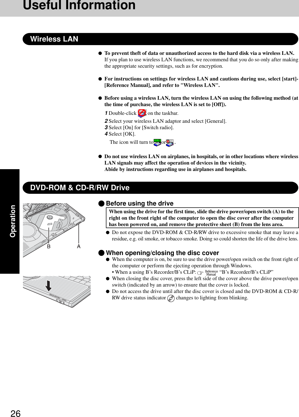 26OperationDVD-ROM &amp; CD-R/RW DriveUseful InformationWireless LANTo prevent theft of data or unauthorized access to the hard disk via a wireless LAN.If you plan to use wireless LAN functions, we recommend that you do so only after makingthe appropriate security settings, such as for encryption.For instructions on settings for wireless LAN and cautions during use, select [start]-[Reference Manual], and refer to &quot;Wireless LAN&quot;.Before using a wireless LAN, turn the wireless LAN on using the following method (atthe time of purchase, the wireless LAN is set to [Off]).1 Double-click   on the taskbar.2 Select your wireless LAN adaptor and select [General].3 Select [On] for [Switch radio].4 Select [OK].The icon will turn to or .Do not use wireless LAN on airplanes, in hospitals, or in other locations where wirelessLAN signals may affect the operation of devices in the vicinity.Abide by instructions regarding use in airplanes and hospitals.Before using the driveWhen using the drive for the first time, slide the drive power/open switch (A) to theright on the front right of the computer to open the disc cover after the computerhas been powered on, and remove the protective sheet (B) from the lens area.Do not expose the DVD-ROM &amp; CD-R/RW drive to excessive smoke that may leave aresidue, e.g. oil smoke, or tobacco smoke. Doing so could shorten the life of the drive lens.When opening/closing the disc coverWhen the computer is on, be sure to use the drive power/open switch on the front right ofthe computer or perform the ejecting operation through Windows.• When a using B’s Recorder/B’s CLiP:    “B’s Recorder/B’s CLiP”When closing the disc cover, press the left side of the cover above the drive power/openswitch (indicated by an arrow) to ensure that the cover is locked.Do not access the drive until after the disc cover is closed and the DVD-ROM &amp; CD-R/RW drive status indicator   changes to lighting from blinking.