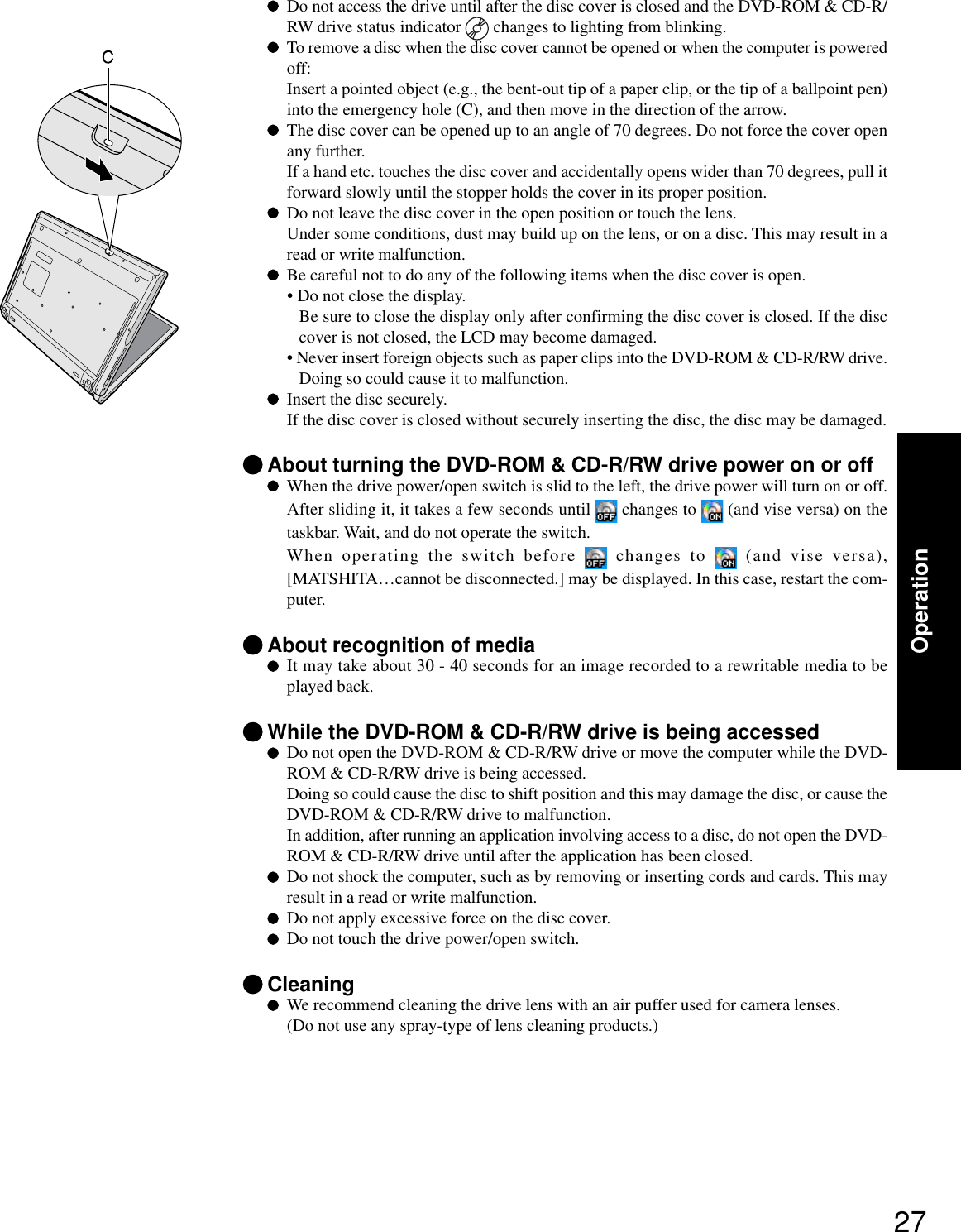 27OperationDo not access the drive until after the disc cover is closed and the DVD-ROM &amp; CD-R/RW drive status indicator   changes to lighting from blinking.To remove a disc when the disc cover cannot be opened or when the computer is poweredoff:Insert a pointed object (e.g., the bent-out tip of a paper clip, or the tip of a ballpoint pen)into the emergency hole (C), and then move in the direction of the arrow.The disc cover can be opened up to an angle of 70 degrees. Do not force the cover openany further.If a hand etc. touches the disc cover and accidentally opens wider than 70 degrees, pull itforward slowly until the stopper holds the cover in its proper position.Do not leave the disc cover in the open position or touch the lens.Under some conditions, dust may build up on the lens, or on a disc. This may result in aread or write malfunction.Be careful not to do any of the following items when the disc cover is open.• Do not close the display.Be sure to close the display only after confirming the disc cover is closed. If the disccover is not closed, the LCD may become damaged.• Never insert foreign objects such as paper clips into the DVD-ROM &amp; CD-R/RW drive.Doing so could cause it to malfunction.Insert the disc securely.If the disc cover is closed without securely inserting the disc, the disc may be damaged.About turning the DVD-ROM &amp; CD-R/RW drive power on or offWhen the drive power/open switch is slid to the left, the drive power will turn on or off.After sliding it, it takes a few seconds until   changes to   (and vise versa) on thetaskbar. Wait, and do not operate the switch.When operating the switch before   changes to   (and vise versa),[MATSHITA…cannot be disconnected.] may be displayed. In this case, restart the com-puter.About recognition of mediaIt may take about 30 - 40 seconds for an image recorded to a rewritable media to beplayed back.While the DVD-ROM &amp; CD-R/RW drive is being accessedDo not open the DVD-ROM &amp; CD-R/RW drive or move the computer while the DVD-ROM &amp; CD-R/RW drive is being accessed.Doing so could cause the disc to shift position and this may damage the disc, or cause theDVD-ROM &amp; CD-R/RW drive to malfunction.In addition, after running an application involving access to a disc, do not open the DVD-ROM &amp; CD-R/RW drive until after the application has been closed.Do not shock the computer, such as by removing or inserting cords and cards. This mayresult in a read or write malfunction.Do not apply excessive force on the disc cover.Do not touch the drive power/open switch.CleaningWe recommend cleaning the drive lens with an air puffer used for camera lenses.(Do not use any spray-type of lens cleaning products.)