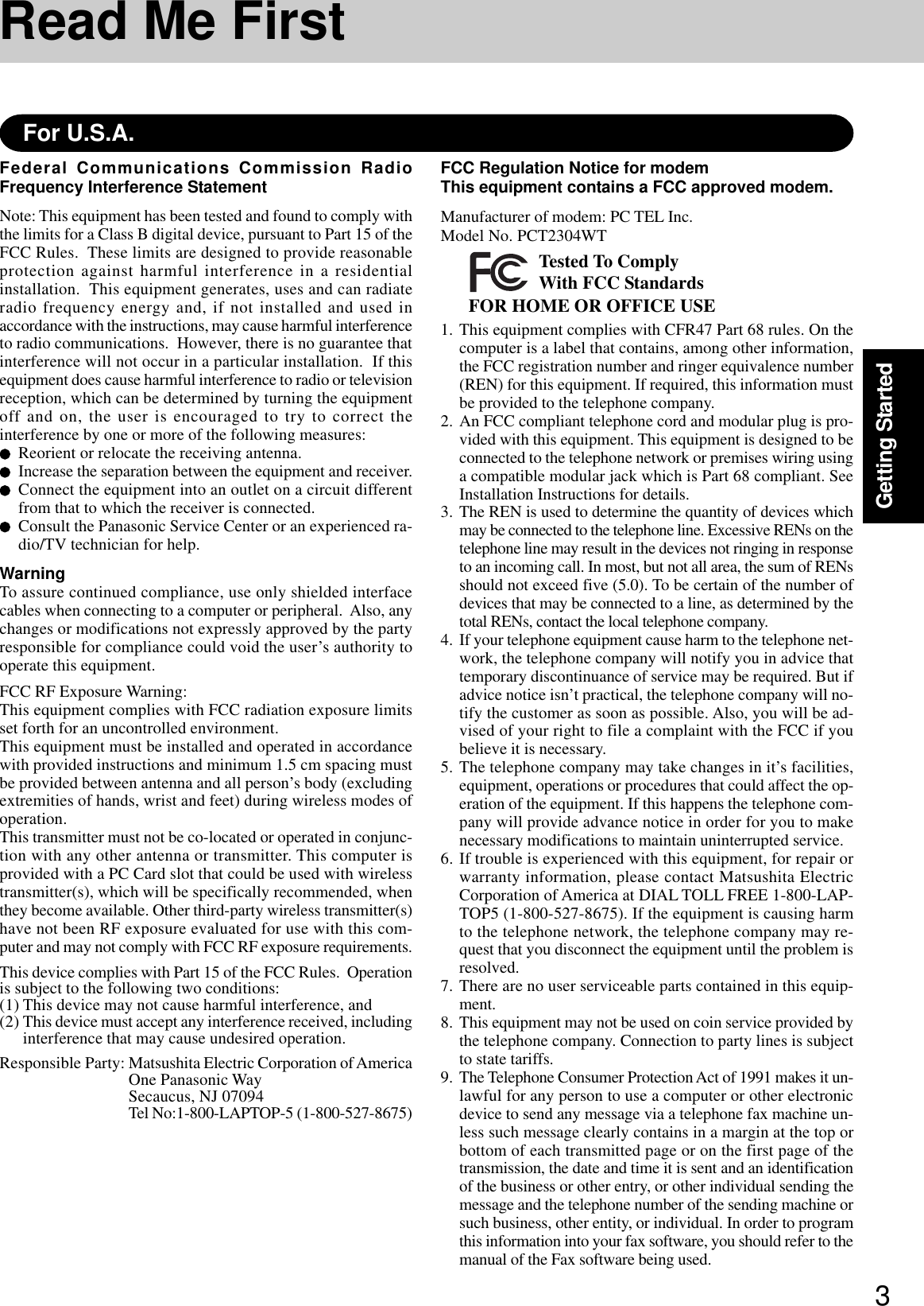 3Getting StartedRead Me FirstFederal Communications Commission RadioFrequency Interference StatementNote: This equipment has been tested and found to comply withthe limits for a Class B digital device, pursuant to Part 15 of theFCC Rules.  These limits are designed to provide reasonableprotection against harmful interference in a residentialinstallation.  This equipment generates, uses and can radiateradio frequency energy and, if not installed and used inaccordance with the instructions, may cause harmful interferenceto radio communications.  However, there is no guarantee thatinterference will not occur in a particular installation.  If thisequipment does cause harmful interference to radio or televisionreception, which can be determined by turning the equipmentoff and on, the user is encouraged to try to correct theinterference by one or more of the following measures:Reorient or relocate the receiving antenna.Increase the separation between the equipment and receiver.Connect the equipment into an outlet on a circuit differentfrom that to which the receiver is connected.Consult the Panasonic Service Center or an experienced ra-dio/TV technician for help.WarningTo assure continued compliance, use only shielded interfacecables when connecting to a computer or peripheral.  Also, anychanges or modifications not expressly approved by the partyresponsible for compliance could void the user’s authority tooperate this equipment.FCC RF Exposure Warning:This equipment complies with FCC radiation exposure limitsset forth for an uncontrolled environment.This equipment must be installed and operated in accordancewith provided instructions and minimum 1.5 cm spacing mustbe provided between antenna and all person’s body (excludingextremities of hands, wrist and feet) during wireless modes ofoperation.This transmitter must not be co-located or operated in conjunc-tion with any other antenna or transmitter. This computer isprovided with a PC Card slot that could be used with wirelesstransmitter(s), which will be specifically recommended, whenthey become available. Other third-party wireless transmitter(s)have not been RF exposure evaluated for use with this com-puter and may not comply with FCC RF exposure requirements.This device complies with Part 15 of the FCC Rules.  Operationis subject to the following two conditions:(1) This device may not cause harmful interference, and(2) This device must accept any interference received, includinginterference that may cause undesired operation.Responsible Party: Matsushita Electric Corporation of AmericaOne Panasonic WaySecaucus, NJ 07094Tel No:1-800-LAPTOP-5 (1-800-527-8675)For U.S.A.FCC Regulation Notice for modemThis equipment contains a FCC approved modem.Manufacturer of modem: PC TEL Inc.Model No. PCT2304WTFOR HOME OR OFFICE USETested To ComplyWith FCC Standards1. This equipment complies with CFR47 Part 68 rules. On thecomputer is a label that contains, among other information,the FCC registration number and ringer equivalence number(REN) for this equipment. If required, this information mustbe provided to the telephone company.2. An FCC compliant telephone cord and modular plug is pro-vided with this equipment. This equipment is designed to beconnected to the telephone network or premises wiring usinga compatible modular jack which is Part 68 compliant. SeeInstallation Instructions for details.3. The REN is used to determine the quantity of devices whichmay be connected to the telephone line. Excessive RENs on thetelephone line may result in the devices not ringing in responseto an incoming call. In most, but not all area, the sum of RENsshould not exceed five (5.0). To be certain of the number ofdevices that may be connected to a line, as determined by thetotal RENs, contact the local telephone company.4. If your telephone equipment cause harm to the telephone net-work, the telephone company will notify you in advice thattemporary discontinuance of service may be required. But ifadvice notice isn’t practical, the telephone company will no-tify the customer as soon as possible. Also, you will be ad-vised of your right to file a complaint with the FCC if youbelieve it is necessary.5. The telephone company may take changes in it’s facilities,equipment, operations or procedures that could affect the op-eration of the equipment. If this happens the telephone com-pany will provide advance notice in order for you to makenecessary modifications to maintain uninterrupted service.6. If trouble is experienced with this equipment, for repair orwarranty information, please contact Matsushita ElectricCorporation of America at DIAL TOLL FREE 1-800-LAP-TOP5 (1-800-527-8675). If the equipment is causing harmto the telephone network, the telephone company may re-quest that you disconnect the equipment until the problem isresolved.7. There are no user serviceable parts contained in this equip-ment.8. This equipment may not be used on coin service provided bythe telephone company. Connection to party lines is subjectto state tariffs.9. The Telephone Consumer Protection Act of 1991 makes it un-lawful for any person to use a computer or other electronicdevice to send any message via a telephone fax machine un-less such message clearly contains in a margin at the top orbottom of each transmitted page or on the first page of thetransmission, the date and time it is sent and an identificationof the business or other entry, or other individual sending themessage and the telephone number of the sending machine orsuch business, other entity, or individual. In order to programthis information into your fax software, you should refer to themanual of the Fax software being used.