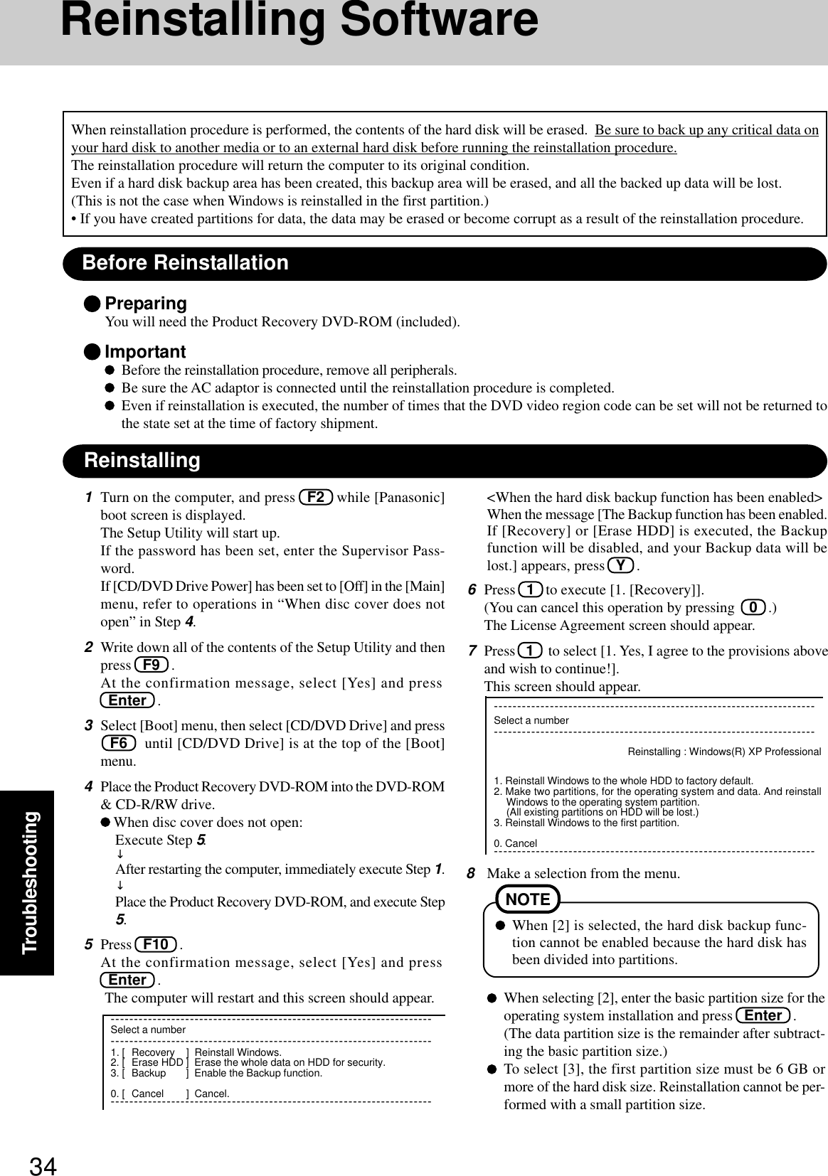 34TroubleshootingReinstalling SoftwareBefore ReinstallationPreparingYou will need the Product Recovery DVD-ROM (included).ImportantBefore the reinstallation procedure, remove all peripherals.Be sure the AC adaptor is connected until the reinstallation procedure is completed.Even if reinstallation is executed, the number of times that the DVD video region code can be set will not be returned tothe state set at the time of factory shipment.ReinstallingWhen reinstallation procedure is performed, the contents of the hard disk will be erased.  Be sure to back up any critical data onyour hard disk to another media or to an external hard disk before running the reinstallation procedure.The reinstallation procedure will return the computer to its original condition.Even if a hard disk backup area has been created, this backup area will be erased, and all the backed up data will be lost.(This is not the case when Windows is reinstalled in the first partition.)• If you have created partitions for data, the data may be erased or become corrupt as a result of the reinstallation procedure.1Turn on the computer, and press   F2   while [Panasonic]boot screen is displayed.The Setup Utility will start up.If the password has been set, enter the Supervisor Pass-word.If [CD/DVD Drive Power] has been set to [Off] in the [Main]menu, refer to operations in “When disc cover does notopen” in Step 4.2Write down all of the contents of the Setup Utility and thenpress   F9   .At the confirmation message, select [Yes] and press  Enter   .3Select [Boot] menu, then select [CD/DVD Drive] and press  F6    until [CD/DVD Drive] is at the top of the [Boot]menu.4Place the Product Recovery DVD-ROM into the DVD-ROM&amp; CD-R/RW drive. When disc cover does not open:Execute Step 5.↓After restarting the computer, immediately execute Step 1.↓Place the Product Recovery DVD-ROM, and execute Step5.5Press   F10   .At the confirmation message, select [Yes] and press  Enter   .The computer will restart and this screen should appear.6Press   1   to execute [1. [Recovery]].(You can cancel this operation by pressing    0   .)The License Agreement screen should appear.7Press   1    to select [1. Yes, I agree to the provisions aboveand wish to continue!].This screen should appear.8Make a selection from the menu.When selecting [2], enter the basic partition size for theoperating system installation and press   Enter   .(The data partition size is the remainder after subtract-ing the basic partition size.)To select [3], the first partition size must be 6 GB ormore of the hard disk size. Reinstallation cannot be per-formed with a small partition size.---------------------------------------------------------------------Select a number---------------------------------------------------------------------Reinstalling : Windows(R) XP Professional1. Reinstall Windows to the whole HDD to factory default.2. Make two partitions, for the operating system and data. And reinstallWindows to the operating system partition.(All existing partitions on HDD will be lost.)3. Reinstall Windows to the first partition.0. Cancel---------------------------------------------------------------------When [2] is selected, the hard disk backup func-tion cannot be enabled because the hard disk hasbeen divided into partitions.NOTE---------------------------------------------------------------------Select a number---------------------------------------------------------------------1. [ Recovery ] Reinstall Windows.2. [ Erase HDD ] Erase the whole data on HDD for security.3. [ Backup ] Enable the Backup function.0. [ Cancel ] Cancel.---------------------------------------------------------------------&lt;When the hard disk backup function has been enabled&gt;When the message [The Backup function has been enabled.If [Recovery] or [Erase HDD] is executed, the Backupfunction will be disabled, and your Backup data will belost.] appears, press   Y   .