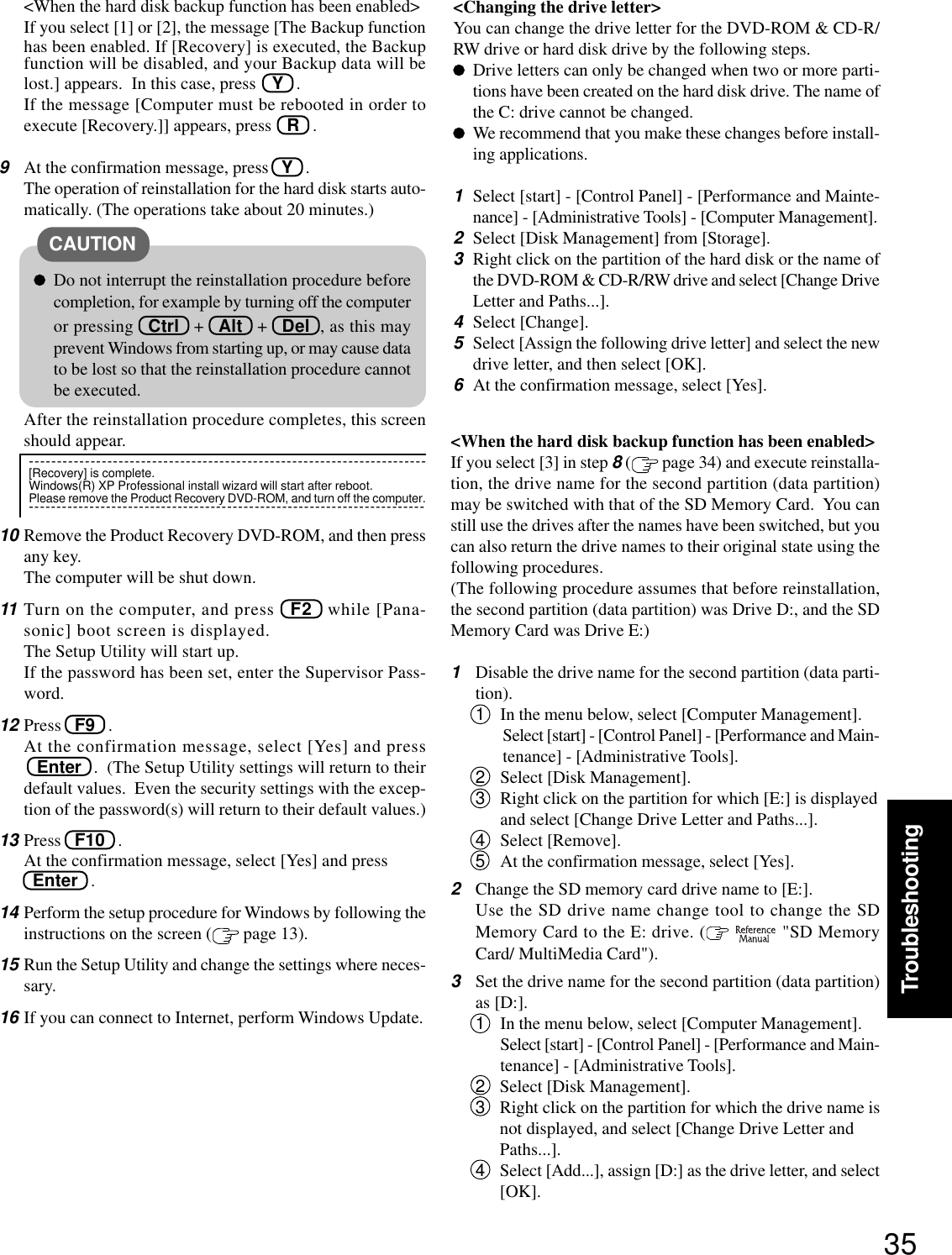 35Troubleshooting&lt;When the hard disk backup function has been enabled&gt;If you select [1] or [2], the message [The Backup functionhas been enabled. If [Recovery] is executed, the Backupfunction will be disabled, and your Backup data will belost.] appears.  In this case, press Y   .If the message [Computer must be rebooted in order toexecute [Recovery.]] appears, press R   .9At the confirmation message, press   Y   .The operation of reinstallation for the hard disk starts auto-matically. (The operations take about 20 minutes.)After the reinstallation procedure completes, this screenshould appear.10 Remove the Product Recovery DVD-ROM, and then pressany key.The computer will be shut down.11 Turn on the computer, and press   F2   while [Pana-sonic] boot screen is displayed.The Setup Utility will start up.If the password has been set, enter the Supervisor Pass-word.12 Press   F9   .At the confirmation message, select [Yes] and press   Enter   .  (The Setup Utility settings will return to theirdefault values.  Even the security settings with the excep-tion of the password(s) will return to their default values.)13 Press   F10   .At the confirmation message, select [Yes] and press  Enter   .14 Perform the setup procedure for Windows by following theinstructions on the screen (  page 13).15 Run the Setup Utility and change the settings where neces-sary.16 If you can connect to Internet, perform Windows Update.&lt;When the hard disk backup function has been enabled&gt;If you select [3] in step 8 ( page 34) and execute reinstalla-tion, the drive name for the second partition (data partition)may be switched with that of the SD Memory Card.  You canstill use the drives after the names have been switched, but youcan also return the drive names to their original state using thefollowing procedures.(The following procedure assumes that before reinstallation,the second partition (data partition) was Drive D:, and the SDMemory Card was Drive E:)1Disable the drive name for the second partition (data parti-tion).1In the menu below, select [Computer Management].Select [start] - [Control Panel] - [Performance and Main-tenance] - [Administrative Tools].2Select [Disk Management].3Right click on the partition for which [E:] is displayedand select [Change Drive Letter and Paths...].4Select [Remove].5At the confirmation message, select [Yes].2Change the SD memory card drive name to [E:].Use the SD drive name change tool to change the SDMemory Card to the E: drive. (   &quot;SD MemoryCard/ MultiMedia Card&quot;).3Set the drive name for the second partition (data partition)as [D:].1In the menu below, select [Computer Management].Select [start] - [Control Panel] - [Performance and Main-tenance] - [Administrative Tools].2Select [Disk Management].3Right click on the partition for which the drive name isnot displayed, and select [Change Drive Letter andPaths...].4Select [Add...], assign [D:] as the drive letter, and select[OK].Do not interrupt the reinstallation procedure beforecompletion, for example by turning off the computeror pressing   Ctrl   +   Alt   +   Del  , as this mayprevent Windows from starting up, or may cause datato be lost so that the reinstallation procedure cannotbe executed.CAUTION-----------------------------------------------------------------------[Recovery] is complete.Windows(R) XP Professional install wizard will start after reboot.Please remove the Product Recovery DVD-ROM, and turn off the computer.------------------------------------------------------------------------&lt;Changing the drive letter&gt;You can change the drive letter for the DVD-ROM &amp; CD-R/RW drive or hard disk drive by the following steps.Drive letters can only be changed when two or more parti-tions have been created on the hard disk drive. The name ofthe C: drive cannot be changed.We recommend that you make these changes before install-ing applications.1Select [start] - [Control Panel] - [Performance and Mainte-nance] - [Administrative Tools] - [Computer Management].2Select [Disk Management] from [Storage].3Right click on the partition of the hard disk or the name ofthe DVD-ROM &amp; CD-R/RW drive and select [Change DriveLetter and Paths...].4Select [Change].5Select [Assign the following drive letter] and select the newdrive letter, and then select [OK].6At the confirmation message, select [Yes].