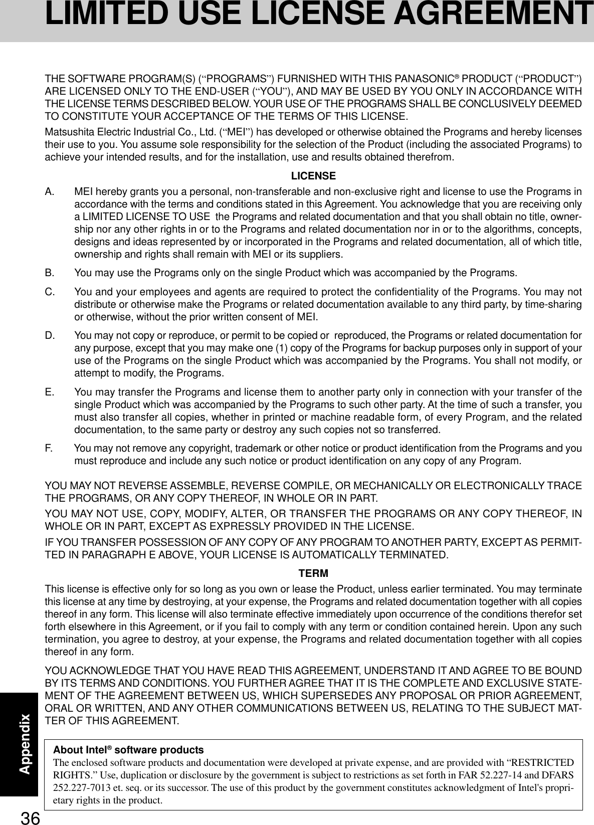 36AppendixLIMITED USE LICENSE AGREEMENTTHE SOFTWARE PROGRAM(S) (“PROGRAMS”) FURNISHED WITH THIS PANASONIC® PRODUCT (“PRODUCT”)ARE LICENSED ONLY TO THE END-USER (“YOU”), AND MAY BE USED BY YOU ONLY IN ACCORDANCE WITHTHE LICENSE TERMS DESCRIBED BELOW. YOUR USE OF THE PROGRAMS SHALL BE CONCLUSIVELY DEEMEDTO CONSTITUTE YOUR ACCEPTANCE OF THE TERMS OF THIS LICENSE.Matsushita Electric Industrial Co., Ltd. (“MEI”) has developed or otherwise obtained the Programs and hereby licensestheir use to you. You assume sole responsibility for the selection of the Product (including the associated Programs) toachieve your intended results, and for the installation, use and results obtained therefrom.LICENSEA. MEI hereby grants you a personal, non-transferable and non-exclusive right and license to use the Programs inaccordance with the terms and conditions stated in this Agreement. You acknowledge that you are receiving onlya LIMITED LICENSE TO USE  the Programs and related documentation and that you shall obtain no title, owner-ship nor any other rights in or to the Programs and related documentation nor in or to the algorithms, concepts,designs and ideas represented by or incorporated in the Programs and related documentation, all of which title,ownership and rights shall remain with MEI or its suppliers.B. You may use the Programs only on the single Product which was accompanied by the Programs.C. You and your employees and agents are required to protect the confidentiality of the Programs. You may notdistribute or otherwise make the Programs or related documentation available to any third party, by time-sharingor otherwise, without the prior written consent of MEI.D. You may not copy or reproduce, or permit to be copied or  reproduced, the Programs or related documentation forany purpose, except that you may make one (1) copy of the Programs for backup purposes only in support of youruse of the Programs on the single Product which was accompanied by the Programs. You shall not modify, orattempt to modify, the Programs.E. You may transfer the Programs and license them to another party only in connection with your transfer of thesingle Product which was accompanied by the Programs to such other party. At the time of such a transfer, youmust also transfer all copies, whether in printed or machine readable form, of every Program, and the relateddocumentation, to the same party or destroy any such copies not so transferred.F. You may not remove any copyright, trademark or other notice or product identification from the Programs and youmust reproduce and include any such notice or product identification on any copy of any Program.YOU MAY NOT REVERSE ASSEMBLE, REVERSE COMPILE, OR MECHANICALLY OR ELECTRONICALLY TRACETHE PROGRAMS, OR ANY COPY THEREOF, IN WHOLE OR IN PART.YOU MAY NOT USE, COPY, MODIFY, ALTER, OR TRANSFER THE PROGRAMS OR ANY COPY THEREOF, INWHOLE OR IN PART, EXCEPT AS EXPRESSLY PROVIDED IN THE LICENSE.IF YOU TRANSFER POSSESSION OF ANY COPY OF ANY PROGRAM TO ANOTHER PARTY, EXCEPT AS PERMIT-TED IN PARAGRAPH E ABOVE, YOUR LICENSE IS AUTOMATICALLY TERMINATED.TERMThis license is effective only for so long as you own or lease the Product, unless earlier terminated. You may terminatethis license at any time by destroying, at your expense, the Programs and related documentation together with all copiesthereof in any form. This license will also terminate effective immediately upon occurrence of the conditions therefor setforth elsewhere in this Agreement, or if you fail to comply with any term or condition contained herein. Upon any suchtermination, you agree to destroy, at your expense, the Programs and related documentation together with all copiesthereof in any form.YOU ACKNOWLEDGE THAT YOU HAVE READ THIS AGREEMENT, UNDERSTAND IT AND AGREE TO BE BOUNDBY ITS TERMS AND CONDITIONS. YOU FURTHER AGREE THAT IT IS THE COMPLETE AND EXCLUSIVE STATE-MENT OF THE AGREEMENT BETWEEN US, WHICH SUPERSEDES ANY PROPOSAL OR PRIOR AGREEMENT,ORAL OR WRITTEN, AND ANY OTHER COMMUNICATIONS BETWEEN US, RELATING TO THE SUBJECT MAT-TER OF THIS AGREEMENT.About Intel® software productsThe enclosed software products and documentation were developed at private expense, and are provided with “RESTRICTEDRIGHTS.” Use, duplication or disclosure by the government is subject to restrictions as set forth in FAR 52.227-14 and DFARS252.227-7013 et. seq. or its successor. The use of this product by the government constitutes acknowledgment of Intel&apos;s propri-etary rights in the product.