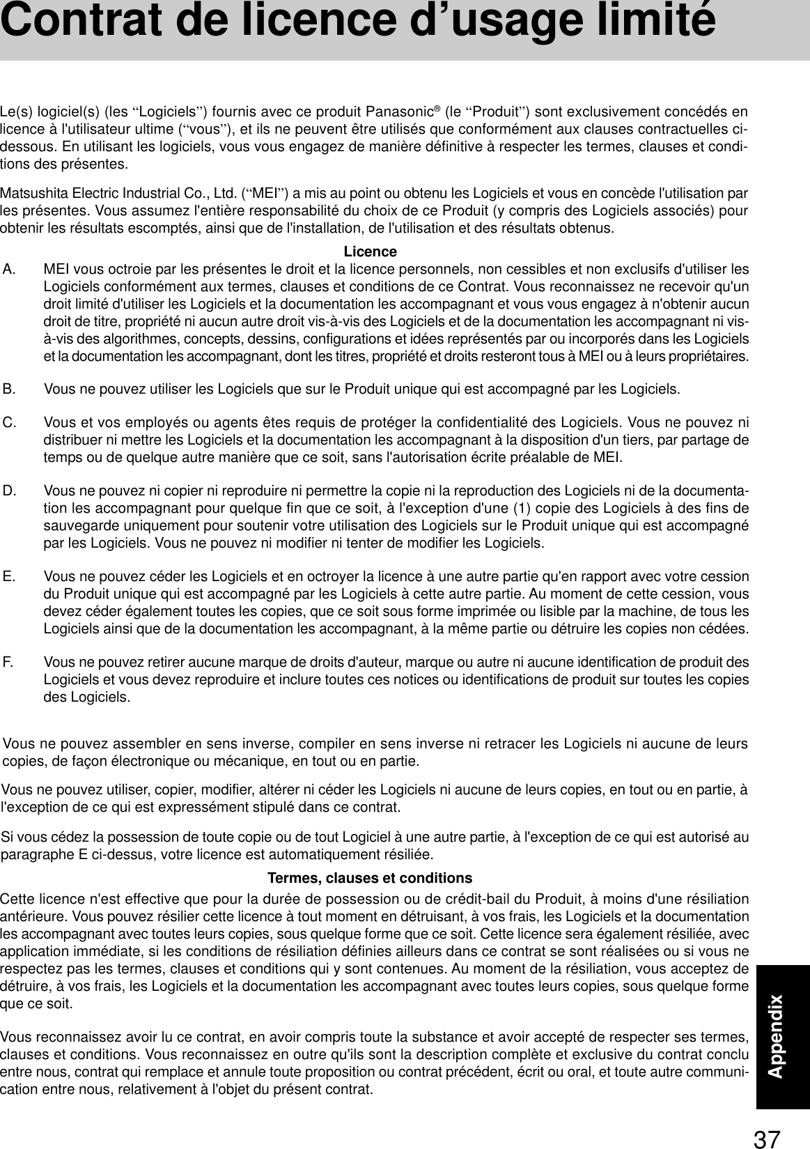 37AppendixA. MEI vous octroie par les présentes le droit et la licence personnels, non cessibles et non exclusifs d&apos;utiliser lesLogiciels conformément aux termes, clauses et conditions de ce Contrat. Vous reconnaissez ne recevoir qu&apos;undroit limité d&apos;utiliser les Logiciels et la documentation les accompagnant et vous vous engagez à n&apos;obtenir aucundroit de titre, propriété ni aucun autre droit vis-à-vis des Logiciels et de la documentation les accompagnant ni vis-à-vis des algorithmes, concepts, dessins, configurations et idées représentés par ou incorporés dans les Logicielset la documentation les accompagnant, dont les titres, propriété et droits resteront tous à MEI ou à leurs propriétaires.B. Vous ne pouvez utiliser les Logiciels que sur le Produit unique qui est accompagné par les Logiciels.C. Vous et vos employés ou agents êtes requis de protéger la confidentialité des Logiciels. Vous ne pouvez nidistribuer ni mettre les Logiciels et la documentation les accompagnant à la disposition d&apos;un tiers, par partage detemps ou de quelque autre manière que ce soit, sans l&apos;autorisation écrite préalable de MEI.D. Vous ne pouvez ni copier ni reproduire ni permettre la copie ni la reproduction des Logiciels ni de la documenta-tion les accompagnant pour quelque fin que ce soit, à l&apos;exception d&apos;une (1) copie des Logiciels à des fins desauvegarde uniquement pour soutenir votre utilisation des Logiciels sur le Produit unique qui est accompagnépar les Logiciels. Vous ne pouvez ni modifier ni tenter de modifier les Logiciels.E. Vous ne pouvez céder les Logiciels et en octroyer la licence à une autre partie qu&apos;en rapport avec votre cessiondu Produit unique qui est accompagné par les Logiciels à cette autre partie. Au moment de cette cession, vousdevez céder également toutes les copies, que ce soit sous forme imprimée ou lisible par la machine, de tous lesLogiciels ainsi que de la documentation les accompagnant, à la même partie ou détruire les copies non cédées.F. Vous ne pouvez retirer aucune marque de droits d&apos;auteur, marque ou autre ni aucune identification de produit desLogiciels et vous devez reproduire et inclure toutes ces notices ou identifications de produit sur toutes les copiesdes Logiciels.Vous ne pouvez assembler en sens inverse, compiler en sens inverse ni retracer les Logiciels ni aucune de leurscopies, de façon électronique ou mécanique, en tout ou en partie.Vous ne pouvez utiliser, copier, modifier, altérer ni céder les Logiciels ni aucune de leurs copies, en tout ou en partie, àl&apos;exception de ce qui est expressément stipulé dans ce contrat.Si vous cédez la possession de toute copie ou de tout Logiciel à une autre partie, à l&apos;exception de ce qui est autorisé auparagraphe E ci-dessus, votre licence est automatiquement résiliée.LicenceTermes, clauses et conditionsCette licence n&apos;est effective que pour la durée de possession ou de crédit-bail du Produit, à moins d&apos;une résiliationantérieure. Vous pouvez résilier cette licence à tout moment en détruisant, à vos frais, les Logiciels et la documentationles accompagnant avec toutes leurs copies, sous quelque forme que ce soit. Cette licence sera également résiliée, avecapplication immédiate, si les conditions de résiliation définies ailleurs dans ce contrat se sont réalisées ou si vous nerespectez pas les termes, clauses et conditions qui y sont contenues. Au moment de la résiliation, vous acceptez dedétruire, à vos frais, les Logiciels et la documentation les accompagnant avec toutes leurs copies, sous quelque formeque ce soit.Vous reconnaissez avoir lu ce contrat, en avoir compris toute la substance et avoir accepté de respecter ses termes,clauses et conditions. Vous reconnaissez en outre qu&apos;ils sont la description complète et exclusive du contrat concluentre nous, contrat qui remplace et annule toute proposition ou contrat précédent, écrit ou oral, et toute autre communi-cation entre nous, relativement à l&apos;objet du présent contrat.Le(s) logiciel(s) (les “Logiciels”) fournis avec ce produit Panasonic® (le “Produit”) sont exclusivement concédés enlicence à l&apos;utilisateur ultime (“vous”), et ils ne peuvent être utilisés que conformément aux clauses contractuelles ci-dessous. En utilisant les logiciels, vous vous engagez de manière définitive à respecter les termes, clauses et condi-tions des présentes.Matsushita Electric Industrial Co., Ltd. (“MEI”) a mis au point ou obtenu les Logiciels et vous en concède l&apos;utilisation parles présentes. Vous assumez l&apos;entière responsabilité du choix de ce Produit (y compris des Logiciels associés) pourobtenir les résultats escomptés, ainsi que de l&apos;installation, de l&apos;utilisation et des résultats obtenus.Contrat de licence d’usage limité